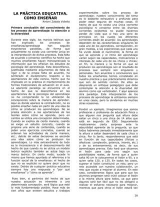 28
LA PRÁCTICA EDUCATIVA.
COMO ENSEÑAR
Antoni Zabala Vidiella
Primera conclusión del conocimiento de
los proceso de aprendizaje: la atención a
la diversidad
Durante este siglo, los marcos teóricos que
han explicado los procesos de
enseñanza/aprendizaje han seguido
trayectorias paralelas, de forma que
actualmente no existe una corriente única en
la interpretación de dichos procesos. Esta falta
de acuerdo o consenso científico ha hecho que
muchos enseñantes hayan menospreciado la
información que les ofrecían los estudios de
psicología del aprendizaje. Esta desconfianza,
justificada mediante argumentos de falta de
rigor o de la propia falta de acuerdo, ha
sembrado el escepticismo respecto a las
aportaciones de esta ciencia, hecho que ha
implicado en la práctica el mantenimiento de
formas tradicionales de actuación en el aula.
La aparente paradoja se encuentra en el
hecho de que la desconfianza en las
aportaciones de la psicología del aprendizaje
no ha comportando la no utilización de
concepciones sobre la manera de aprender.
Aquí es donde aparece la contradicción, no es
posible enseñar nada sin partir de una idea de
cómo se producen los aprendizajes. No se
presta atención a las aportaciones de las
teorías sobre cómo se aprende, pero en
cambio se utiliza una concepción determinada.
Cuando se explica de cierta manera, cuando
se exige un estudio concreto, cuando se
propone una serie de contenidos, cuando se
piden unos ejercicios concretos, cuando se
ordenan las actividades de cierta manera,
etc., detrás de estas decisiones se esconde
una idea sobre cómo se producen los
aprendizajes. Lo más extraordinario de todo
es la inconsciencia o el desconocimiento del
hecho de que cuando no se utiliza un modelo
teórico explícito también se actúa bajo un
marco teórico. En cierto modo, sucede lo
mismo que hemos apuntado al referirnos a la
función social de la enseñanza: el hecho de
que no se explicite no quiere decir que no
exista. Detrás de cualquier práctica educativa
siempre hay una respuesta a “por qué
enseñamos” y “cómo se aprende”.
Pues bien, si partimos del hecho de que
nuestra actuación es inherente a una
determinada concepción, será lógico que esté
lo más fundamentada posible. Hace más de
cien años que existen estudios y trabajos
experimentales sobre los proceso de
aprendizaje; nuestro conocimiento del tema
es lo bastante exhaustivo y profundo para
poder estar seguros de muchas cosas. El
hecho de que no exista una única corriente
psicológica ni consenso entre las diversas
corrientes existentes no puede hacernos
perder de vista que sí hay una serie de
principios en los cuales las diferentes
corrientes están de acuerdo: los aprendizajes
dependen de las características singulares de
cada uno de los aprendices, corresponden, en
gran medida, a las experiencias que cada uno
ha vivido desde el nacimiento; la forma en
que se aprende y el ritmo del aprendizaje
varían según las capacidades, motivaciones e
intereses de cada uno de los chicos y chicas;
en fin, la manera y la forma en que se
producen los aprendizajes son el resultado de
procesos que siempre son singulares y
personales. Son acuerdos o conclusiones que
todos los enseñantes hemos constatado en
nuestra práctica y que prácticamente diríamos
que son de sentido común. De ellos se
desprende un enfoque pedagógico que debe
contemplar la atención a la diversidad del
alumno como eje vertebrador. Y aquí aparece
otra paradoja. Esta interpretación de los
procesos de aprendizaje la utilizamos siempre
en unos casos, pero la olvidamos en muchas
otras ocasiones.
Pondré un ejemplo. Imaginemos que somos
profesoras o profesores de educación física y
que alguien nos pregunta qué altura debe
saltar un chico o una chica de 14 años que
está en segundo de ESO. Seguramente
mostraremos cierta sorpresa ante la
absurdidad aparente de la pregunta, ya que
todos habremos pensado inmediatamente que
la altura a saltar dependerá de cada chico o
chica. Por lo tanto, responderemos que está
en función de sus capacidades (físicas y
afectivas: complexión, potencia, interés, etc.)
y de su entrenamiento, es decir, de sus
aprendizajes previos. Esto hará que situemos
el listón para cada uno según sus
posibilidades reales, de forma que a quien
salta 90 cm le colocaremos el listón a 95, y a
quien salta 120, a 125. En todos los casos,
superar el listón constituirá un reto, pero un
reto accesible con nuestra colaboración, un
reto que ayude a mejorar al alumno. En este
caso, consideramos lógico que para que los
alumnos progresen será inútil colocar el listón
a la misma altura para todos, ya que para
algunos será tan fácil que no les obligará a
realizar el esfuerzo necesario para mejorar,
mientras que para otros el listón estará tan
 