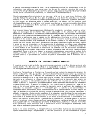 3
la manera como se relacionan entre ellos y con el maestro para realizar las actividades y el tipo de
explicaciones que elaboran para comprender los temas. Un aspecto novedoso del área de
acercamiento a la práctica escolar que se revisa en este bloque es el correspondiente a la diversidad
cultural, social e individual de los alumnos y la forma como se expresa en el aula.
Estos temas apoyan el conocimiento de los alumnos y a la vez sirven para tomar decisiones a la
hora de efectuar los planes de clase para la práctica y para definir los aspectos que importa
observar en la escuela secundaria durante la primera jornada de observación y práctica. Asimismo,
en este bloque, se reflexiona sobre el trabajo colectivo y el diálogo con los alumnos como
estrategias básicas para la enseñanza en la escuela secundaria y se sugieren actividades de análisis
centradas en el conocimiento de los alumnos de segundo grado observados y en la práctica de los
profesores que los atienden.
En el segundo bloque, “Las competencias didácticas”, los estudiantes normalistas revisan en primer
lugar, las estrategias de enseñanza más usuales observadas en la aplicación de actividades
didácticas de los maestros de secundaria durante la primera jornada y las actividades desarrolladas
en los programas de estudio de la especialidad que se cursan en séptimo semestre, con la finalidad
de analizar su pertinencia para el trabajo con los adolescentes. Otro tema se refiere al carácter
formativo de las tareas extraescolares, contenido que es necesario revisar para comprender su
utilidad y aprovechamiento en el aprendizaje de los alumnos. El tema de “La importancia de trabajar
como grupo en la escuela secundaria” busca profundizar en el conocimiento de los alumnos y, según
el grado en que se encuentran, en la conveniencia de plantearse con ellos metas educativas
comunes, así como la mejor manera de atender situaciones imprevistas y de conflicto en la clase. En
el tema relativo a las secuencias de enseñanza, se pretende que los estudiantes normalistas
aprendan a diseñar actividades para trabajar en varias sesiones de clase uno o más contenidos de la
especialidad. Como en el primer bloque, se proponen actividades de observación y análisis de la
práctica, pero ahora centradas en lo que los normalistas realizaron frente a los grupos de primero y
segundo grados y la posibilidad que tuvieron de generar aprendizajes ante la diversidad de los
alumnos.
RELACIÓN CON LAS ASIGNATURAS DEL SEMESTRE
El curso se caracteriza por articular los conocimientos adquiridos en el área de acercamiento a la
práctica escolar y los del campo específico de la especialidad, por lo que se relaciona directamente
con las asignaturas de la licenciatura que se cursan en el mismo semestre.
En el curso Planeación de la Enseñanza y Evaluación del Aprendizaje los estudiantes analizan de
manera particular los retos que plantean las matemáticas en la escuela secundaria y que se derivan
de la dinámica propia de la escuela, las características de los alumnos, la complejidad de los
contenidos programáticos y el tipo de recursos que se emplean. Se analiza la vinculación entre la
planeación y la evaluación; se reflexiona sobre la función que tiene la planeación para aclarar los
propósitos y precisar la intervención educativa del profesor y los recursos que utilizará, al mismo
tiempo, se estudia la congruencia que debe existir en ambos elementos de manera que orienten la
intervención educativa; se estudia la planeación y su especificidad en matemáticas, para ello se
parte de los criterios básicos que orientan la planeación como la definición de propósitos, los
contenidos: su selección, adaptación y dosificación para su estudio y las características y
necesidades de los adolescentes, todos ellos elementos que se consideraran en el diseño del plan de
clase. Se abordan los criterios que permiten orientar la evaluación de conocimientos, habilidades y
actitudes en estrecha relación con los propósitos de la asignatura y se identifican los elementos que
se evalúan, reflexionando sobre los recursos e instrumentos que permitan identificar los avances y
dificultades en el aprendizaje de los alumnos y que eviten que la evaluación se convierta en una
practica de medición de información. La Asignatura de Observación y Práctica Docente II permite
poner en práctica y valorar el desempeño de los estudiantes normalistas al diseñar las estrategias
de evaluación sobre los contenidos del programa de Matemáticas, reflexionar sobre los momentos
de su aplicación y tomar decisiones para la aplicación de nuevas estrategias de aprendizaje, todo
esto, a partir del análisis de su práctica docente.
Como en los cursos anteriores, es indispensable que los maestros titulares de las asignaturas del
séptimo semestre trabajen colegiadamente y, a su vez, promuevan que los estudiantes se integren
 