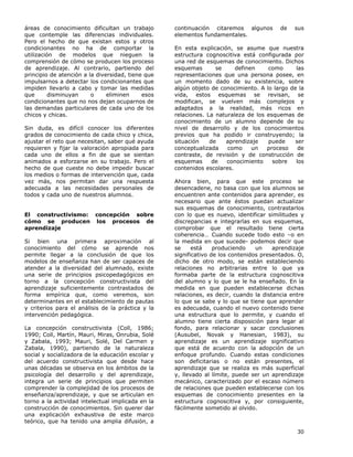 30
áreas de conocimiento dificultan un trabajo
que contemple las diferencias individuales.
Pero el hecho de que existan estos y otros
condicionantes no ha de comportar la
utilización de modelos que nieguen la
comprensión de cómo se producen los proceso
de aprendizaje. Al contrario, partiendo del
principio de atención a la diversidad, tiene que
impulsarnos a detectar los condicionantes que
impiden llevarlo a cabo y tomar las medidas
que disminuyan o eliminen esos
condicionantes que no nos dejan ocuparnos de
las demandas particulares de cada uno de los
chicos y chicas.
Sin duda, es difícil conocer los diferentes
grados de conocimiento de cada chico y chica,
ajustar el reto que necesitan, saber qué ayuda
requieren y fijar la valoración apropiada para
cada uno de ellos a fin de que se sientan
animados a esforzarse en su trabajo. Pero el
hecho de que cueste no debe impedir buscar
los medios o formas de intervención que, cada
vez más, nos permitan dar una respuesta
adecuada a las necesidades personales de
todos y cada uno de nuestros alumnos.
El constructivismo: concepción sobre
cómo se producen los procesos de
aprendizaje
Si bien una primera aproximación al
conocimiento del cómo se aprende nos
permite llegar a la conclusión de que los
modelos de enseñanza han de ser capaces de
atender a la diversidad del alumnado, existe
una serie de principios psicopedagógicos en
torno a la concepción constructivista del
aprendizaje suficientemente contrastados de
forma empírica que, como veremos, son
determinantes en el establecimiento de pautas
y criterios para el análisis de la práctica y la
intervención pedagógica.
La concepción constructivista (Coll, 1986;
1990; Coll, Martín, Mauri, Miras, Onrubia, Solé
y Zabala, 1993; Mauri, Solé, Del Carmen y
Zabala, 1990), partiendo de la naturaleza
social y socializadora de la educación escolar y
del acuerdo constructivista que desde hace
unas décadas se observa en los ámbitos de la
psicología del desarrollo y del aprendizaje,
integra un serie de principios que permiten
comprender la complejidad de los procesos de
enseñanza/aprendizaje, y que se articulan en
torno a la actividad intelectual implicada en la
construcción de conocimientos. Sin querer dar
una explicación exhaustiva de este marco
teórico, que ha tenido una amplia difusión, a
continuación citaremos algunos de sus
elementos fundamentales.
En esta explicación, se asume que nuestra
estructura cognoscitiva está configurada por
una red de esquemas de conocimiento. Dichos
esquemas se definen como las
representaciones que una persona posee, en
un momento dado de su existencia, sobre
algún objeto de conocimiento. A lo largo de la
vida, estos esquemas se revisan, se
modifican, se vuelven más complejos y
adaptados a la realidad, más ricos en
relaciones. La naturaleza de los esquemas de
conocimiento de un alumno depende de su
nivel de desarrollo y de los conocimientos
previos que ha podido ir construyendo; la
situación de aprendizaje puede ser
conceptualizada como un proceso de
contraste, de revisión y de construcción de
esquemas de conocimiento sobre los
contenidos escolares.
Ahora bien, para que este proceso se
desencadene, no basa con que los alumnos se
encuentren ante contenidos para aprender, es
necesario que ante éstos puedan actualizar
sus esquemas de conocimiento, contrastarlos
con lo que es nuevo, identificar similitudes y
discrepancias e integrarlas en sus esquemas,
comprobar que el resultado tiene cierta
coherencia… Cuando sucede todo esto –o en
la medida en que sucede- podemos decir que
se está produciendo un aprendizaje
significativo de los contenidos presentados. O,
dicho de otro modo, se están estableciendo
relaciones no arbitrarias entre lo que ya
formaba parte de la estructura cognoscitiva
del alumno y lo que se le ha enseñado. En la
medida en que pueden establecerse dichas
relaciones, es decir, cuando la distancia entre
lo que se sabe y lo que se tiene que aprender
es adecuada, cuando el nuevo contenido tiene
una estructura que lo permite, y cuando el
alumno tiene cierta disposición para legar al
fondo, para relacionar y sacar conclusiones
(Ausubel, Novak y Hanesian, 1983), su
aprendizaje es un aprendizaje significativo
que está de acuerdo con la adopción de un
enfoque profundo. Cuando estas condiciones
son deficitarias o no están presentes, el
aprendizaje que se realiza es más superficial
y, llevado al límite, puede ser un aprendizaje
mecánico, caracterizado por el escaso número
de relaciones que pueden establecerse con los
esquemas de conocimiento presentes en la
estructura cognoscitiva y, por consiguiente,
fácilmente sometido al olvido.
 