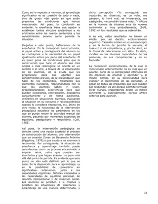31
Como se ha repetido a menudo, el aprendizaje
significativo no es cuestión de todo o nada,
sino de grado –del grado en que están
presentes las condiciones que hemos
mencionado. Así pues, la conclusión es
evidente: la enseñanza tiene que ayudar a
establecer tantos vínculos sustantivos y no
arbitrarios entre los nuevos contenidos y los
conocimientos previos como permita la
situación.
Llegados a este punto, hablaremos de la
enseñanza. En la concepción constructivista,
el papel activo y protagonista del alumno no
se contrapone a la necesidad de un papel
igualmente activo por parte del enseñante. El
es quien pone las condiciones para que la
construcción que hace el alumno sea más
amplia o más restringida, se oriente en un
sentido o el otro, a través de la observación
de los alumnos, de la ayuda que les
proporciona para que aporten sus
conocimientos previos, de la presentación que
hace de los contenidos, mostrando sus
elementos nucleares, relacionándolos con lo
que los alumnos saben y viven,
proporcionándoles experiencias para que
puedan explorarlos, contrastarlos, analizarlos
conjuntamente y de forma autónoma,
utilizarlos en situaciones diversas, evaluando
la situación en su conjunto y reconduciéndola
cuando lo considera necesarios, etc. Dicho de
otro modo, la naturaleza de la intervención
pedagógica establece los parámetros en los
que se puede mover la actividad mental del
alumno, pasando por momentos sucesivos de
equilibrio, desequilibrio y reequilibrio. (Coll,
1983).
Así pues, la intervención pedagógica se
concibe como una ayuda ajustada al proceso
de construcción del alumno; una intervención
que va creando Zonas de Desarrollo Próximo
(Vygotsky, 1979) y que ayuda a los alumnos a
recorrerlas. Por consiguiente, la situación de
enseñanza y aprendizaje también puede
considerarse como un proceso encaminado a
superar retos, retos que puedan ser
abordados y que hagan avanzar un poco más
allá del punto de partida. Es evidente que este
punto no sólo está definido por lo que se
sabe. En la disposición para el aprendizaje –y
en la posibilidad de convertirlo en
significativo- intervienen, junto a las
capacidades cognitivas, factores vinculados a
las capacidades de equilibrio personal, de
relación interpersonal y de inserción social.
Los alumnos se perciben a sí mismos y
perciben las situaciones de enseñanza y
aprendizaje de una manera determinada, y
dicha percepción –“lo conseguiré, me
ayudarán, es divertido, es un rollo, me
ganarán, lo haré mal, es interesante, me
castigarán, me pondrán buena nota…”- influye
en la manera de situarse ante los nuevos
contenidos y, muy probablemente, (Solé,
1993) en los resultados que se obtendrán.
A su vez, estos resultados no tienen un
efecto, por así decirlo, exclusivamente
cognitivo. También inciden en el autoconcepto
y en la forma de percibir la escuela, el
maestro y los compañeros, y, por lo tanto, en
la forma de relacionarse con ellos. Es decir,
inciden en las diversas capacidades de las
personas, en sus competencias y en su
bienestar.
La concepción constructivista, de la cual lo
mencionado anteriormente no es más que un
apunte, parte de la complejidad intrínseca de
los procesos de enseñar y aprender y, al
mismo tiempo, de su potencialidad para
explicar el crecimiento de las personas. A
pesar de todas las preguntas que aún quedan
por responder, es útil porque permite formular
otras nuevas, responderlas desde un marco
coherente y, especialmente, porque ofrece
criterios para avanzar.
 