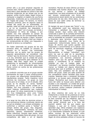 34
primer año y ya para empezar segundo se
conocen bien, tienen confianza para colaborar
entre ellos y para atender en común a las más
mínimas exigencias de las tareas que se les
asignan; echan mucho relajo, llegan incluso a
manipular o engañar al maestro de una forma
descarada, mostrando así su conocimiento de
las “reglas del juego.” En tercero, la misma
dinámica continúa, pero en algunos casos la
unidad del grupo se ve amenazada, se
agrieta; cada uno está pensando en su futuro
y ya no se muestran tan dispuestos a
colaborar o a “jalar” con el grupo; se tiende a
individualizar el ritmo de trabajo, o por
fastidio (los más aplicados se cansan de
esforzarse tanto sin ser correspondidos dentro
de algún trabajo de equipo o algún “acuerdo”
implícito de apoyo mutuo) o bien por miedo a
las consecuencias de dictar una respuesta o
pasarle la tarea a su compañero.
Sin haber observado los grupos de los dos
primeros años, es notable un proceso de
escisión en el tercero. Las entrevistas
informan, por su parte, que los grupos de
segundo generalmente se consideran más
“unidos” que los de tercero. Muchos maestros,
a la vez, lamentan que la unidad del grupo
raramente se aproveche para destacar en el
trabajo. Más bien, según ellos, la unidad
obstaculiza la apropiación de conocimientos
en el salón y sirve únicamente para hacer
frente común en contra de las pretensiones
del maestro.
La condición concreta que es el grupo escolar
permanente da lugar a otras construcciones.
Los grupos van adquiriendo características y
reputaciones propias. Tanto maestros como
alumnos las reconocen. Un grupo es muy
unido pero en el relajo, no en el estudio. Otro
grupo se ha disuelto en varias “bolitas”
(grupitos), ya no hay mucha unidad en el
trabajo, son muy inquietos y sin embargo
sacan mejores calificaciones que cualquier
otro grupo. En otras experiencias la mayoría
son muy trabajadores, pero unos “malos
elementos” los jalan por atrás. Y así, por el
estilo.
A lo largo de tres años los alumnos entran a
una convivencia intensa y profunda, dentro de
la cual se entablan y se rompen amistades; se
conforman y cambian pares o “bolitas” de
amigos dentro del grupo. Hay disgustos,
chismes, malentendidos, rechazos, así como
caprichos, apoyos, expresiones solidarias,
éxitos colectivos. Aunque sean pocos, otros
buscan sus amistades fuera del grupo, con sus
compañeros del taller o en el deporte
recreativo. Muchos de estos últimos ya tienen
amistades más fuertes afuera de la escuela,
en sus barrios o centros de trabajo
vespertinos; sus lazos amistosos en la escuela
son tenues, preservando una forma de
sobrevivencia social dentro de las condiciones
particulares de ese sitio. Entre éstos, no son
pocos los que salen antes de terminar su
educación secundaria.
Al margen de que el grupo sea “único” o no,
los estudiantes unen sus esfuerzos para
interpretar y satisfacer las exigencias del
trabajo escolar. Aquí vamos otra relación
construida a partir de la camada permanente.
Hasta rencores y antipatías pueden someterse
ante la necesidad de compartir conocimientos
y destrezas para terminar algún trabajo.
Existe una valoración muy fuerte de la
cooperación indiscriminada dentro de cada
grupo. Al alumno que quiera guardar sus
respuestas o conocimientos se le aplican una
serie de sanciones negativas, presionándolo
para que “se moche” (colabore).
Efectivamente, el trabajo “individual”, raro
entre los que se pide en la secundaria,
difícilmente se cumple sin la ayuda de otros
compañeros. Los alumnos presionan al
maestro para que les permita trabajar en
equipo o consultarse. Si el maestro ha
insistido en que el trabajo debe ser
“individual”, los jóvenes inventan formas de
marcar su trabajo con alguna idiosincrasia
personal para que el profesor no advierta la
copia. Hay una verdadera red de apoyos
dentro del grupo. Cada uno sabe quienes de
sus compañeros tienen facilidad para sacar
cuentas, deletrear bien o componer fórmulas
químicas y se buscan para completar algún
trabajo. Muchachos que nunca se hablarían
fuera del salón se buscan para obtener una
ayudita o una respuesta. La unidad del grupo
que fomentan los maestros es apropiada por
los alumnos, contra cualquier pretensión de
individualizar el trabajo.
La ética colectiva del curso se ve más
nítidamente a través de las prácticas en torno
a la “tarea”. La práctica de “pasarse la tarea”
es bien conocida por los maestros, pero no
todos tratan de impedirla. Muchos “hacen
vista gorda” diciendo que a la hora del
examen saldrán mal los que copian sus
trabajos, o que por lo menos copiando
aprenden algo. Otros emplean una vigilancia
más estricta. Por su parte, los alumnos entran
a un intercambio constante de tareas, el cual
define muchas de las relaciones entre
compañeros del salón. Muchas veces los que
llegan de otros poblados utilizan el recurso de
 