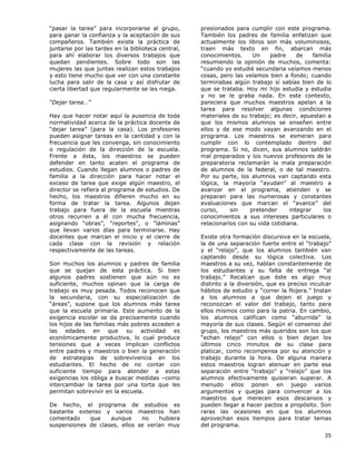 35
“pasar la tarea” para incorporarse al grupo,
para ganar la confianza y la aceptación de sus
compañeros. También existe la práctica de
juntarse por las tardes en la biblioteca central,
para ahí elaborar los diversos trabajos que
quedan pendientes. Sobre todo son las
mujeres las que juntas realizan estos trabajos
y esto tiene mucho que ver con una constante
lucha para salir de la casa y así disfrutar de
cierta libertad que regularmente se les niega.
“Dejar tarea…”
Hay que hacer notar aquí la ausencia de toda
normatividad acerca de la práctica docente de
“dejar tarea” (para la casa). Los profesores
pueden asignar tareas en la cantidad y con la
frecuencia que les convenga, sin conocimiento
o regulación de la dirección de la escuela.
Frente a ésta, los maestros se pueden
defender en tanto acaten el programa de
estudios. Cuando llegan alumnos o padres de
familia a la dirección para hacer notar el
exceso de tarea que exige algún maestro, el
director se refiera al programa de estudios. De
hecho, los maestros difieren mucho en su
forma de tratar la tarea. Algunos dejan
trabajo para fuera de la escuela mientras
otros recurren a él con mucha frecuencia,
asignando “obras”, “reportes”, o “láminas”
que llevan varios días para terminarse. Hay
docentes que marcan el inicio y el cierre de
cada clase con la revisión y relación
respectivamente de las tareas.
Son muchos los alumnos y padres de familia
que se quejan de esta práctica. Si bien
algunos padres sostienen que aún no es
suficiente, muchos opinan que la carga de
trabajo es muy pesada. Todos reconocen que
la secundaria, con su especialización de
“áreas”, supone que los alumnos más tarea
que la escuela primaria. Este aumento de la
exigencia escolar se da precisamente cuando
los hijos de las familias más pobres acceden a
las edades en que su actividad es
económicamente productiva, lo cual produce
tensiones que a veces implican conflictos
entre padres y maestros o bien la generación
de estrategias de sobrevivencia en los
estudiantes. El hecho de no contar con
suficiente tiempo para atender a estas
exigencias los obliga a buscar medidas –como
intercambiar la tarea por una torta que les
permitan sobrevivir en la escuela.
De hecho, el programa de estudios es
bastante extenso y varios maestros han
comentado que aunque no hubiera
suspensiones de clases, ellos se verían muy
presionados para cumplir con este programa.
También los padres de familia enfatizan que
actualmente los libros son más voluminosos,
traen más texto en fin, abarcan más
conocimientos. Un padre de familia
resumiendo la opinión de muchos, comenta:
“cuando yo estudié secundaria veíamos menos
cosas, pero las veíamos bien a fondo; cuando
terminabas algún trabajo sí sabías bien de lo
que se trataba. Hoy mi hijo estudia y estudia
y no se le graba nada. En este contexto,
pareciera que muchos maestros apelan a la
tarea para resolver algunas condiciones
materiales de su trabajo; es decir, apuestan a
que los mismos alumnos se enseñen entre
ellos y de ese modo vayan avanzando en el
programa. Los maestros se esmeran para
cumplir con lo contemplado dentro del
programa. Si no, dicen, sus alumnos saldrán
mal preparados y los nuevos profesores de la
preparatoria reclamarán la mala preparación
de alumnos de la federal, o de tal maestro.
Por su parte, los alumnos van captando esta
lógica, la mayoría “ayudan” al maestro a
avanzar en el programa, atienden y se
preparan para las numerosas y constantes
evaluaciones que marcan el “avance” del
curso, sin pretender integrar los
conocimientos a sus intereses particulares o
relacionarlos con su vida cotidiana.
Existe otra formación discursiva en la escuela,
la de una separación fuerte entre el “trabajo”
y el “relajo”, que los alumnos también van
captando desde su lógica colectiva. Los
maestros a su vez, hablan constantemente de
los estudiantes y su falta de entrega “al
trabajo.” Recalcan que éste es algo muy
distinto a la diversión, que es preciso inculcar
hábitos de estudio y “correr la flojera.” Instan
a los alumnos a que dejen el juego y
reconozcan el valor del trabajo, tanto para
ellos mismos como para la patria. En cambio,
los alumnos califican como “aburrida” la
mayoría de sus clases. Según el consenso del
grupo, los maestros más queridos son los que
“echan relajo” con ellos o bien dejan los
últimos cinco minutos de su clase para
platicar, como recompensa por su atención y
trabajo durante la hora. De alguna manera
estos maestros logran atenuar en parte esa
separación entre “trabajo” y “relajo” que los
alumnos efectivamente quisieran superar. A
menudo ellos ponen en juego varios
argumentos y quejas para convencer a los
maestros que merecen esos descansos y
pueden llegar a hacer pactos a propósito. Son
raras las ocasiones en que los alumnos
aprovechan esos tiempos para tratar temas
del programa.
 