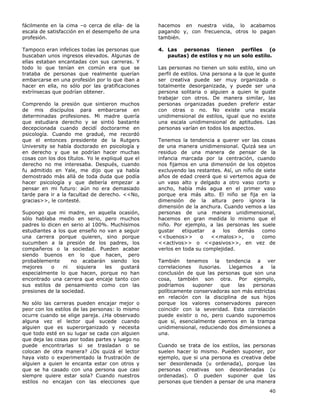 40
fácilmente en la cima –o cerca de ella- de la
escala de satisfacción en el desempeño de una
profesión.
Tampoco eran infelices todas las personas que
buscaban unos ingresos elevados. Algunas de
ellas estaban encantadas con sus carreras. Y
todo lo que tenían en común era que se
trataba de personas que realmente querían
embarcarse en una profesión por lo que iban a
hacer en ella, no sólo por las gratificaciones
extrínsecas que podrían obtener.
Comprendo la presión que sintieron muchos
de mis discípulos para embarcarse en
determinadas profesiones. Mi madre quería
que estudiara derecho y se sintió bastante
decepcionada cuando decidí doctorarme en
psicología. Cuando me gradué, me recordó
que el entonces presidente de la Rutgers
University se había doctorado en psicología y
en derecho y que se podrían hacer muchas
cosas con los dos títulos. Yo le expliqué que el
derecho no me interesaba. Después, cuando
fu admitido en Yale, me dijo que ya había
demostrado más allá de toda duda que podía
hacer psicología y que debería empezar a
pensar en mi futuro: aún no era demasiado
tarde para ir a la facultad de derecho. <<No,
gracias>>, le contesté.
Supongo que mi madre, en aquella ocasión,
sólo hablaba medio en serio, pero muchos
padres lo dicen en serio al 100%. Muchísimos
estudiantes a los que enseño no van a seguir
una carrera porque quieren, sino porque
sucumben a la presión de los padres, los
compañeros o la sociedad. Pueden acabar
siendo buenos en lo que hacen, pero
probablemente no acabarán siendo los
mejores o ni siquiera les gustará
especialmente lo que hacen, porque no han
encontrado una carrera que encaje tanto con
sus estilos de pensamiento como con las
presiones de la sociedad.
No sólo las carreras pueden encajar mejor o
peor con los estilos de las personas: lo mismo
ocurre cuando se elige pareja. ¿Ha observado
alguna vez el lector qué sucede cuando
alguien que es superorganizado y necesita
que todo esté en su lugar se cada con alguien
que deja las cosas por todas partes y luego no
puede encontrarlas si se trasladan o se
colocan de otra manera? ¿Os quizá el lector
haya visto o experimentado la frustración de
alguien a quien le encanta estar con otros y
que se ha casado con una persona que casi
siempre quiere estar sola? Cuando nuestros
estilos no encajan con las elecciones que
hacemos en nuestra vida, lo acabamos
pagando y, con frecuencia, otros lo pagan
también.
4. Las personas tienen perfiles (o
pautas) de estilos y no un solo estilo.
Las personas no tienen un solo estilo, sino un
perfil de estilos. Una persona a la que le guste
ser creativa puede ser muy organizada o
totalmente desorganizada, y puede ser una
persona solitaria o alguien a quien le guste
trabajar con otros. De manera similar, las
personas organizadas pueden preferir estar
con otras o no. No existe una escala
unidimensional de estilos, igual que no existe
una escala unidimensional de aptitudes. Las
personas varían en todos los aspectos.
Tenemos la tendencia a querer ver las cosas
de una manera unidimensional. Quizá sea un
residuo de una manera de pensar de la
infancia marcada por la centración, cuando
nos fijamos en una dimensión de los objetos
excluyendo las restantes. Así, un niño de siete
años de edad creerá que si vertemos agua de
un vaso alto y delgado a otro vaso corto y
ancho, había más agua en el primer vaso
porque era más alto. El niño se fija en la
dimensión de la altura pero ignora la
dimensión de la anchura. Cuando vemos a las
personas de una manera unidimensional,
hacemos en gran medida lo mismo que el
niño. Por ejemplo, a las personas les suele
gustar etiquetar a los demás como
<<buenos>> o <<malos>>, o como
<<activos>> o <<pasivos>>, en vez de
verlos en toda su complejidad.
También tenemos la tendencia a ver
correlaciones ilusorias. Llegamos a la
conclusión de que las personas que son una
cosa, también son otra. Por ejemplo,
podríamos suponer que las personas
políticamente conservadoras son más estrictas
en relación con la disciplina de sus hijos
porque los valores conservadores parecen
coincidir con la severidad. Esta correlación
puede existir o no, pero cuando suponemos
que sí, esencialmente caemos en la trampa
unidimensional, reduciendo dos dimensiones a
una.
Cuando se trata de los estilos, las personas
suelen hacer lo mismo. Pueden suponer, por
ejemplo, que si una persona es creativa debe
ser desordenada (u ordenada), porque las
personas creativas son desordenadas (u
ordenadas). O pueden suponer que las
personas que tienden a pensar de una manera
 