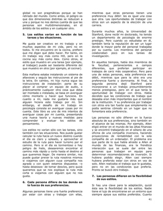 41
global no son pragmáticas porque se han
retirado del mundo. Como antes, el peligro es
que dos dimensiones distintas se reduzcan a
una y porque no nos demos cuenta de que las
personas son multidimensionales, en el
ámbito de los estilos y en cualquier otro.
5. Los estilos varían en función de las
tareas y las situaciones.
Me gusta ser creativo en mi trabajo y en
muchos aspectos de mi vida, pero no en
todos. Si me encuentro en la cocina, prefiero
que me digan qué debo hacer. Por tanto, en
mi trabajo soy más como Hill, pero en la
cocina soy más como Alex. Como otros, el
estilo que muestro en una tarea (por ejemplo,
al trabajar) puede ser bastante diferente del
que muestro en otra (por ejemplo, al cocinar).
Esta mañana estaba instalando un sistema de
altavoces y seguía las instrucciones al pie de
la letra. En cambio, mi hijo nunca sigue las
instrucciones de instalación: parte de su
placer al comprar un equipo de audio, o
prácticamente cualquier otra cosa que deba
ser montada o instalada, se basa en averiguar
cómo montarlo y hacer que funcione. En
cuanto a mí, nada me gustaría más que
alguien hiciera este trabajo por mí. Sin
embargo, el desafío de mi trabajo en
psicología consiste en averiguar cosas por mi
cuenta. Este libro es uno de mis intentos de
averiguar cosas por mi cuenta, presentando
una nueva teoría y nuevas medidas para
comprender y evaluar los estilos de
pensamiento.
Los estilos no varían sólo con las tareas, sino
también con las situaciones. Nos puede gustar
calcular la ruta hacia un nuevo destino cuando
el día es claro y soleado, y aprovechar el
estudio de la ruta para hacer turismo por el
camino. Pero si el día es tormentoso o hay
peligro de hielo, desearemos encontrar el
camino más rápido y corto hasta el destino al
que queremos llegar. De manera similar, nos
puede gustar prever la ruta nosotros mismos
si viajamos con alguien cuya compañía nos
agrada y con quien estamos dispuestos –o
hasta deseosos- de tomar desvíos, pero quizá
queramos que se nos explique la ruta más
corta si viajamos con alguien que no nos
gusta.
6. Cada persona difiere de las demás en
la fuerza de sus preferencias.
Algunas personas tiene una fuerte preferencia
por estar con otras y trabajar con ellas,
mientras que otras personas tienen una
preferencia muy débil: les es igual una cosa
que otra. Las oportunidades de trabajar con
otros son un aspecto de la elección de una
carrera.
Durante muchos años, la Universidad de
Stanford, done recibí mi doctorado, ha tenido
un departamento de psicología de enorme
prestigio. Pero cuando yo estudiaba en él,
también tenía la reputación de ser un lugar
donde la mayor parte del personal trabajaba
por su cuenta. Los miembros del personal
colaboraban poco en sus tareas de
investigación.
En aquellos tiempos, había dos miembros de
la facultad, pertenecientes a campos
diferentes, que preferían participar en
trabajos de cariz más cooperativo. Pero para
una de estas personas, esta preferencia era
débil, mientras que para la otra era una
preferencia fuerte y dominante. Al final, la
segunda persona dejó Stanford para
incorporarse a un trabajo presumiblemente
menos prestigioso, pero en el que tenía la
oportunidad de trabajar con otros. Había
decidido que las condiciones de trabajo que
deseaba eran más importantes que el nombre
de la institución. Y su preferencia por trabajar
con otros era tan fuerte que simplemente no
podía sentirse cómodo en un lugar que no
fomentara esta preferencia.
Las personas no sólo difieren en la fuerza
absoluta de sus preferencias, sino también en
el alcance de las mismas. Por ejemplo, Allen
eligió entrar en el mundo de las altas finanzas
y se encontró trabajando en el sótano de una
oficina de una compañía inversora, haciendo
proyecciones de rentabilidad con la sola
compañía de un ordenador. El problema era
que parte de lo que había atraído a Allen al
mundo de las finanzas, era la frenética
interacción que se suele dar entre las
personas que trabajan en equipo para
determinar recomendaciones de inversión. Si
hubiera podido elegir, Allen casi siempre
hubiera preferido estar con otros en vez de
solo. Allen realizaba el trabajo que le gustaba,
pero no en las condiciones que prefería.
Pronto se buscó otro trabajo.
7. Las personas difieren en la flexibilidad
de sus estilos.
Si hay una clave para la adaptación, quizá
ésta sea la flexibilidad de los estilos. Nadie
tiene el lujo de encontrarse en un entorno que
siempre apoye sus estilos preferidos. Cuanto
 