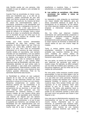 42
más flexible pueda ser una persona, más
probable es que se adapte a una variedad de
situaciones.
Cuando Fred se encontraba en tercer curso,
tenía una enseñante que, a un año de su
jubilación, estaba convencida de que sólo
había una forma correcta de enseñar y que
sabía muy bien cuál era. Su manera de llevar
las clases era extremadamente rígida y
autoritaria, premiando a los estudiantes que
seguían las normas y castigando a los que no.
Fred era uno de <<los que no>>. En
consecuencia, la enseñante constantemente lo
ponía en ridículo y lo criticaba, como a otros
niños de la clase. La enseñante era inflexible,
con el resultado de que los niños que no se
adaptaban a su manera de enseñar eran
considerados problemáticos.
Puede que Fred tuviera demasiados
enseñantes de este tipo, porque, más
adelante, él mismo llegó a ser así. Fred era
alguien que, como Ben, prefería hacer las
cosas a su aire. Pero Fred se encontraba
claramente en el extremo de este continuo.
Cuando estaba en secundaria, casi siempre
chocaba con sus enseñantes y con sus padres
a causa de su insistencia en hacer las cosas a
su manera. Los padres de Fred trataron de
enseñarle que la vida no siempre le dejaría
salirse con la suya y que cuanto antes
adquiriera algo de flexibilidad, más feliz sería.
Necesitaba aprender en qué luchas valía la
pena participar y qué cosas eran cuestiones
de procedimiento relativamente triviales que
se podían hacer de una u otra manera sin que
hubiera grandes diferencias. Fred no ha
aprendido fácilmente esta lección.
La flexibilidad es valiosa en casi cualquier
aspecto de la vida: en los estudios, en el
trabajo, en las relaciones íntimas con otras
personas e incluso en el trato con uno mismo.
Pensemos simplemente en cuánto más
efectivos podrían ser los enseñantes si se
acomodaran a los diversos estilos de
pensamiento de sus alumnos, o en qué fácil
sería trabajar para personas que nos
permitieran ser nosotros mismos y hacer
nuestro trabajo de una manera eficaz para
nosotros, o en qué agradable sería mantener
una relación con alguien que nos aprecie
totalmente por lo que somos –con nuestros
propios gustos o aversiones- y no por lo que
le gustaría que fuéramos. Las ventajas de la
flexibilidad son tan espectaculares que nos
preguntamos por qué no la destacamos
mucho más de lo que lo hacemos cuando
enseñamos a nuestros hijos, a nuestros
estudiantes y a nuestros empleados.
8. Los estilos se socializan. ¿De dónde
provienen los estilos y cómo se
desarrollan?
La respuesta a esta pregunta se examinará
con mayor detalle más adelante, pero por
ahora convendría destacar el papel de la
socialización en el desarrollo de los estilos.
Los niños observan modelos de roles y suelen
empezar a interiorizar muchos de sus
atributos.
Así, los niños que observan modelos
autoritarios son particularmente propensos a
convertirse en personas autoritarias; los que
observan modelos más flexibles
probablemente serán personas flexibles. Quizá
la mejor manera de fomentar el desarrollo de
ciertos estilos es que uno mismo haga de
modelo.
Tanto si somos padres como si somos
enseñantes, mentores o empresarios, es
probable que nuestros intentos de actuar
como modelos de ciertos estilos de
pensamiento sólo tengan un éxito parcial en
transmitir estos estilos.
Por una parte, no somos los únicos modelos
que observan las personas que están a
nuestro cargo. Por ejemplo, es difícil competir
con los miles de modelos poco realistas, y con
frecuencia negativos, que los niños ven en los
medios de comunicación.
Por otra parte, todos tenemos nuestra propia
personalidad. Lo que los niños llegan a ser es
el resultado de la interacción entre su entorno
y lo que ellos son como personas. Podemos
controlar, aunque casi siempre con un alcance
bastante limitado, el entorno que rodea a
nuestros hijos. Pero existen límites aún más
rigurosos en lo que podemos hacer para
cambiar lo que, en el fondo, son como
personas. Por tanto, sólo podemos hacer lo
mejor que podamos, dándonos cuenta de que
puede no ser suficiente cambiar a otros para
que sean como nos gustaría que fuesen o que
llegaran a ser.
Una cosa que es absolutamente necesaria que
reconozcamos es que lo que decimos es
mucho menos importante que lo que
hacemos. Si queremos que nuestros hijos,
nuestros alumnos o nuestros empleados se
expresen ellos mismos de una manera
creativa, entonces tenemos que darles la
 