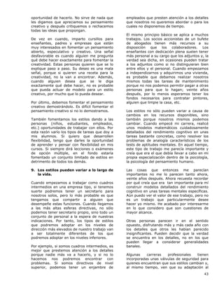 43
oportunidad de hacerlo. No sirve de nada que
les digamos que apreciamos su pensamiento
creativo y después critiquemos o rechacemos
todas las ideas que propongan.
De vez en cuando, imparto cursillos para
enseñantes, padres y empresas que están
muy interesados en fomentar un pensamiento
abierto, especulativo y creativo. Una señal
desfavorable es cuando alguien me pregunta
qué debe hacer exactamente para fomentar la
creatividad. Estas personas quieren que se lo
explique paso a paso. Su deseo es una mala
señal, porque si quieren una receta para la
creatividad, no la van a encontrar. Además,
cuando alguien desea que se le diga
exactamente qué debe hacer, no es probable
que pueda actuar de modelo para un estilo
creativo, por mucho que lo pueda desear.
Por último, debemos fomentar el pensamiento
creativo demostrándolo. Es difícil fomentar el
pensamiento creativo si no lo demostramos.
También fomentamos los estilos dando a las
personas (niños, estudiantes, empleados,
etc.) oportunidades de trabajar con ellos. Por
esta razón varío los tipos de tareas que doy a
mis alumnos. Si quiero que desarrollen
flexibilidad, tengo que darles la oportunidad
de aprender y pensar con flexibilidad en mis
cursos. Si siempre dirá lecciones o exámenes
de opción múltiple, en el fondo estaría
fomentado un conjunto limitado de estilos en
detrimento de todos los demás.
9. Los estilos pueden variar a lo largo de
la vida.
Cuando empezamos a trabajar como cuadros
intermedios en una empresa tipo, si tenemos
suerte podremos tener un secretario para
nosotros solos, pero lo más probable es que
tengamos que compartir a alguien que
desempeñe estas funciones. Cuando llegamos
a las más altas esferas directivas, no sólo
podemos tener secretario propio, sino todo un
conjunto de personal a la espera de nuestras
indicaciones. Por tanto, los tipos de estilos
que podremos adoptar en los niveles de
dirección más elevados de nuestro trabajo van
a ser totalmente diferentes de los que
podremos adoptar en los niveles inferiores.
Por ejemplo, si somos cuadros intermedios, es
mejor que prestemos atención a los detalles
porque nadie más va a hacerlo, y si no lo
hacemos nos podremos encontrar con
problemas. Si somos directivos de nivel
superior, podemos tener un enjambre de
empleados que presten atención a los detalles
que nosotros no queremos abordar o para los
cuales no disponemos de tiempo.
El mismo principio básico se aplica a muchos
trabajos. Los socios accionistas de un bufete
de abogados tienen más recursos a su
disposición que los colaboradores. Los
enseñantes con dedicación plena suelen tener
más personal a su cargo que los adjuntos y, la
verdad sea dicha, en ocasiones pueden tratar
a los adjuntos como si no distinguieran bien
entre ellos y el personal. Cuando empezamos
a independizarnos y adquirimos una vivienda,
es probable que debamos realizar nosotros
mismos todas las tareas de mantenimiento
porque no nos podemos permitir pagar a otras
personas para que lo hagan; veinte años
después, por lo menos esperamos tener los
fondos necesarios para contratar pintores,
alguien que limpie la casa, etc.
Los estilos no sólo pueden variar a causa de
cambios en los recursos disponibles, sino
también porque nosotros mismos podemos
cambiar. Cuando empecé mi carrera, realicé
unos modelos matemáticos cuidadosamente
detallados del rendimiento cognitivo en unas
tareas bastante concretas, como resolver los
problemas de analogía característicos de los
tests de aptitudes mentales. En aquel tiempo,
este tipo de trabajo me parecía importante y
creía que era el que debía llevar a cabo en mi
propia especialización dentro de la psicología,
la psicología del pensamiento humano.
Las cosas que entonces me parecían
importantes no me lo parecen tanto ahora,
veinte años después. Ahora recuesta recordar
por qué creía que era tan importante para mí
construir modelos detallados del rendimiento
cognitivo en unas tareas mentales específicas.
Aún puedo ver el valor de ese trabajo, pero no
es un trabajo que particularmente desee
hacer yo mismo. He acabado por interesarme
en lo que considero que son cuestiones de
mayor alcance.
Otras personas parecen ir en el sentido
opuesto, disfrutando más y más cada año con
los detalles que otros les habían parecido
insignificantes. Pueden decidir que la verdad
se encuentra en los detalles, no en los que
pueden llegar a considerar generalidades
banales.
Algunas carreras profesionales tienen
incorporadas unas válvulas de seguridad para
quienes encuentran que sus estilos cambian y,
al mismo tiempo, ven que su adaptación al
 
