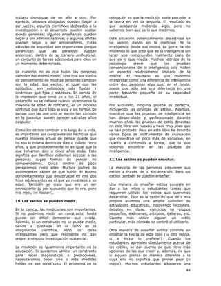 44
trabajo disminuye de un año a otro. Por
ejemplo, algunos abogados pueden llegar a
ser jueces; algunos científicos dedicados a la
investigación y el desarrollo pueden acabar
siendo gerentes; algunos enseñantes pueden
llegar a ser administradores; y algunos atletas
pueden llegar a ser entrenadores. Estas
válvulas de seguridad son importantes porque
garantizan que las personas puedan
encontrar, dentro de su carrera profesional,
un conjunto de tareas adecuadas para ellas en
un momento determinado.
La cuestión no es que todas las personas
cambien del mismo modo, sino que los estilos
de pensamiento de muchas personas cambian
con la edad. Los estilos, al igual que las
aptitudes, son entidades más fluidas y
dinámicas que fijas y estáticas. En contra de
la impresión que tenía yo a los 21 años, el
desarrollo no se detiene cuando alcanzamos la
mayoría de edad. Al contrario, es un proceso
continuo que dura toda la vida y las formas de
pensar con las que uno se siente tan cómodo
en la juventud suelen parecer extrañas años
después.
Como los estilos cambian a lo largo de la vida,
es importante ser consciente del hecho de que
nuestra manera actual de pensar puede que
no sea la misma dentro de diez o incluso cinco
años, y que probablemente no es igual que la
que teníamos diez o cinco años atrás. Esto
significa que también debemos aceptar a las
personas cuyas formas de pensar no
comprendemos. Quizá dentro de poco
pensaremos como ellas. Muchos padres de
adolescentes saben de qué hablo. El mismo
comportamiento que desapruebo en mis dos
hijos adolescentes es el que yo mostraba a su
edad. También yo creía que era un ser
omnisciente (y por supuesto que lo era, pero
mis hijos, ¡ni hablar!).
10.Los estilos se pueden medir.
En la ciencia, las mediciones son importantes.
Si no podemos medir un constructo, hasta
puede ser difícil demostrar que exista.
Además, si un constructo no se puede medir,
tiende a quedarse en el reino de la
imaginación científica, lleno de ideas
interesantes pero que realmente no dan
origen a ninguna investigación sustancial.
La medición es igualmente importante en la
educación. Si queremos utilizar un constructo
para hacer diagnósticos o predicciones,
necesitaremos tener una o más medidas
fiables de ese constructo. El problema en la
educación es que la medición suele preceder a
la teoría en vez de seguirla. El resultado es
que acabamos midiendo algo, pero no
sabemos bien qué es lo que medimos.
Esta situación potencialmente desastrosa se
ha venido dando en la medición de la
inteligencia desde sus inicios. La gente ha ido
midiendo lo que cree que es la inteligencia sin
tener una comprensión realmente clara de
qué es lo que medía. Muchos teóricos de la
psicología creen que las pruebas
convencionales de la inteligencia solo miden
un aspecto relativamente limitado de la
misma. El resultado es que podemos
interpretar como una diferencia de inteligencia
entre dos personas algo que, en el fondo,
puede que sólo sea una diferencia en una
parte bastante pequeña de su capacidad
intelectual.
Por supuesto, ninguna prueba es perfecta,
incluyendo las pruebas de estilos. Además,
mientras que las pruebas de inteligencia se
han desarrollado y perfeccionado durante
muchos años, las pruebas de estilo descritas
en este libro son nuevas y hace muy poco que
se han probado. Pero en este libro he descrito
varios tipos de instrumentos de evaluación
que muestran un poco más de variación, en
cuanto a contenido y forma, que la que
solemos encontrar en las pruebas de
inteligencia.
11.Los estilos se pueden enseñar.
La mayoría de las personas adquieren sus
estilos a través de la socialización. Pero los
estilos también se pueden enseñar.
Una manera de enseñar estilos consiste en
dar a los niños o estudiantes tareas que
requieran utilizar los estilos que queremos
desarrollar. Ésta es la razón de que dé a mis
propios alumnos una amplia variedad de
actividades educativas, incluyendo lecciones,
debates en clase, ejercicios en grupos
pequeños, exámenes, artículos, deberes, etc.
Cuanto más utilice alguien un estilo
particular, más cómodo se sentirá al utilizarlo.
Otra manera de enseñar estilos consiste en
enseñar la teoría de este libro (¡u otra teoría,
si el lector lo prefiere!). Cuando los
estudiantes aprenden directamente acerca de
los estilos, se dan cuenta de que tiene más
opciones de las que creen y, además, de que
si alguien piensa de manera diferente a la
suya ello no significa que piense peor (o
mejor). Muchos estudiantes adquieren una
 
