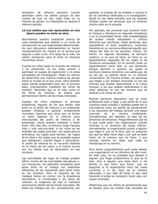 45
sensación de eficacia personal cuando
aprenden sobre los estilos porque se dan
cuenta de que no hay nada malo en su
manera de pensar. Lo importante es sacarle el
máximo partido.
12.Los estilos que son apreciados en una
época pueden no serlo en otra.
Recordemos nuestra exposición acerca de
unos estudiantes que asistían a un curso de
introducción en una especialidad determinada:
los que obtuvieron sobresalientes no fueron
necesariamente los mejore en la carrera que
seguían a este curso. A lo largo de la vida, los
estilos necesarios para el éxito en diversos
momentos varían.
Cuando los niños están en el jardín de infancia
o en preescolar, se les suele animar a
participar en juegos de exploración y en otras
actividades de investigación. Están en camino
de desarrollar una manera creativa de pensar
sobre el mundo en el que viven. Pero también
están siendo preparados para dar el próximo
paso, precisamente mediante los libros de
colorear. Aprenden que en la vida, como en
los libros de colorear, se espera que
permanezcan dentro de las líneas marcadas.
Cuando los niños empiezan la primera
enseñanza, algunos de los que tenían más
éxito en el jardín de infancia y en preescolar
pueden empezar a parecer simplemente
normales, mientras que otros que no tenían
un éxito especial en el entorno poco
estructurado del jardín de infancia y de
preescolar, ahora pueden empezar a tener
éxito. Año tras año, el entorno suele hacerse
más y más estructurado. A los niños se les
enseñan las reglas para leer, las reglas para la
aritmética, las reglas para escribir, las reglas
de la clase y las reglas que la sociedad espera
que obedezcan. Cuando llegan a secundaria.
El jardín de infancia es un recuerdo distante
en el mejor de los casos, y lo mismo ocurre
con los estilos que se apreciaban en ese
contexto.
Las actividades del lugar de trabajo pueden
diferir mucho de las actividades educativas y,
con frecuencia, las aptitudes necesarias para
tener éxito en el trabajo son bastantes
diferentes de las necesarias para tener éxito
en los estudios. Pero la mayoría de los
trabajos tienen en común con la enseñanza
secundaria, la universidad y los libros de
colorear, la exigencia de que el individuo
permanezca dentro de las líneas marcadas. No
todos los trabajos son así: consideremos, por
ejemplo, el trabajo de los artistas o incluso el
de los científicos dedicados a la investigación.
Quizá no nos deba extrañar que los mejores
artistas suelen ser personas que no tuvieron
mucho éxito en la escuela.
Por ejemplo, las personas que tuvieron éxito
en lengua y literatura en segunda enseñanza
o en la universidad tienen más probabilidades
de acabar siendo estudiosos y críticos
literarios que escritores. Estas personas, que
ejemplifican el éxito académico, continúan
haciendo en su carrera profesional aquello que
hacían tan bien en los estudios: criticar. De
hecho, en algunas facultades, la escritura
creativa, si es que se hace, se hace en un
departamento separado del de inglés (o de
literatura comparada). En mi opinión, tener un
departamento como éste es una bendición
porque permite a quienes les gusta la
escritura creativa encontrar una salida que, de
no ser así, no podrían tener en un entorno
universitario. De manera similar, las personas
que llegan a ser artistas musicales no son las
mismas que acaban dedicándose a la crítica
musical, y las que acaban dedicándose a las
artes plásticas no son las mismas que se
dedican a la crítica de arte.
Muchas personas descubren que su éxito
profesional sube y baja, y que parte de lo que
ocasiona estas subidas y bajadas puede ser la
coincidencia entre los estilos de pensamiento
y los requisitos del trabajo durante una etapa
concreta de la carrera profesional.
Consideremos, por ejemplo, el caso de los
directivos de empresa. Preguntémonos qué es
lo que suele pedir una organización cuando
contrata a un directivo de rango inferior:
normalmente, la organización quiere a alguien
que haga lo que se le dice; que no pregunte
por qué se debe hacer algo o por qué se debe
hacer de la manera que se hace; y que
consiga hacerlo sin dejar que nada se
interponga en su camino.
Pero ahora preguntémonos qué suele desear
una organización en un directivo de alto nivel.
En este caso, no es probable que deseen a
alguien que haga simplemente lo que se le
dice, sino a alguien que sepa decir a los
demás lo que tiene que hacer; que se
pregunte si la organización hace las cosas
correctas y si las hace de la manera
adecuada; y que deje de hacer lo que está
haciendo si antes es necesario hacer algo con
mayor prioridad.
Obsérvese que los estilos de pensamiento que
se desean para los niveles más elevados de
 