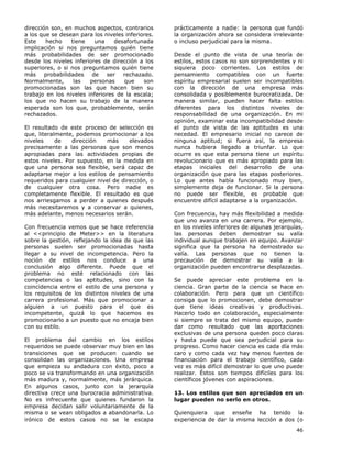 46
dirección son, en muchos aspectos, contrarios
a los que se desean para los niveles inferiores.
Este hecho tiene una desafortunada
implicación si nos preguntamos quién tiene
más probabilidades de ser promocionado
desde los niveles inferiores de dirección a los
superiores, o si nos preguntamos quién tiene
más probabilidades de ser rechazado.
Normalmente, las personas que son
promocionadas son las que hacen bien su
trabajo en los niveles inferiores de la escala;
los que no hacen su trabajo de la manera
esperada son los que, probablemente, serán
rechazados.
El resultado de este proceso de selección es
que, literalmente, podemos promocionar a los
niveles de dirección más elevados
precisamente a las personas que son menos
apropiadas para las actividades propias de
estos niveles. Por supuesto, en la medida en
que una persona sea flexible, será capaz de
adaptarse mejor a los estilos de pensamiento
requeridos para cualquier nivel de dirección, o
de cualquier otra cosa. Pero nadie es
completamente flexible. El resultado es que
nos arriesgamos a perder a quienes después
más necesitaremos y a conservar a quienes,
más adelante, menos necesarios serán.
Con frecuencia vemos que se hace referencia
al <<principio de Meter>> en la literatura
sobre la gestión, reflejando la idea de que las
personas suelen ser promocionadas hasta
llegar a su nivel de incompetencia. Pero la
noción de estilos nos conduce a una
conclusión algo diferente. Puede que el
problema no esté relacionado con las
competencias o las aptitudes, sino con la
coincidencia entre el estilo de una persona y
los requisitos de los distintos niveles de una
carrera profesional. Más que promocionar a
alguien a un puesto para el que es
incompetente, quizá lo que hacemos es
promocionarlo a un puesto que no encaja bien
con su estilo.
El problema del cambio en los estilos
requeridos se puede observar muy bien en las
transiciones que se producen cuando se
consolidan las organizaciones. Una empresa
que empieza su andadura con éxito, poco a
poco se va transformando en una organización
más madura y, normalmente, más jerárquica.
En algunos casos, junto con la jerarquía
directiva crece una burocracia administrativa.
No es infrecuente que quienes fundaron la
empresa decidan salir voluntariamente de la
misma o se vean obligados a abandonarla. Lo
irónico de estos casos no se le escapa
prácticamente a nadie: la persona que fundó
la organización ahora se considera irrelevante
o incluso perjudicial para la misma.
Desde el punto de vista de una teoría de
estilos, estos casos no son sorprendentes y ni
siquiera poco corrientes. Los estilos de
pensamiento compatibles con un fuerte
espíritu empresarial suelen ser incompatibles
con la dirección de una empresa más
consolidada y posiblemente burocratizada. De
manera similar, pueden hacer falta estilos
diferentes para los distintos niveles de
responsabilidad de una organización. En mi
opinión, examinar esta incompatibilidad desde
el punto de vista de las aptitudes es una
necedad. El empresario inicial no carece de
ninguna aptitud; si fuera así, la empresa
nunca hubiera llegado a triunfar. Lo que
ocurre es que esta persona tiene un espíritu
revolucionario que es más apropiado para las
etapas iniciales del desarrollo de una
organización que para las etapas posteriores.
Lo que antes había funcionado muy bien,
simplemente deja de funcionar. Si la persona
no puede ser flexible, es probable que
encuentre difícil adaptarse a la organización.
Con frecuencia, hay más flexibilidad a medida
que uno avanza en una carrera. Por ejemplo,
en los niveles inferiores de algunas jerarquías,
las personas deben demostrar su valía
individual aunque trabajen en equipo. Avanzar
significa que la persona ha demostrado su
valía. Las personas que no tienen la
precaución de demostrar su valía a la
organización pueden encontrarse desplazadas.
Se puede apreciar este problema en la
ciencia. Gran parte de la ciencia se hace en
colaboración. Pero para que un científico
consiga que lo promocionen, debe demostrar
que tiene ideas creativas y productivas.
Hacerlo todo en colaboración, especialmente
si siempre se trata del mismo equipo, puede
dar como resultado que las aportaciones
exclusivas de una persona queden poco claras
y hasta puede que sea perjudicial para su
progreso. Como hacer ciencia es cada día más
caro y como cada vez hay menos fuentes de
financiación para el trabajo científico, cada
vez es más difícil demostrar lo que uno puede
realizar. Éstos son tiempos difíciles para los
científicos jóvenes con aspiraciones.
13. Los estilos que son apreciados en un
lugar pueden no serlo en otros.
Quienquiera que enseñe ha tenido la
experiencia de dar la misma lección a dos (o
 