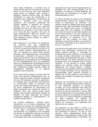 47
más) clases diferentes y encontrar que la
misma lección que fue muy bien con una clase
ahora va muy mal con otra. Este fenómeno
puede darse en cualquier clase, grande o
pequeña. Durante muchos años, he estado
enseñando el curso de introducción a la
psicología para estudiantes universitarios de
primer y segundo curso. En muchas
ocasiones, me encuentro empleando las
mismas palabras y haciendo las mismas
bromas. Pero las bromas que provocan
estallidos de risa en la clase de un año, con
frecuencia no arrancan ni una mísera sonrisa
en la clase del año siguiente. Una vez, en
plena desesperación, opté por escribir una
señal con la palabra <<risas>> en la pizarra
para señalarla cuando contaba un chiste y
nadie pestañeaba.
Este fenómeno no se limita a la enseñanza.
Las personas que dan conferencias,
seminarios o cursillos también constatan que
el mismo cursillo que funcionó muy bien en un
lugar puede fracasar estrepitosamente en
otro. Por ejemplo, yo mismo dirijo muchos
coloquios para departamentos universitarios
de psicología y educación. Sé que la misma
charla que funciona a las mil maravillas en el
departamento de psicología de la Universidad
de Yale probablemente será una catástrofe
total en el departamento de psicología de otra
universidad, y viceversa. ¿Por qué? Porque las
dos instituciones pueden apreciar estilos de
investigación diferentes y, en algunos
aspectos, hasta contrarios.
En el mundo de las ventas, el mismo estilo de
venta que funciona perfectamente con un
cliente potencial puede fracasar totalmente
con otro. Por ejemplo, compré mi automóvil a
un vendedor que no podía parar de demostrar
su conocimiento sobre el automóvil que
vendía. Me quedé impresionado: era uno de
los pocos vendedores de automóviles que
había encontrado que realmente conocía su
producto. Pero otro cliente podría sentir
rechazo ante aquella interminable retahíla de
detalles. Con toda seguridad, los mejores
vendedores adaptan su argumentación a la
medida de cada cliente.
Las mismas cuestiones también tienen
importancia en el mundo empresarial. Las
personas que encajan con empresas que dan
importancia a las críticas de procedimientos o
a las ideas innovadoras, suelen estar
culturalmente muy alejadas de las empresas
que desean la aceptación ciega de sus normas
o que sus empleados se guarden las ideas
innovadoras para ellos. Las personas que son
apreciadas por las primeras organizaciones es
probable que sean menospreciadas por las
segundas, y viceversa. En otras palabras, los
estilos que son apreciados en un lugar, son
menospreciados en otro.
El mismo principio se aplica a las relaciones
interpersonales. Muchos de nosotros hemos
tenido la experiencia de mantener una
relación íntima con alguien para quien apenas
podemos hacer algo a derechas y también de
estar con alguien para quien no podemos
hacer nada mal. Sin embargo, es probable
que estos dos tipos de personas piensen que
lo que ellos aprecian es lo que realmente se
debe apreciar en una relación interpersonal.
Con frecuencia, la diferencia en lo que
aprecian es una cuestión de estilo. Sin
embargo, las personas tienden a no reconocer
este hecho. Confunden lo que aprecian con lo
que es <<correcto>>.
Una persona se puede sentir muy cómoda con
alguien muy organizado, mientras que otra
puede sentirse aburrida e incómoda en
compañía del mismo individuo. A una persona
le puede encantar interaccionar con alguien
que cambia constantemente de idea y nunca
puede terminar una frase, mientras que otra
se puede sentir muy frustrada ante la misma
situación. A una persona le puede gustar
alguien que siempre evalúa las amistades
destacando sus puntos fuertes y débiles,
mientras que otra pueden sentirse amenazada
por el mismo individuo. En las relaciones, la
compatibilidad suele significar encontrar a
alguien que no sólo aprecia lo que somos en
general, sino también los estilos que tenemos
en particular.
Debemos ser conscientes de que lo que las
personas o las organizaciones dicen apreciar y
lo que realmente aprecian no siempre
coincide. Uno de los ejemplos más claros fue
la campaña de Mao Tse-tung para <<hacer
florecer cien flores diferentes>>, donde todo
el mundo debía decir lo que pensaba. Algunas
personas siguieron la propuesta de Mao al pie
de la letra y un número bastante considerable
de ellas acabaron en campos de
concentración. La invitación de Mao fue una
manera de reconocer a los disidentes que
había entre sus huestes.
Por desgracia, no hace falta ir a China o al
pasado para encontrar divergencias entre lo
que realmente se aprecia y lo que se dice
apreciar. Pocas organizaciones dirían que
desalientan el pensamiento creativo, pero hay
pocas que verdaderamente lo fomenten. No
 