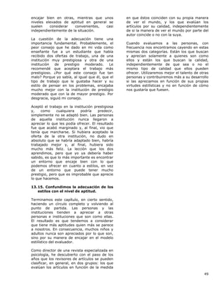 49
encajar bien en otras, mientras que unos
niveles elevados de aptitud en general se
suelen considerar convenientes, casi
independientemente de la situación.
La cuestión de la adecuación tiene una
importancia fundamental. Probablemente, el
peor consejo que he dado en mi vida como
enseñante fue a un estudiante que había
recibido dos ofertas de trabajo, una de una
institución muy prestigiosa y otra de una
institución de prestigio moderado. Le
recomendé que aceptara el trabajo más
prestigioso. ¿Por qué este consejo fue tan
malo? Porque yo sabía, al igual que él, que el
tipo de trabajo que le gustaba hacer y su
estilo de pensar en los problemas, encajaba
mucho mejor con la institución de prestigio
moderado que con la de mayor prestigio. Por
desgracia, siguió mi consejo.
Aceptó el trabajo en la institución prestigiosa
y, como cualquiera podría predecir,
simplemente no se adaptó bien. Las personas
de aquella institución nunca llegaron a
apreciar lo que les podía ofrecer. El resultado
fue que acabó marginado y, al final, vio que
tenía que marcharse. Si hubiera aceptado la
oferta de la otra institución, no dudo en
absoluto que se habría adaptado bien, habría
trabajado mejor y, al final, hubiera sido
mucho más feliz. La lección que los dos
aprendimos, pero que yo ya debería haber
sabido, es que lo más importante es encontrar
un entorno que encaje bien con lo que
podemos ofrecer en cuanto a estilos, en vez
de un entorno que puede tener mucho
prestigio, pero que es improbable que aprecie
lo que hacemos.
13.15. Confundimos la adecuación de los
estilos con el nivel de aptitud.
Terminamos este capítulo, en cierto sentido,
haciendo un círculo completo y volviendo al
punto de partida. Las personas y las
instituciones tienden a apreciar a otras
personas e instituciones que son como ellas.
El resultado es que tendemos a considerar
que tiene más aptitudes quien más se parece
a nosotros. En consecuencia, muchos niños y
adultos nunca son apreciados por lo que son,
sino por su manera de encajar en el modelo
estilístico del evaluador.
Como director de una revista especializada en
psicología, he descubierto con el paso de los
años que los revisores de artículos se pueden
clasificar, en general, en dos grupos: los que
evalúan los artículos en función de la medida
en que éstos coinciden con su propia manera
de ver el mundo, y los que evalúan los
artículos por su calidad, independientemente
de si la manera de ver el mundo por parte del
autor coincide o no con la suya.
Cuando evaluamos a las personas, con
frecuencia nos encontramos cayendo en estas
mismas dos categorías. Están los que buscan
y aprecian solamente a quienes son como
ellos y están los que buscan la calidad,
independientemente de que sea o no el
mismo tipo de calidad que ellos pueden
ofrecer. Utilizaremos mejor el talento de otras
personas y contribuiremos más a su desarrollo
si las apreciamos en función de sus propias
virtudes estilísticas y no en función de cómo
nos gustaría que fuesen.
 