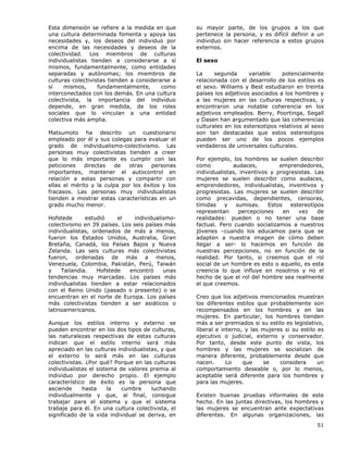 51
Esta dimensión se refiere a la medida en que
una cultura determinada fomenta y apoya las
necesidades y, los deseos del individuo por
encima de las necesidades y deseos de la
colectividad. Los miembros de culturas
individualistas tienden a considerarse a sí
mismos, fundamentalmente, como entidades
separadas y autónomas; los miembros de
culturas colectivistas tienden a considerarse a
sí mismos, fundamentalmente, como
interconectados con los demás. En una cultura
colectivista, la importancia del individuo
depende, en gran medida, de los roles
sociales que lo vinculan a una entidad
colectiva más amplia.
Matsumoto ha descrito un cuestionario
empleado por él y sus colegas para evaluar el
grado de individualismo-colectivismo. Las
personas muy colectivistas tienden a creer
que lo más importante es cumplir con las
peticiones directas de otras personas
importantes, mantener el autocontrol en
relación a estas personas y compartir con
ellas el mérito y la culpa por los éxitos y los
fracasos. Las personas muy individualistas
tienden a mostrar estas características en un
grado mucho menor.
Hofstede estudió el individualismo-
colectivismo en 39 países. Los seis países más
individualistas, ordenados de más a menos,
fueron los Estados Unidos, Australia, Gran
Bretaña, Canadá, los Países Bajos y Nueva
Zelanda. Las seis culturas más colectivistas
fueron, ordenadas de más a menos,
Venezuela, Colombia, Pakistán, Perú, Taiwán
y Tailandia. Hofstede encontró unas
tendencias muy marcadas. Los países más
individualistas tienden a estar relacionados
con el Reino Unido (pasado o presente) o se
encuentran en el norte de Europa. Los países
más colectivistas tienden a ser asiáticos o
latinoamericanos.
Aunque los estilos interno y externo se
pueden encontrar en los dos tipos de culturas,
las naturalezas respectivas de estas culturas
indican que el estilo interno será más
apreciado en las culturas individualistas, y que
el externo lo será más en las culturas
colectivistas. ¿Por qué? Porque en las culturas
individualistas el sistema de valores premia al
individuo por derecho propio. El ejemplo
característico de éxito es la persona que
asciende hasta la cumbre luchando
individualmente y que, al final, consigue
trabajar para el sistema y que el sistema
trabaje para él. En una cultura colectivista, el
significado de la vida individual se deriva, en
su mayor parte, de los grupos a los que
pertenece la persona, y es difícil definir a un
individuo sin hacer referencia a estos grupos
externos.
El sexo
La segunda variable potencialmente
relacionada con el desarrollo de los estilos es
el sexo. Williams y Best estudiaron en treinta
países los adjetivos asociados a los hombres y
a las mujeres en las culturas respectivas, y
encontraron una notable coherencia en los
adjetivos empleados. Berry, Poortinga, Segall
y Dasen han argumentado que las coherencias
culturales en los estereotipos relativos al sexo
son tan destacadas que estos estereotipos
pueden ser uno de los pocos ejemplos
verdaderos de universales culturales.
Por ejemplo, los hombres se suelen describir
como audaces, emprendedores,
individualistas, inventivos y progresistas. Las
mujeres se suelen describir como audaces,
emprendedores, individualistas, inventivos y
progresistas. Las mujeres se suelen describir
como precavidas, dependientes, censoras,
tímidas y sumisas. Estos estereotipos
representan percepciones en vez de
realidades: pueden o no tener una base
factual. Pero cuando socializamos a nuestros
jóvenes –cuando los educamos para que se
adapten a nuestra imagen de cómo deben
llegar a ser- lo hacemos en función de
nuestras percepciones, no en función de la
realidad. Por tanto, si creemos que el rol
social de un hombre es esto o aquello, es esta
creencia lo que influye en nosotros y no el
hecho de que el rol del hombre sea realmente
el que creemos.
Creo que los adjetivos mencionados muestran
los diferentes estilos que probablemente son
recompensados en los hombres y en las
mujeres. En particular, los hombres tienden
más a ser premiados si su estilo es legislativo,
liberal e interno, y las mujeres si su estilo es
ejecutivo o judicial, externo y conservador.
Por tanto, desde este punto de vista, los
hombres y las mujeres se socializan de
manera diferente, probablemente desde que
nacen. Lo que se considera un
comportamiento deseable o, por lo menos,
aceptable será diferente para los hombres y
para las mujeres.
Existen buenas pruebas informales de este
hecho. En las juntas directivas, los hombres y
las mujeres se encuentran ante expectativas
diferentes. En algunas organizaciones, las
 