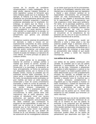 53
normas de la escuela se consideran
infrasocializados y hasta inadaptados. En la
edad adulta, algunos trabajos fomentan el
estilo legislativo, aunque la formación para
estos trabajos puede que no lo destaque. Por
ejemplo, la historia o la física de segunda
enseñanza son principalmente ejecutivas y los
estudiantes contestan preguntas o resuelven
problemas planteados por el enseñante. Sin
embargo, se espera que los físicos y los
historiadores sean más bien legislativos. Lo
irónico es que puede haberse olvidado de
cómo conseguirlo. A veces decimos que los
niños pierden su creatividad en la escuela. Lo
que realmente pueden perder es el estilo de
pensamiento que genera una actividad
creativa.
Cambiamos nuestros sistemas de gratificación
sin decírselo a nadie o incluso sin ser
explícitamente conscientes de estos cambios
nosotros mismos. Por ejemplo, una brillante
idea legislativa sobre la manera de llevar una
empresa podría comportar una gratificación
para un ejecutivo de alto nivel, pero podría
costarle el puesto de trabajo a un ejecutivo de
nivel inferior. El mismo principio se aplica en
cualquier ámbito.
En mi propio campo de la psicología, el
sistema de premios y castigos cambia a
medida que avanza la carrera. Durante el
primer año, en un curso característico de
introducción a la psicología, la evaluación se
hará, principalmente, en forma de exámenes
con respuestas breves, por lo menos en los
Estados Unidos. Incluso es probable que los
exámenes escritos estén orientados, en su
mayor parte, a reproducir datos aprendidos.
Por tanto, los estudiantes serán premiados, en
gran medida, por tener un estilo ejecutivo,
conservador y local. En cursos universitarios
avanzados y hasta en cursos de postrado, lo
más probable es que los estudiantes tengan
que escribir ensayos comparando y
contrastando teorías o analizando planes de
investigación o tratamiento. En estas
circunstancias, el estilo judicial tiene más
importancia que el estilo ejecutivo. Pero
cuando el estudiante inicia una carrera
profesional, por ejemplo, como psicólogo
dedicado a la investigación, será premiado por
las ideas creativas que contribuyan al
progreso en esa especialidad: en este caso, el
estilo que se premia es el legislativo. Las
personas que se han dedicado a un campo
durante mucho tiempo tienen más libertad
para expresarse que las que acaban de
iniciarse en él. Los artículos y las propuestas
de subvención de los investigadores veteranos
no se tratan igual que los de los principiantes.
De hecho, el investigador veterano tiene más
libertad que el principiante para ser legislativo
y liberal y para producir cambios en la
especialidad. Irónicamente, los principiantes
suelen ser más revolucionarios, en parte
porque no han llegado a atrincherarse tanto
en la especialidad y, en consecuencia, son
más propensos a tener ideas para cambiarla.
Por tanto, en la psicología académica, como
en el mundo de los negocios, los estilos que
se recompensan en momentos distintos son
diferentes parezcan ser más o menos
competentes. En realidad, las diferencias no
se encuentran en la competencia de las
personas per se, sino en lo que se premia en
distintos momentos de la carrera.
Un sistema de gratificaciones puede ser
diferente a corto y largo plazo y los dos
sistemas pueden llegar a oponerse entre sí.
Por ejemplo, un trabajo muy legislativo y
liberal puede ser rechazado inicialmente por ir
demasiado lejos. Sin embargo, a largo plazo
es precisamente este trabajo el que puede
cambiar el campo y recibir las mayores
recompensas.
Los estilos de los padres
Los estilos de los padres constituyen otra
variable. Es probable que lo que los padres
fomentan y recompensan se refleje en el
estilo de los hijos. ¿Fomentan o desalientan
los padres el estilo legislativo o judicial en los
hijos? El padre o la madre pueden exhibir un
estilo determinado que el niño probablemente
emulará. Por ejemplo, es probable que un
padre monárquico premie a un hijo que sea
decidido y resuelto como él, mientras que a
un padre anárquico probablemente le
disgustará que su hijo empiece a mostrar un
estilo monárquico y tratará de reprimirlo por
encontrarlo inaceptable. Los padres que
tienden a generalizar las cosas es más
probable que fomenten un estilo global,
mientras que los padres que no tienen esta
tendencia es más probable que fomenten un
estilo más local.
Ya he propuesto que una de las variables más
importantes del desarrollo intelectual de un
niño es la manera en que los padres se
enfrentan a las preguntas que les plantean
sus hijos. En el transcurso de la infancia, los
niños pueden plantear miles de preguntas. Los
padres reaccionan a estas preguntas de
muchas maneras y estas maneras de
reaccionar pueden influir en los estilos de
pensamiento que desarrollen sus hijos. Por
 