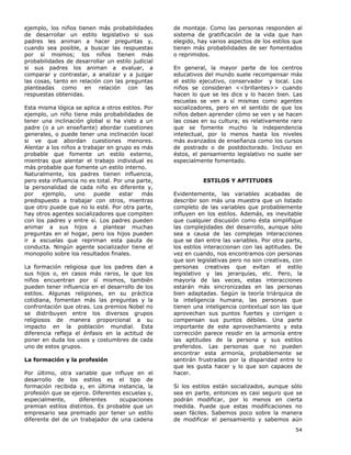 54
ejemplo, los niños tienen más probabilidades
de desarrollar un estilo legislativo si sus
padres les animan a hacer preguntas y,
cuando sea posible, a buscar las respuestas
por sí mismos; los niños tienen más
probabilidades de desarrollar un estilo judicial
si sus padres los animan a evaluar, a
comparar y contrastar, a analizar y a juzgar
las cosas, tanto en relación con las preguntas
planteadas como en relación con las
respuestas obtenidas.
Esta misma lógica se aplica a otros estilos. Por
ejemplo, un niño tiene más probabilidades de
tener una inclinación global si ha visto a un
padre (o a un enseñante) abordar cuestiones
generales, o puede tener una inclinación local
si ve que abordan cuestiones menores.
Alentar a los niños a trabajar en grupo es más
probable que fomente un estilo externo,
mientras que alentar el trabajo individual es
más probable que fomente un estilo interno.
Naturalmente, los padres tienen influencia,
pero esta influencia no es total. Por una parte,
la personalidad de cada niño es diferente y,
por ejemplo, uno puede estar más
predispuesto a trabajar con otros, mientras
que otro puede que no lo esté. Por otra parte,
hay otros agentes socializadores que compiten
con los padres y entre sí. Los padres pueden
animar a sus hijos a plantear muchas
preguntas en el hogar, pero los hijos pueden
ir a escuelas que repriman esta pauta de
conducta. Ningún agente socializador tiene el
monopolio sobre los resultados finales.
La formación religiosa que los padres dan a
sus hijos o, en casos más raros, la que los
niños encuentran por sí mismos, también
pueden tener influencia en el desarrollo de los
estilos. Algunas religiones, en su práctica
cotidiana, fomentan más las preguntas y la
confrontación que otras. Los premios Nobel no
se distribuyen entre los diversos grupos
religiosos de manera proporcional a su
impacto en la población mundial. Esta
diferencia refleja el énfasis en la actitud de
poner en duda los usos y costumbres de cada
uno de estos grupos.
La formación y la profesión
Por último, otra variable que influye en el
desarrollo de los estilos es el tipo de
formación recibida y, en última instancia, la
profesión que se ejerce. Diferentes escuelas y,
especialmente, diferentes ocupaciones
premian estilos distintos. Es probable que un
empresario sea premiado por tener un estilo
diferente del de un trabajador de una cadena
de montaje. Como las personas responden al
sistema de gratificación de la vida que han
elegido, hay varios aspectos de los estilos que
tienen más probabilidades de ser fomentados
o reprimidos.
En general, la mayor parte de los centros
educativos del mundo suele recompensar más
el estilo ejecutivo, conservador y local. Los
niños se consideran <<brillantes>> cuando
hacen lo que se les dice y lo hacen bien. Las
escuelas se ven a sí mismas como agentes
socializadores, pero en el sentido de que los
niños deben aprender cómo se ven y se hacen
las cosas en su cultura; es relativamente raro
que se fomente mucho la independencia
intelectual, por lo menos hasta los niveles
más avanzados de enseñanza como los cursos
de postrado o de postdoctorado. Incluso en
éstos, el pensamiento legislativo no suele ser
especialmente fomentado.
ESTILOS Y APTITUDES
Evidentemente, las variables acabadas de
describir son más una muestra que un listado
completo de las variables que probablemente
influyen en los estilos. Además, es inevitable
que cualquier discusión como ésta simplifique
las complejidades del desarrollo, aunque sólo
sea a causa de las complejas interacciones
que se dan entre las variables. Por otra parte,
los estilos interaccionan con las aptitudes. De
vez en cuando, nos encontramos con personas
que son legislativas pero no son creativas, con
personas creativas que evitan el estilo
legislativo y las jerarquías, etc. Pero, la
mayoría de las veces, estas interacciones
estarán más sincronizadas en las personas
bien adaptadas. Según la teoría triárquica de
la inteligencia humana, las personas que
tienen una inteligencia contextual son las que
aprovechan sus puntos fuertes y corrigen o
compensan sus puntos débiles. Una parte
importante de este aprovechamiento y esta
corrección parece residir en la armonía entre
las aptitudes de la persona y sus estilos
preferidos. Las personas que no pueden
encontrar esta armonía, probablemente se
sentirán frustradas por la disparidad entre lo
que les gusta hacer y lo que son capaces de
hacer.
Si los estilos están socializados, aunque sólo
sea en parte, entonces es casi seguro que se
podrán modificar, por lo menos en cierta
medida. Puede que estas modificaciones no
sean fáciles. Sabemos poco sobre la manera
de modificar el pensamiento y sabemos aún
 