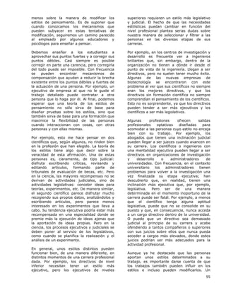 55
menos sobre la manera de modificar los
estilos de pensamiento. Es de suponer que
cuando conozcamos los mecanismos que
pueden subyacer en estas tentativas de
modificación, seguiremos un camino parecido
al empleado por algunos educadores y
psicólogos para enseñar a pensar.
Debemos enseñar a los estudiantes a
aprovechar sus puntos fuertes y a corregir sus
puntos débiles. Casi siempre es posible
corregir en parte una carencia, pero corregirla
del todo puede ser imposible. Con frecuencia
se pueden encontrar mecanismos de
compensación que ayuden a reducir la brecha
existente entre los puntos débiles y fuertes de
la actuación de una persona. Por ejemplo, un
ejecutivo de empresa al que no le guste el
trabajo detallado puede contratar a otra
persona que lo haga por él. Al final, podemos
esperar que una teoría de los estilos de
pensamiento no sólo sirva de base para
diseñar pruebas sobre los estilos, sino que
también sirva de base para una formación que
maximice la flexibilidad de las personas
cuando interaccionan con cosas, con otras
personas y con ellas mismas.
Por ejemplo, esto me hace pensar en dos
científicos que, según algunos, no rinden bien
en la profesión que han elegido. La teoría de
los estilos tiene algo que decir sobre la
veracidad de esta afirmación. Una de estas
personas es, claramente, de tipo judicial:
disfruta escribiendo críticas, revisando y
editando artículos, formando parte de
tribunales de evaluación de becas, etc. Pero
en la ciencia, las mayores recompensas no se
derivan de actividades judiciales, sino de
actividades legislativas: concebir ideas para
teorías, experimentos, etc. De manera similar,
el segundo científico parece disfrutar mucho
recogiendo sus propios datos, analizándolos y
escribiendo artículos, pero parece menos
interesado en los experimentos que lleva a
cabo. Su tendencia ejecutiva podría estar más
recompensada en una especialidad donde se
premie más la ejecución de ideas ajenas que
la aportación de ideas propias. Pero en la
ciencia, los procesos ejecutivos y judiciales se
deben poner al servicio de los legislativos,
como cuando se planifica la realización y el
análisis de un experimento.
En general, unos estilos distintos pueden
funcionar bien, de una manera diferente, en
distintos momentos de una carrera profesional
dada. Por ejemplo, los directivos de nivel
inferior necesitan tener un estilo más
ejecutivo, pero los ejecutivos de niveles
superiores requieren un estilo más legislativo
y judicial. El hecho de que las necesidades
estilísticas puedan cambiar en función del
nivel profesional plantea serias dudas sobre
nuestra manera de seleccionar y filtrar a las
personas en las diversas etapas de sus
carreras.
Por ejemplo, en los centros de investigación y
desarrollo es frecuente ver a ingenieros
brillantes que, sin embargo, dentro de la
organización no tienen a dónde ir desde el
punto de vista de la ingeniería. Llegan a ser
directivos, pero no suelen tener mucho éxito.
Algunas de las nuevas empresas de
biotecnología se encontraron con este
problema al ver que sus científicos no siempre
eran los mejores directivos, y que los
directivos sin formación científica no siempre
comprendían el pensamiento de los científicos.
Esto no es sorprendente, ya que los directivos
pueden tender a ser más ejecutivos y los
científicos a ser más legislativos.
Algunas profesiones ofrecen salidas
profesionales optativas diseñadas para
acomodar a las personas cuyo estilo no encaja
bien con su trabajo. Por ejemplo, los
abogados que tienen una inclinación judicial
pueden llegar a ser jueces cuando avancen en
su carrera. Los científicos o ingenieros con
una mentalidad ejecutiva pueden llegar a ser
directivos en organizaciones de investigación
y desarrollo o administradores de
universidades. Con frecuencia, en el contexto
universitario los administradores tienen
problemas para volver a la investigación una
vez finalizada su etapa ejecutiva; han
descubierto que, en realidad, tienen una
inclinación más ejecutiva que, por ejemplo,
legislativa. Pero ser de una manera
determinada en el momento inoportuno de la
carrera puede ser fatal. Por ejemplo, a menos
que el científico tenga alguna aptitud
legislativa, puede que no se consolide en su
puesto y que, en consecuencia, nunca acceda
a un cargo directivo dentro de la universidad.
O puede que un directivo sea demasiado
judicial al principio de su carrera y acabe
ofendiendo a tantos compañeros o superiores
con sus juicios sobre ellos que nunca pueda
acceder a cargos más elevados, donde estos
juicios podrían ser más adecuados para la
actividad profesional.
Aunque ya he destacado que las personas
aportan unos estilos determinados a su
trabajo, es importante darse cuenta de que
los trabajos también pueden influir en los
estilos e incluso pueden modificarlos. Un
 