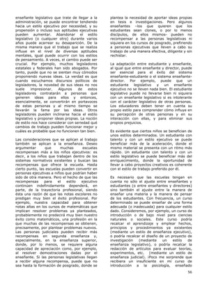 56
enseñante legislativo que trate de llegar a la
administración, se puede encontrar tendiendo
hacia un estilo ejecutivo por necesidad, y su
propensión o incluso sus aptitudes ejecutivas
pueden aumentar. Abandonar el estilo
legislativo (o cualquier otro) durante varios
años puede acarrear su desaparición. De la
misma manera que el trabajo que se realiza
influye en el nivel de diversas aptitudes
mentales, igual puede ocurrir con los estilos
de pensamiento. A veces, el cambio puede ser
crucial. Por ejemplo, muchos legisladores
estatales y federales han sido abogados. Por
tanto, puede que no se sientan muy cómodos
proponiendo nuevas ideas. La verdad es que
cuando escuchamos discursos políticos de
legisladores, la novedad de sus ideas no nos
suele impresionar. Algunos de estos
legisladores contratarán a personas que
generen ideas para ellos y entonces,
esencialmente, se convertirán en portavoces
de estas personas y al mismo tiempo se
llevarán la fama por las ideas. Otros
legisladores pueden inclinarse hacia el estilo
legislativo y proponer ideas propias. La noción
de estilo nos hace considerar con seriedad qué
cambios de trabajo pueden funcionar mejor y
cuáles es probable que no funcionen tan bien.
Las consideraciones que se aplican al trabajo
también se aplican a la enseñanza. Deseo
argumentar que muchas escuelas
recompensan más a los niños ejecutivos: es
decir, a los niños que trabajan dentro de los
sistemas normativos existentes y buscan las
recompensas que ofrece la escuela. Hasta
cierto punto, las escuelas pueden convertir en
personas ejecutivas a niños que podrían haber
sido de otra manera. Pero el hecho de que las
recompensas para el estilo ejecutivo
continúen indefinidamente dependerá, en
parte, de la trayectoria profesional, siendo
ésta una razón de que las notas escolares no
predigan muy bien el éxito profesional. Por
ejemplo, nuestra capacidad para obtener
notas altas en los cursos de matemáticas que
implican resolver problemas ya planteados,
probablemente no predecirá muy bien nuestro
éxito como matemáticos, una profesión en la
que muchas de las recompensas se obtienen,
precisamente, por plantear problemas nuevos.
Las personas judiciales pueden recibir más
recompensas en segunda enseñanza y,
especialmente, en la enseñanza superior,
donde, por lo menos, se requiere alguna
capacidad de apreciación como, por ejemplo,
al resolver demostraciones dadas por el
enseñante. Si las personas legislativas llegan
a recibir alguna recompensa, puede que no
sea hasta la formación de posgrado, donde se
plantea la necesidad de aportar ideas propias
en tesis e investigaciones. Pero algunos
enseñantes –los que quieren que los
estudiantes sean clones, o por lo menos
discípulos, de ellos mismos- pueden no
recompensar a las personas legislativas ni
siquiera en los cursos de posgrado, prefiriendo
a personas ejecutivas que lleven a cabo su
trabajo de una manera efectiva, diligente y sin
rechistar.
La adaptación entre estudiante y enseñante,
al igual que entre enseñante y director, puede
ser esencial para el éxito del sistema
enseñante-estudiante o el sistema enseñante-
director. Por ejemplo, puede que un
estudiante legislativo y un enseñante
ejecutivo no se lleven nada bien. El estudiante
legislativo puede no llevarse bien ni siquiera
con un enseñante legislativo si es intolerante
con el carácter legislativo de otras personas.
Los educadores deben tener en cuenta su
propio estilo para comprender cómo influye en
su percepción de otras personas y en su
interacción con ellas, y para eliminar sus
propios prejuicios.
Es evidente que ciertos niños se benefician de
unos estilos determinados. Un estudiante con
talento y con un estilo ejecutivo se puede
beneficiar más de la aceleración, donde el
mismo material se presenta con un ritmo más
rápido. Un estudiante con talento y con un
estilo legislativo se puede beneficiar más del
enriquecimiento, donde la oportunidad de
llevar a cabo proyectos creativos es coherente
con el estilo de trabajo preferido por él.
Es necesario que las escuelas tengan en
cuenta no sólo el ajuste entre enseñantes y
estudiantes (o entre enseñantes y directores)
sino también el ajuste entre la manera de
enseñar una materia y la manera de pensar
de los estudiantes. Con frecuencia, un curso
determinado se puede enseñar de una forma
adecuada (o inadecuada) para cualquier estilo
dado. Consideremos, por ejemplo, un curso de
introducción o de bajo nivel para ciencias
naturales o sociales. Este curso podría
recalcar el aprendizaje y emplear hechos,
principios y procedimientos ya existentes
(mediante un estilo de enseñanza ejecutivo),
o podría recalcar el diseño de un proyecto de
investigación (mediante un estilo de
enseñanza legislativo), o podría recalcar la
redacción de artículos para evaluar teorías,
experimentos, etc. (mediante un estilo de
enseñanza judicial). ¡Poco me sorprende que
recibiera un insuficiente en mi curso de
introducción a la psicología, enseñado
 