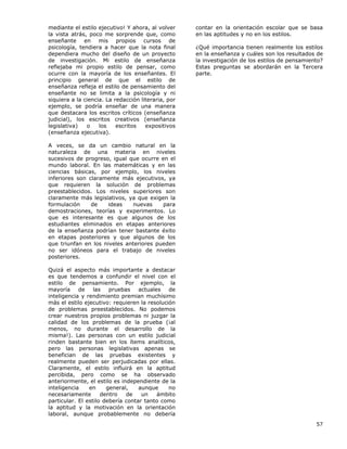 57
mediante el estilo ejecutivo! Y ahora, al volver
la vista atrás, poco me sorprende que, como
enseñante en mis propios cursos de
psicología, tendiera a hacer que la nota final
dependiera mucho del diseño de un proyecto
de investigación. Mi estilo de enseñanza
reflejaba mi propio estilo de pensar, como
ocurre con la mayoría de los enseñantes. El
principio general de que el estilo de
enseñanza refleja el estilo de pensamiento del
enseñante no se limita a la psicología y ni
siquiera a la ciencia. La redacción literaria, por
ejemplo, se podría enseñar de una manera
que destacara los escritos críticos (enseñanza
judicial), los escritos creativos (enseñanza
legislativa) o los escritos expositivos
(enseñanza ejecutiva).
A veces, se da un cambio natural en la
naturaleza de una materia en niveles
sucesivos de progreso, igual que ocurre en el
mundo laboral. En las matemáticas y en las
ciencias básicas, por ejemplo, los niveles
inferiores son claramente más ejecutivos, ya
que requieren la solución de problemas
preestablecidos. Los niveles superiores son
claramente más legislativos, ya que exigen la
formulación de ideas nuevas para
demostraciones, teorías y experimentos. Lo
que es interesante es que algunos de los
estudiantes eliminados en etapas anteriores
de la enseñanza podrían tener bastante éxito
en etapas posteriores y que algunos de los
que triunfan en los niveles anteriores pueden
no ser idóneos para el trabajo de niveles
posteriores.
Quizá el aspecto más importante a destacar
es que tendemos a confundir el nivel con el
estilo de pensamiento. Por ejemplo, la
mayoría de las pruebas actuales de
inteligencia y rendimiento premian muchísimo
más el estilo ejecutivo: requieren la resolución
de problemas preestablecidos. No podemos
crear nuestros propios problemas ni juzgar la
calidad de los problemas de la prueba (¡al
menos, no durante el desarrollo de la
misma!). Las personas con un estilo judicial
rinden bastante bien en los ítems analíticos,
pero las personas legislativas apenas se
benefician de las pruebas existentes y
realmente pueden ser perjudicadas por ellas.
Claramente, el estilo influirá en la aptitud
percibida, pero como se ha observado
anteriormente, el estilo es independiente de la
inteligencia en general, aunque no
necesariamente dentro de un ámbito
particular. El estilo debería contar tanto como
la aptitud y la motivación en la orientación
laboral, aunque probablemente no debería
contar en la orientación escolar que se basa
en las aptitudes y no en los estilos.
¿Qué importancia tienen realmente los estilos
en la enseñanza y cuáles son los resultados de
la investigación de los estilos de pensamiento?
Estas preguntas se abordarán en la Tercera
parte.
 