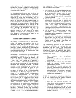 59
meta valiosa en sí misma porque produce
ciudadanos mejores capaces de desenvolverse
en un mundo complejo y estresante
(Goleman, 1995, 1998).
En otras palabras, tenemos que combinar las
ideas aportadas por los científicos cognitivos,
que trabajan en el problema de cómo
involucrar a todos los estudiantes, con los
análisis de los sociólogos, que muestran cómo
deben ser alteradas las relaciones de poder en
la escuela para que se produzca un progreso
substancial en esta dirección. Cuando estas
dos fuerzas se integran en la cultura de las
comunidades profesionales de aprendizaje, se
hace realidad la aspiración de que los
educadores funcionen como <<agentes de
cambio moral>> o, en palabras de Oake
(1999), educadores con <<una pasión por el
bien social>>. Pero ¿cuál es el lugar de los
estudiantes en esta ecuación?
¿DÓNDE ESTÁN LOS ESTUDIANTES?
El número y diversidad de los estudiantes,
unido a la escasa investigación que se ha
realizado desde este punto de vista, hacen
prácticamente imposible proporcionar una
respuesta justa a la pregunta de dónde están
los estudiantes. En su lugar, haré un breve
resumen de algunos de los asuntos que más
preocupan al alumnado.
Entre 1970 y 1977 participé en un proyecto de
investigación basado en le rol de los
estudiantes en las escuelas de Notario (ver
Fullan y Eastabrook, 1973; Fullan, Estabrook
y Biss, 1977). Mis colegas y yo llevamos a
cabo un sondeo a estudiantes de 46 escuelas
de Notario representativas de una variedad de
entornos de grandes ciudades, ciudades
medias, áreas suburbanas y rurales. La
información fue recopilada a partir de una
muestra aleatoria de estudiantes que
cursaban los grados 5º a 13º (las escuelas
secundarias de Notario llegaban hasta el
grado 13º en aquella época). Recogimos la
información directamente en las aulas
mediante un cuestionario. La muestra original
era de 3.972, de los cuales obtuvimos 3.593
respuestas, esto es un 90% de participación.
Las preguntas incluían tanto formatos tipo test
como preguntas abiertas que pedían
comentarios de los estudiantes. Clasificamos
las respuestas en tres niveles: educación
primaria (cursos 5-6, o 5-8 en algunas
escuelas), primeros cursos de secundaria
(cursos 7-9), y resto de cursos de secundaria
(cursos 9-13, o 10-13 en algunas escuelas).
Las siguientes líneas resumen nuestros
descubrimientos principales:
1. Una minoría de los estudiantes piensa que
el profesorado entiende su punto de vista
y la proporción decrece con el nivel
educativo: 41%, 33% y 25% en primaria,
inicio de secundaria y resto de secundaria,
respectivamente.
2. Menos de una quinta parte de los
estudiantes mencionó que el profesorado
les hubiera preguntado sus opiniones o
ideas en referencia a qué y cómo enseñar
(19%, 16%, 13%), un resultado que
hemos confirmado repetidamente en
trabajos posteriores en un gran número de
clases de otras escuelas.
3. Los directores y vicedirectores no eran
percibidos como responsables que
escucharan a los estudiantes o tuvieran en
cuenta su opinión.
4. Una proporción substancial de estudiantes,
y entre ella uno de cada dos alumnos de
educación secundaria, afirmaba que <<la
mayor parte de clases y lecciones son
aburridas>> (29%, 26%, 50%).
Los comentarios escritos en las preguntas
abiertas completaban el sentido de las
respuestas tipo test. Unos 1.000 estudiantes
(de un total de casi 3.600) escribieron
comentarios sobre la escuela. De éstos,
aproximadamente un 30% reflejaba actitudes
positivas tales como:
• Los maestros son simpáticos.
(primaria)
• Esta escuela está muy bien. (inicio de
secundaria)
• La escuela a la que voy está bien como
está. No necesita ningún cambio.
(inicio de secundaria)
• Me gusta la escuela porque las
técnicas, los métodos de enseñanza y
las instalaciones son modernos. Es una
escuela limpia y actualizada. Tendrían
que mantener la escuela tal y como
está ahora. (secundaria)
El 70% de comentarios restante es indicativo
de lo que catalogamos de manera general
como <<el tema de la alineación>>:
• Creo que las escuelas tendrían que
hacer sentirse cómodos a los alumnos
y no tensos. (secundaria)
• Tengo la sensación de que a los
profesores les da igual lo que les pase
a los estudiantes mientras cobren su
salario. (primaria)
 
