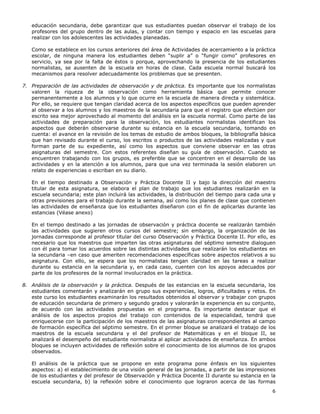 6
educación secundaria, debe garantizar que sus estudiantes puedan observar el trabajo de los
profesores del grupo dentro de las aulas, y contar con tiempo y espacio en las escuelas para
realizar con los adolescentes las actividades planeadas.
Como se establece en los cursos anteriores del área de Actividades de acercamiento a la práctica
escolar, de ninguna manera los estudiantes deben “suplir a” o “fungir como” profesores en
servicio, ya sea por la falta de éstos o porque, aprovechando la presencia de los estudiantes
normalistas, se ausenten de la escuela en horas de clase. Cada escuela normal buscará los
mecanismos para resolver adecuadamente los problemas que se presenten.
7. Preparación de las actividades de observación y de práctica. Es importante que los normalistas
valoren la riqueza de la observación como herramienta básica que permite conocer
permanentemente a los alumnos y lo que ocurre en la escuela de manera directa y sistemática.
Por ello, se requiere que tengan claridad acerca de los aspectos específicos que pueden aprender
al observar a los alumnos y los maestros de la secundaria para que el registro que efectúen por
escrito sea mejor aprovechado al momento del análisis en la escuela normal. Como parte de las
actividades de preparación para la observación, los estudiantes normalistas identifican los
aspectos que deberán observarse durante su estancia en la escuela secundaria, tomando en
cuenta: el avance en la revisión de los temas de estudio de ambos bloques, la bibliografía básica
que han revisado durante el curso, los escritos o productos de las actividades realizadas y que
forman parte de su expediente, así como los aspectos que conviene observar en las otras
asignaturas del semestre. Con estos referentes diseñan su guía de observación. Cuando se
encuentren trabajando con los grupos, es preferible que se concentren en el desarrollo de las
actividades y en la atención a los alumnos, para que una vez terminada la sesión elaboren un
relato de experiencias o escriban en su diario.
En el tiempo destinado a Observación y Práctica Docente II y bajo la dirección del maestro
titular de esta asignatura, se elabora el plan de trabajo que los estudiantes realizarán en la
escuela secundaria; este plan incluirá las actividades, la distribución del tiempo para cada una y
otras previsiones para el trabajo durante la semana, así como los planes de clase que contienen
las actividades de enseñanza que los estudiantes diseñaron con el fin de aplicarlas durante las
estancias (Véase anexo)
En el tiempo destinado a las jornadas de observación y práctica docente se realizarán también
las actividades que sugieren otros cursos del semestre; sin embargo, la organización de las
jornadas corresponde al profesor titular del curso Observación y Práctica Docente II. Por ello, es
necesario que los maestros que imparten las otras asignaturas del séptimo semestre dialoguen
con él para tomar los acuerdos sobre las distintas actividades que realizarán los estudiantes en
la secundaria –en caso que ameriten recomendaciones específicas sobre aspectos relativos a su
asignatura. Con ello, se espera que los normalistas tengan claridad en las tareas a realizar
durante su estancia en la secundaria y, en cada caso, cuenten con los apoyos adecuados por
parte de los profesores de la normal involucrados en la práctica.
8. Análisis de la observación y la práctica. Después de las estancias en la escuela secundaria, los
estudiantes comentarán y analizarán en grupo sus experiencias, logros, dificultades y retos. En
este curso los estudiantes examinarán los resultados obtenidos al observar y trabajar con grupos
de educación secundaria de primero y segundo grados y valorarán la experiencia en su conjunto,
de acuerdo con las actividades propuestas en el programa. Es importante destacar que el
análisis de los aspectos propios del trabajo con contenidos de la especialidad, tendrá que
enriquecerse con la participación de los maestros de las asignaturas correspondientes al campo
de formación específica del séptimo semestre. En el primer bloque se analizará el trabajo de los
maestros de la escuela secundaria y el del profesor de Matemáticas y en el bloque II, se
analizará el desempeño del estudiante normalista al aplicar actividades de enseñanza. En ambos
bloques se incluyen actividades de reflexión sobre el conocimiento de los alumnos de los grupos
observados.
El análisis de la práctica que se propone en este programa pone énfasis en los siguientes
aspectos: a) el establecimiento de una visión general de las jornadas, a partir de las impresiones
de los estudiantes y del profesor de Observación y Práctica Docente II durante su estancia en la
escuela secundaria, b) la reflexión sobre el conocimiento que lograron acerca de las formas
 