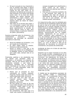 60
• Sé que la escuela es muy importante y
que la necesito para llegar a alguna
parte. Pero estoy empezando a darme
cuenta de que esta razón no es
suficiente. No disfruto de la escuela en
este momento. Es el último sitio donde
quiero estar. Si no fuera tan tímido
supongo que podría expresar mis
sentimientos a algún maestro, pero
nunca he hablado con ninguno, ni
siquiera sobre las clases de repaso.
(secundaria)
• Sólo estoy en la escuela para poder ir
a la universidad y ganar más dinero
que si la dejara ahora. No es que me
guste especialmente la escuela, de
hecho algunas veces la odio, pero
tampoco tengo un particular interés en
ser pobre. (secundaria)
Nuestras preguntas sobre los directores y los
vicedirectores provocaron muchos
comentarios del alumnado de educación
secundaria en esta línea:
• Nunca he hablado con el director, y no
sé ni quién es el vicedirector.
• Es difícil hablar sobre el director.
Siempre se está escondiendo.
• Nunca lo vemos y creo que a los
únicos que conoce son al delegado y a
la delegada. Parece un buen hombre,
pero quién sabe, siempre esta en su
despacho.
Finalmente, pedimos a los estudiantes que
nos dijeran qué pensaban sobre el
cuestionario y el proyecto. La pregunta dio
resultado: más de una tercera parte de los
estudiantes contestó, y casi todos los
comentarios indicaban que el alumnado
estaba interesado en los temas y tenía algo
que decir. e 1.200 respuestas, éstas son
algunas de las más comunes:
• Pienso que el proyecto es muy
interesante en muchos aspectos.
Pregunta muchas cosas que nunca me
había preguntado nadie. (primaria)
• Creo que está muy bien que los
mayores quieran saber nuestra
opinión. Nos tratan como niños
pequeños. (primaria)
• Me hizo pensar en cosas en las que
nunca había pensado y así vosotros, la
institución, podéis saber lo que los
estudiantes pensamos sobre la
escuela. (inicio de secundaria)
• Sin comentarios. Sólo decir que a lo
mejor esto ayuda al profesorado o al
consejo encargado de la planificación a
darse cuenta de las clases y
asignaturas tan pésimas que tenemos.
(secundaria)
• Creo que es un proyecto excelente. Da
a las personas que están en el
escalafón más bajo del sistema la
oportunidad de opinar y de decir de
una vez lo que piensan de esta
maldita escuela. (secundaria)
A lo largo de los años, poco ha cambiado para
la mayoría de los estudiantes aparte del hecho
de que la vida se ha vuelto más complicada.
Basándose en su estudio realizado en todo el
ámbito nacional, Goodlad (1984) señala: <<el
aprendizaje parece mejorar cuando los
estudiantes entienden qué se espera de ellos,
obtienen reconocimiento por su trabajo,
aprenden rápidamente de sus errores y
reciben orientación para progresar>> (p.
111). Sin embargo, descubrió que <<más de
la mitad del alumnado en los últimos cursos
de primaria declaraba que muchos estudiantes
no sabían lo que tenían que hacer en el
aula>> (p. 112). Al menos un 20% de los
estudiantes de secundaria no entendía los
comentarios y las pautas del profesorado.
Incidiendo de lleno en el tema de este libro,
Goodlad observa:
Sospecho que en algún momento en los años
de la escuela primaria, probablemente en el
quinto o sexto curso, se da un cambio sutil. El
currículum –las asignaturas, los temas, los
libros de texto, los cuadernos de ejercicios y
todo lo demás- se interpone entre el maestro
y el estudiante. Jóvenes seres humanos pasan
a ser vistos sólo como alumnos, valorados
ante todo por sus aptitudes académicas y sus
resultados; no como sujetos individuales
preocupados por necesidades personales,
sociales y físicas, únicas a sus circunstancias y
etapa vital. (p. 80)
A medida que los estudiantes avanzaban de
curso, Goodlad (1984) y colaboradores
constataron: <<el profesorado recurre cada
vez menos al estimulo y el apoyo al
aprendizaje, menos también a la asistencia
correctora, se produce una reducción de la
gama y variedad de las técnicas pedagógicas
y la participación de los alumnos en la toma
de decisiones sobre el contenido diario de su
educación disminuye progresivamente>> (p.
125). Vemos, dice Goodlad, <<un declive, de
los cursos inferiores a los más elevados, del
apoyo del profesorado a los estudiantes como
 