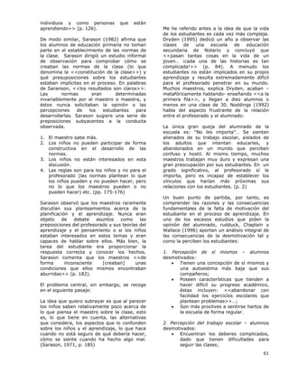 61
individuos y como personas que están
aprendiendo>> (p. 126).
De modo similar, Sarason (1982) afirma que
los alumnos de educación primaria no toman
parte en el establecimiento de las normas de
la clase. Sarason dirigió un estudio informal
de observación para comprobar cómo se
creaban las normas de la clase (lo que
denomina la <<constitución de la clase>>) y
qué presuposiciones sobre los estudiantes
estaban implícitas en el proceso. En palabras
de Saranson, <<los resultados son claros>>:
Las normas eran determinadas
invariablemente por el maestro o maestra, y
éstos nunca solicitaban la opinión o las
percepciones de los estudiantes para
desarrollarlas. Sarason sugiere una serie de
preposiciones subyacentes a la conducta
observada.
1. El maestro sabe más.
2. Los niños no pueden participar de forma
constructiva en el desarrollo de las
normas.
3. Los niños no están interesados en esta
discusión.
4. Las reglas son para los niños y no para el
profesorado (las normas plantean lo que
los niños pueden y no pueden hacer, pero
no lo que los maestros pueden o no
pueden hacer) etc. (pp. 175-176)
Sarason observó que los maestros raramente
discutían sus planteamientos acerca de la
planificación y el aprendizaje. Nunca eran
objeto de debate asuntos como las
preposiciones del profesorado y sus teorías del
aprendizaje y el pensamiento o si los niños
estaban interesados en estos temas y eran
capaces de hablar sobre ellos. Más bien, la
tarea del estudiante era proporcionar la
respuesta correcta y conocer los hechos.
Sarason comenta que los maestros <<de
forma inconsciente [creaban] unas
condiciones que ellos mismos encontraban
aburridas>> (p. 182).
El problema central, sin embargo, se recoge
en el siguiente pasaje:
La idea que quiero subrayar es que al parecer
los niños saben relativamente poco acerca de
lo que piensa el maestro sobre la clase, esto
es, lo que tiene en cuenta, las alternativas
que considera, los aspectos que lo confunden
sobre los niños y el aprendizaje, lo que hace
cuando no está seguro de qué debería hacer,
cómo se siente cuando ha hecho algo mal.
(Sarason, 1971, p. 185)
Me he referido antes a la idea de que la vida
de los estudiantes es cada vez más compleja.
Dryden (1995) dedicó un año a observar las
clases de una escuela de educación
secundaria de Notario y concluyó que
<<pasan tantas cosas en la vida de un
joven… ¡cada una de las historias es tan
complicada!>> (p. 84). A menudo los
estudiantes no están implicados en su propio
aprendizaje y resulta extremadamente difícil
para el profesorado penetrar en su mundo.
Muchos maestros, explica Dryden, acaban –
metafóricamente hablando- enseñando <<a la
primera fila>>, y llegan a diez alumnos o
menos en una clase de 30. Noddings (1992)
habla del aspecto frustrante de la relación
entre el profesorado y el alumnado:
La única gran queja del alumnado de la
escuela es: “No les importa”… Se sienten
alienados de su trabajo escolar, aislados de
los adultos que intentan educarles, y
abandonados en un mundo que perciben
confuso y hostil. Al mismo tiempo, muchos
maestros trabajan muy duro y expresan una
gran preocupación por sus estudiantes. En un
grado significativo, al profesorado sí le
importa, pero es incapaz de establecer los
vínculos que harían más próximas sus
relaciones con los estudiantes. (p. 2)
Un buen punto de partida, por tanto, es
comprender las razones y las consecuencias
fundamentales de la falta de motivación del
estudiante en el proceso de aprendizaje. En
uno de los escasos estudios que piden la
opinión del alumnado, rudduck, Chaplain y
Wallace (1996) aportan un análisis integral de
las consecuencias de la desmotivación tal y
como la perciben los estudiantes:
1. Percepción de sí mismos – alumnos
desmotivados:
• Tienen una concepción de sí mismos y
una autoestima más baja que sus
compañeros;
• Poseen características que tienden a
hacer difícil su progreso académico,
éstas incluyen: <<abandonar con
facilidad los ejercicios escolares que
plantean problemas>>…;
• Son más proclives a sentirse hartos de
la escuela de forma regular.
2. Percepción del trabajo escolar – alumnos
desmotivados:
• Encuentran los deberes complicados,
dado que tienen dificultades para
seguir las clases;
 