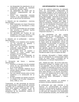 62
• Les desagradan las asignaturas con un
componente elevado de expresión
escrita (por ejemplo, inglés);
• Les desagradan las clases que no
entienden (especialmente las de
idiomas);
• Sufren una inseguridad creciente
respecto a sus capacidades a medida
que se aproximan los exámenes
3. Relación con los compañeros – alumnos
desmotivados:
• Están implicados con mayor frecuencia
en incidentes de intimidación a otros
compañeros;
• Se sienten presionados por sus amigos
más cercanos si muestran buenos
resultados académicos;
• Son percibidos por muchos de sus
compañeros como una rémora y una
molestia para su trabajo en la clase.
4. Relación con el profesorado – alumnos
desmotivados:
• Perciben a los maestros como injustos
con los alumnos en general, y
particularmente con ellos;
• Creen que los maestros expresan
conductas negativas hacia ellos de
forma verbal y no verbal;
• Les gustaría tener un maestro o
maestra en quien confiar para
compartir sus inquietudes;
• Consideran que el profesorado es
responsable en buena medida de su
fracaso escolar.
5. Percepción del futuro – alumnos
desmotivados:
• Muestran un elevado nivel de ansiedad
acerca de sus oportunidades futuras
en el mundo laboral;
• Pese a los mensajes negativos de la
escuela desean persistir y tener éxito
en los exámenes;
• Ven una relación directa entre el éxito
académico y la consecución de un
empleo;
• Es más probable que deseen encontrar
un empleo a los 15 años. (Rudduck y
otros, 1996, p. 111)
Tristemente, un alto porcentaje de alumnos
está desmotivado y esta proporción aumenta
a medida que el estudiante se hace mayor.
(Para otros análisis confirmatorios, ver de
Coleman (1998) el capítulo sobre la
perspectiva de los estudiantes respecto al
<<buen maestro>>).
LOS ESTUDIANTES Y EL CAMBIO
En los dos capítulos anteriores, he esbozado
cómo las comunidades profesionales de
aprendizaje trabajan en los problemas de la
relevancia (enseñanza para la comprensión) y
las relaciones (tratar a los estudiantes de
forma diferenciada). Utilizando el esquema de
Hay/McBer (2000), estos maestros trabajan
para expandir y redefinir continuamente su
repertorio docente diseñado para llegar a
todos los estudiantes; conducen la clase de un
modo que los estudiantes encuentran justo y
exigente, y desarrollan su profesionalidad
individualmente y en relación con otros (ver
Bennett y Rolheisher (2001) para un
excelente análisis de <<la rica ciencia de la
integración docente>>).
¡Y los estudiantes se dan cuenta!
Especialmente los que McLaughlin y Talbert
(2001) denominan <<estudiantes no
convencionales>> (es decir, aquellos que no
proceden de entornos favorables; hoy en día
la mayor parte de estudiantes). Incluso los
estudiantes convencionales no alcanzan una
comprensión profunda si recurrimos a
indicadores más avanzados de aprendizaje
(por ejemplo, aplicar los conocimientos a la
solución de problemas en nuevas situaciones),
pero obtienen buenas notas y les gusta la
claridad de saber lo que se espera de ellos.
Sin embargo, McLaughlin y Talbert señalan
que los estudiantes no convencionales deben
luchar en estas clases <<dirigidas por el
profesorado y a menudo impersonales>>:
Ooh… Odiaba esa clase… No lo hice nada bien.
Finalmente conseguí un notable, pero no era
lo que esperaba… era una clase dura, porque
en realidad no explicaba el temario. Era como
si enseñara en la universidad al mismo tiempo
que en la escuela secundaria. Probablemente
llevó estas técnicas a la escuela secundaria.
Se movía muy rápidamente de un lado a otro
y era imposible seguirle. Lo encontré
francamente difícil. (McLaughlin y Talbert,
2001, p. 27)
Cambiando esta situación, el profesor o
profesora introduce aspectos positivos:
El profesorado que sabe entender a los
alumnos no convencionales se muestra
unánime en su percepción de que es necesario
introducir cambios en las prácticas del aula,
no sólo para dar respuesta a las necesidades
de los estudiantes actuales, sino también para
 