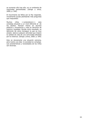 64
en aumento año tras año; en un ambiente de
impunidad generalizada. (Senge y otros,
2000, p. 546)
El movimiento de Niños por la Paz responde,
inicialmente quizás planteando más preguntas
que respuestas:
Muchos niños <<entendieron>> esta
compleja situación a un nivel diferente al de
los adultos. Piensan menos en asuntos
políticos y económicos y más en términos de
justicia e igualdad. Quizás como resultado, su
definición de cómo conseguir la paz es muy
amplia: abarca cualquier actividad que mejore
la calidad de vida de una comunidad afectada
por la violencia. (Senge y otros, 2000. p. 549)
Esto es obviamente una situación extrema,
pero ilustra una idea: la sociedad es compleja.
Las características y necesidades de los niños
son diversas.
 