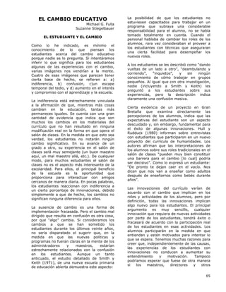 65
EL CAMBIO EDUCATIVO
Michael G. Fulla
Suzanne Stiegelbauer
EL ESTUDIANTE Y EL CAMBIO
Como lo he indicado, es mínimo el
conocimiento de lo que piensan los
estudiantes acerca del cambio educativo
porque nadie se lo pregunta. Si intentáramos
inferir lo que significa para los estudiantes
algunas de las experiencias con el cambio,
varias imágenes nos vendrían a la mente.
Cuatro de esas imágenes que parecen tener
cierta base de hecho, se refieren a: a)
indiferencia, b) confusión, c)un escape
temporal del tedio, y d) aumento en el interés
y compromiso con el aprendizaje y la escuela.
La indiferencia está estrechamente vinculada
a la afirmación de que, mientras más cosas
cambian en la educación, tantas más
permaneces iguales. Se cuenta con una gran
cantidad de evidencia que indica que son
muchos los cambios en los materiales del
currículo que no han resultado en ninguna
modificación real en la forma en que opera el
salón de clases. En la medida en que esto sea
verdad, los estudiantes no notarán ningún
cambio significativo. En su avance de un
grado a otro, su experiencia en el salón de
clases será muy semejante (un buen maestro
aquí, un mal maestro allá, etc.). De cualquier
modo, para muchos estudiantes el salón de
clases no es el aspecto más interesante de la
escolaridad. Para ellos, el principal beneficio
de la escuela es la oportunidad que
proporciona para interactuar con amigos
cercanos de manera diaria. En pocas palabras,
los estudiantes reaccionan con indiferencia a
un cierto porcentaje de innovaciones, debido
simplemente a que de hecho, los cambios no
significan ninguna diferencia para ellos.
La ausencia de cambio es una forma de
implementación fracasada. Pero el cambio mal
dirigido que resulta en confusión es otra cosa,
por que “algo” cambia. Si consideramos los
cambios a que se han sometido los
estudiantes durante los últimos veinte años,
no sería disparatado el sugerir que, en la
medida en que las nuevas políticas y
programas no fueran claras en la mente de los
administradores y maestros, estarían
estrechamente relacionados con la confusión
en los estudiantes. Aunque un tanto
anticuado, el estudio detallado de Smith y
Keith (1971), de una nueva escuela primaria
de educación abierta demuestra este aspecto:
La posibilidad de que los estudiantes no
estuviesen capacitados para trabajar en un
programa que subraya una considerable
responsabilidad para el alumno, no se había
tomado totalmente en cuenta. Cuando el
personal hablaba de cambiar los roles de los
alumnos, rara vez consideraban el proveer a
los estudiantes con técnicas que aseguraran
una cierta facilidad para desempeñar los
nuevos roles.
A los estudiantes se les describió como “dando
vueltas de un lado a otro”, “deambulando y
corriendo”, “inquietos”, y sin ningún
conocimiento de cómo trabajar en grupos
pequeños. Al igual que con otra investigación,
nadie (incluyendo a Smith y Keith) les
preguntó a los estudiantes sobre sus
experiencias, pero la descripción indica
claramente una confusión masiva.
Cierta evidencia de un proyecto en Gran
Bretaña que examina directamente las
percepciones de los alumnos, indica que las
expectativas del estudiante son un aspecto
descuidado y, sin embargo, fundamental para
el éxito de algunas innovaciones. Hull y
Rudduck (1980) informan sobre entrevistas
con estudiantes que participaron en un nuevo
proyecto del currículo de humanidades. Los
autores afirman que las interpretaciones de
los alumnos sobre sus roles tradicionales en el
salón de clases “pueden muy bien constituir
una barrera para el cambio [lo cual] podría
ser decisivo”. Como lo expresó un estudiante:
“De pronto te dejan caer en el vacío. Nos
dicen que nos van a enseñar como adultos
después de enseñarnos como bebés durante
años”.
Las innovaciones del currículo varían de
acuerdo con el cambio que implican en los
roles y actividades de los alumnos, pero por
definición, todas las innovaciones implican
algo nuevo para los estudiantes. El principal
argumento es muy sencillo, cualquier
innovación que requiera de nuevas actividades
por parte de los estudiantes, tendrá éxito o
fracasará de acuerdo con la participación real
de los estudiantes en esas actividades. Los
alumnos participarán en la medida en que
entiendan y estén motivados para intentar lo
que se espera. Tenemos muchas razones para
creer que, independientemente de las causas,
las experiencias de los estudiantes con
innovaciones no conducen a aumentar su
entendimiento y motivación. Tampoco
podríamos esperar que fuese de otra manera
si los maestros, directores y otros
 