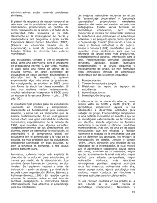 66
administradores están teniendo problemas
similares.
El patrón de respuesta de escape temporal se
relaciona con la posibilidad de que algunas
innovaciones proporcionen un cambio de
ritmo, bienvenido en la rutina y el tedio de la
escolaridad. Esta respuesta se ve más
claramente en la investigación de Farrar y
colaboradores del programa a gran escala
Experience Based Career Education (EBCE)
(Carrera en educación basada en la
experiencia), a nivel de preparatorias en
Estados Unidos de América. Los autores
manifiestan:
Los estudiantes tienden a ver el programa
EBCE como una alternativa para el programa
de preparatoria normal y, por tanto, muchos
lo usan como una forma de salirse de la
escuela normal. Un gran porcentaje de
estudiantes de EBCE parecen descontentos o
aburridos con la escuela, o quieren
experimentar algo más antes de graduarse.
Por consiguiente, se escriben en EBCE como
una forma de eludir las clases normales. Si
bien sus motivos varían extensamente,
muchos estudiantes interpretan la EBCE como
un escape de la escuela (Farrar y cols., 1979,
pág. 50).
El resultado final posible para los estudiantes
–aumento en interés y compromiso-
obviamente es fundamental para cualquier
solución, y como tal, es importante que se
analice cuidadosamente. En un nivel general,
hemos citado una gran cantidad de evidencia
consistente, especialmente de la década de
1980, que muestra que algunas escuelas,
independientemente de los antecedentes del
alumno, tratan de intensificar la motivación, el
desempeño y el compromiso global del
estudiante con el aprendizaje y la vida de la
escuela. Es más probable que los estudiantes
encuentren significado en esas escuelas. Si
bien la dinámica es compleja, la red causal
parece bastante clara.
Asimismo, podemos hacer más explícita la
dirección de la solución para estudiantes, al
menos por medio de la demostración. Los
cambios deben hacerse en concierto, en dos
niveles. Se requieren mejoras a nivel de
instrucción y salón de clases, y a nivel de la
escuela como organización (Fullan, Bennett y
Rolheiser-Bennett, 1990.) En relación con la
primera, la cuestión radica en qué tipo de
cambios pedagógicos o instructivos harán
intrínsecamente más atractivo el aprendizaje
para los estudiantes.
Las mejoras instructivas recientes en el uso
de “aprendizaje cooperativo” y “psicología
cognoscitiva” proporcionan excelentes
ejemplos del poder del cambio en prácticas
pedagógicas. Existen varias técnicas de
aprendizaje cooperativo, pero todas
comparten el interés por desarrollar sistemas
de enseñanza que promueven el aprendizaje
individual y en pequeño grupo como opciones
al “aprendizaje frontal” (instrucción a toda la
clase) y trabajo individual y de pupitre.
Jonson y Jonson (1989) manifiestan que: se
necesitan cinco condiciones para que los
esfuerzos de grupo sean más productivos,
interdependencia positiva, interacción cara a
cara, responsabilidad personal (obligación
personal), aptitudes sólidas (aptitudes
interpersonales y de grupo pequeño) y
procesamiento de grupo. Se han formulado
cinco principales técnicas de aprendizaje
cooperativo con las siguientes etiquetas:
1. Rompecabezas.
2. Torneo de equipos y juegos.
3. Divisiones de logros de equipos de
estudiantes.
4. Aprendizaje juntos.
5. Investigación de grupo.
A diferencia de la educación abierta, como
hemos visto en Smith y Keith (1971), el
aprendizaje cooperativo ayuda a los
estudiantes a desarrollar aptitudes para
trabajar en grupo. El aprendizaje cooperativo
es una notable innovación en cuanto a que se
ha investigado extensamente en términos de
sus efectos, aborda objetivos de fomento
académico y personal, y obtiene resultados
impresionantes. Más aún, es una de las pocas
innovaciones que son eficaces y facilitan
realmente el trabajo de la enseñanza una vez
que se dominan las aptitudes. No revisaré la
investigación en detalle. Jonson y Jonson
(1989, 1990), dirigieron una revisión de los
resultados de la investigación, la cual mostró
que el aprendizaje cooperativo causa logros
más altos, aumento en la retención, mayor
uso de razonamiento de nivel más alto, mayor
aptitud para adoptar perspectivas, mayor
motivación intrínseca, más relaciones
heterogéneas positivas, mejores actitudes
hacia los maestros, autoestima más alta,
mayor apoyo social, ajuste psicológico más
positivo, mejor conducta en funciones y
mayores aptitudes para la colaboración.
En una revisión centrada en los grados 7o. a
12o. (donde se ha usado menos el
aprendizaje cooperativo); Newmann y
 