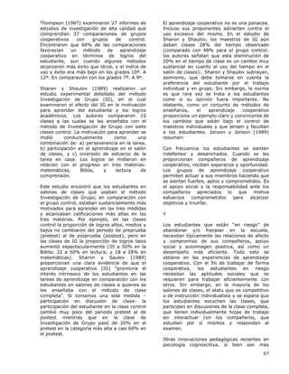 67
Thompson (1987) examinaron 27 informes de
estudios de investigación de alta calidad que
comprendían 37 comparaciones de grupos
cooperativos con grupos de control.
Encontraron que 68% de las comparaciones
favorecían un método de aprendizaje
cooperativo en términos de logros del
estudiante, aun cuando algunos métodos
alcanzaron más éxito que otros, y el índice de
uso y éxito era más bajo en los grados 10º. A
12º. En comparación con los grados 7º. A 9º.
Sharan y Shaulov (1989) realizaron un
estudio experimental detallado del método
Investigación de Grupo (IG), en el cual
examinaron el efecto del IG en la motivación
para aprender del estudiante y los logros
académicos. Los autores compararon 10
clases a las cuales se les enseñaba con el
método de Investigación de Grupo con siete
clases control. La motivación para aprender se
midió conductualmente como una
combinación de: a) perseverancia en la tarea,
b) participación en el aprendizaje en el salón
de clases, y c) inversión de esfuerzo de la
tarea en casa. Los logros se midieron en
relación con el progreso en tres materias:
matemáticas, Biblia, y lectura de
comprensión.
Este estudio encontró que los estudiantes en
salones de clases que usaban el método
Investigación de Grupo, en comparación con
el grupo control, estaban sustancialmente más
motivados para aprender en las tres medidas
y alcanzaban calificaciones más altas en las
tres materias. Por ejemplo, en las clases
control la proporción de logros altos, medios y
bajos no cambiaron del periodo de preprueba
(pretest) al de posprueba (postest), pero en
las clases de IG la proporción de logros latos
aumentó espectacularmente (35 a 50% en la
Biblia; 22 a 50% en lectura; y 18 a 28% en
matemáticas). Sharon y Saulov (1989)
proporcionan una clara evidencia de que el
aprendizaje cooperativo (IG) “promovía el
interés intrínseco de los estudiantes en las
tareas de aprendizaje en comparación con los
estudiantes en salones de clases a quienes se
les enseñaba con el método de clase
completa”. Si tomamos una sola medida –
participación en discusión de clase- la
participación del estudiante en la clase control
cambió muy poco del periodo pretest al de
postest mientras que en la clase de
Investigación de Grupo pasó de 20% en el
pretest en la categoría más alta a casi 60% en
el postest.
El aprendizaje cooperativo no es una panacea.
Incluso sus proponentes advierten contra el
uso excesivo del mismo. En el estudio de
Sharon y Shaulov, los maestros de IG aún
daban clases 28% del tiempo observado
(comparado con 48% para el grupo control;
los autores señalan que esta disminución de
20% en el tiempo de clase es un cambio muy
sustancial en cuanto al uso del tiempo en el
salón de clases).. Sharon y Shaulov subrayan,
asimismo, que debe tomarse en cuenta la
preferencia del estudiante por el trabajo
individual y en grupo. Sin embargo, la norma
es que rara vez se trata a los estudiantes
como si su opinión fuera importante. No
obstante, como un conjunto de métodos de
enseñanza, el aprendizaje cooperativo
proporciona un ejemplo claro y convincente de
los cambios que están bajo el control de
maestros individuales y que atraen y facultan
a los estudiantes. Jonson y Jonson (1989)
resumen:
Con frecuencia los estudiantes se sienten
indefensor y desanimados. Cuando se les
proporcionan compañeros de aprendizaje
cooperativo, reciben esperanza y oportunidad.
Los grupos de aprendizaje cooperativo
permiten actuar a sus miembros haciendo que
se sientan fuertes, aptos y comprometidos. Es
el apoyo social y la responsabilidad ante los
compañeros apreciados lo que motiva
esfuerzos comprometidos para alcanzar
objetivos y triunfar.
Y
Los estudiantes que están “en riesgo” de
abandonar y/o fracasar en la escuela,
necesitan típicamente las relaciones de afecto
y compromiso de sus compañeros, apoyo
social y autoimagen positiva, así como un
desempeño más eficiente. Todo esto se
obtiene en las experiencias de aprendizaje
cooperativo. Con el fin de trabajar de forma
cooperativa, los estudiantes en riesgo
necesitan las aptitudes sociales que se
requieren para trabajar eficientemente con
otros. Sin embargo, en la mayoría de los
salones de clases, el statu quo es competitivo
o de instrucción individualista y se espera que
los estudiantes escuchen las clases, que
participen en discusiones de la clase completa,
que llenen individualmente hojas de trabajo
sin interactuar con los compañeros, que
estudien por sí mismos y respondan el
examen.
Otras innovaciones pedagógicas recientes en
psicología cognoscitiva, si bien son más
 