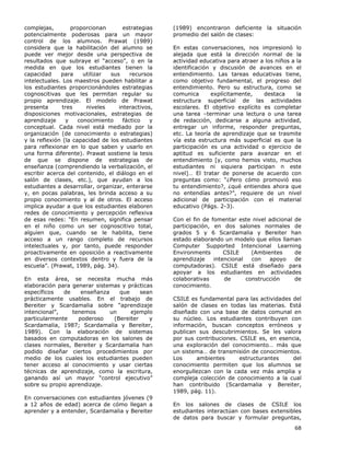 68
complejas, proporcionan estrategias
potencialmente poderosas para un mayor
control de los alumnos. Prawat (1989)
considera que la habilitación del alumno se
puede ver mejor desde una perspectiva de
resultados que subraye el “acceso”, o en la
medida en que los estudiantes tienen la
capacidad para utilizar sus recursos
intelectuales. Los maestros pueden habilitar a
los estudiantes proporcionándoles estrategias
cognoscitivas que les permitan regular su
propio aprendizaje. El modelo de Prawat
presenta tres niveles interactivos,
disposiciones motivacionales, estrategias de
aprendizaje y conocimiento fáctico y
conceptual. Cada nivel está mediado por la
organización (de conocimiento o estrategias)
y la reflexión (la capacidad de los estudiantes
para reflexionar en lo que saben y usarlo en
una forma diferente). Prawat sostiene la tesis
de que se dispone de estrategias de
enseñanza (comprendiendo la verbalización, el
escribir acerca del contenido, el diálogo en el
salón de clases, etc.), que ayudan a los
estudiantes a desarrollar, organizar, enterarse
y, en pocas palabras, les brinda acceso a su
propio conocimiento y al de otros. El acceso
implica ayudar a que los estudiantes elaboren
redes de conocimiento y percepción reflexiva
de esas redes: “En resumen, significa pensar
en el niño como un ser cognoscitivo total,
alguien que, cuando se le habilita, tiene
acceso a un rango completo de recursos
intelectuales y, por tanto, puede responder
proactivamente en oposición a reactivamente
en diversos contextos dentro y fuera de la
escuela”. (Prawat, 1989, pág. 34).
En esta área, se necesita mucha más
elaboración para generar sistemas y prácticas
específicos de enseñanza que sean
prácticamente usables. En el trabajo de
Bereiter y Scardamalia sobre “aprendizaje
intencional”, tenemos un ejemplo
particularmente poderoso (Bereiter y
Scardamalia, 1987; Scardamalia y Bereiter,
1989). Con la elaboración de sistemas
basados en computadoras en los salones de
clases normales, Bereiter y Scardamalia han
podido diseñar ciertos procedimientos por
medio de los cuales los estudiantes pueden
tener acceso al conocimiento y usar ciertas
técnicas de aprendizaje, como la escritura,
ganando así un mayor “control ejecutivo”
sobre su propio aprendizaje.
En conversaciones con estudiantes jóvenes (9
a 12 años de edad) acerca de cómo llegan a
aprender y a entender, Scardamalia y Bereiter
(1989) encontraron deficiente la situación
promedio del salón de clases:
En estas conversaciones, nos impresionó lo
alejada que está la dirección normal de la
actividad educativa para atraer a los niños a la
identificación y discusión de avances en el
entendimiento. Las tareas educativas tiene,
como objetivo fundamental, el progreso del
entendimiento. Pero su estructura, como se
comunica explícitamente, destaca la
estructura superficial de las actividades
escolares. El objetivo explícito es completar
una tarea –terminar una lectura o una tarea
de redacción, dedicarse a alguna actividad,
entregar un informe, responder preguntas,
etc. La teoría de aprendizaje que se trasmite
vía esta estructura más superficial es que la
participación es una actividad o ejercicio de
aptitud es suficiente para avanzar en el
entendimiento [y, como hemos visto, muchos
estudiantes ni siquiera participan n este
nivel]… El tratar de ponerse de acuerdo con
preguntas como: “¿Pero cómo promovió eso
tu entendimiento?, ¿qué entiendes ahora que
no entendías antes?”, requiere de un nivel
adicional de participación con el material
educativo (Págs. 2-3).
Con el fin de fomentar este nivel adicional de
participación, en dos salones normales de
grados 5 y 6 Scardamalia y Bereiter han
estado elaborando un modelo que ellos llaman
Computer Supported Intencional Learning
Environments CSILE (Ambientes de
aprendizaje intencional con apoyo de
computadoras). CSILE está diseñado para
apoyar a los estudiantes en actividades
colaborativas de construcción de
conocimiento.
CSILE es fundamental para las actividades del
salón de clases en todas las materias. Está
diseñado con una base de datos comunal en
su núcleo. Los estudiantes contribuyen con
información, buscan conceptos erróneos y
publican sus descubrimientos. Se les valora
por sus contribuciones. CSILE es, en esencia,
una exploración del conocimiento… más que
un sistema… de transmisión de conocimientos.
Los ambientes estructurantes del
conocimiento permiten que los alumnos se
enorgullezcan con la cada vez más amplia y
compleja colección de conocimiento a la cual
han contribuido (Scardamalia y Bereiter,
1989, pág. 11).
En los salones de clases de CSILE los
estudiantes interactúan con bases extensibles
de datos para buscar y formular preguntas,
 