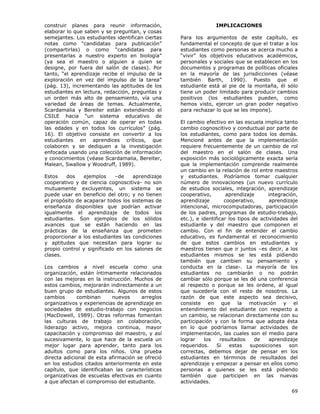 69
construir planes para reunir información,
elaborar lo que saben y se preguntan, y cosas
semejantes. Los estudiantes identifican ciertas
notas como “candidatas para publicación”
(compartirlas) o como “candidatas para
presentarlas a nuestro experto en biología”
(ya sea el maestro o alguien a quien se
designe, por fuera del salón de clases). Por
tanto, “el aprendizaje recibe el impulso de la
exploración en vez del impulso de la tarea”
(pág. 13), incrementando las aptitudes de los
estudiantes en lectura, redacción, preguntas y
un orden más alto de pensamiento, vía una
variedad de áreas de temas. Actualmente,
Scardamalia y Bereiter están extendiendo el
CSILE hacia “un sistema educativo de
operación común, capaz de operar en todas
las edades y en todos los currículos” (pág.
16). El objetivo consiste en convertir a los
estudiantes en aprendices críticos, que
colaboren y se dediquen a la investigación
enfocada usando una colección de información
y conocimientos (véase Scardamalia, Bereiter,
Malean, Swallow y Woodruff, 1989).
Estos dos ejemplos –de aprendizaje
cooperativo y de ciencia cognoscitiva- no son
mutuamente excluyentes, un sistema se
puede usar en beneficio del otro; y no tienen
el propósito de acaparar todos los sistemas de
enseñanza disponibles que podrían activar
igualmente el aprendizaje de todos los
estudiantes. Son ejemplos de los sólidos
avances que se están haciendo en las
prácticas de la enseñanza que prometen
proporcionar a los estudiantes las condiciones
y aptitudes que necesitan para lograr su
propio control y significado en los salones de
clases.
Los cambios a nivel escuela como una
organización, están íntimamente relacionados
con las mejoras en la instrucción. Muchos de
estos cambios, mejorarán indirectamente a un
buen grupo de estudiantes. Algunos de estos
cambios combinan nuevos arreglos
organizativos y experiencias de aprendizaje en
sociedades de estudio-trabajo con negocios
(MacDowell, 1989). Otras reformas fomentan
las culturas de trabajo en colaboración,
liderazgo activo, mejora continua, mayor
capacitación y compromiso del maestro, y así
sucesivamente, lo que hace de la escuela un
mejor lugar para aprender, tanto para los
adultos como para los niños. Una prueba
directa adicional de esta afirmación se ofreció
en los estudios citados anteriormente en este
capítulo, que identificaban las características
organizativas de escuelas efectivas en cuanto
a que afectan el compromiso del estudiante.
IMPLICACIONES
Para los argumentos de este capítulo, es
fundamental el concepto de que el tratar a los
estudiantes como personas se acerca mucho a
“vivir” los objetivos educativos académicos,
personales y sociales que se establecen en los
documentos y programas de políticas oficiales
en la mayoría de las jurisdicciones (véase
también Barth, 1990). Puesto que el
estudiante está al pie de la montaña, él sólo
tiene un poder limitado para producir cambios
positivos (los estudiantes pueden, como
hemos visto, ejercer un gran poder negativo
para rechazar lo que se les impone).
El cambio efectivo en las escuela implica tanto
cambio cognoscitivo y conductual por parte de
los estudiantes, como para todos los demás.
Mencioné antes de que la implementación
requiere frecuentemente de un cambio de rol
del maestro en el salón de clases. Una
exposición más sociológicamente exacta sería
que la implementación comprende realmente
un cambio en la relación de rol entre maestros
y estudiantes. Podríamos tomar cualquier
número de innovaciones (un nuevo currículo
de estudios sociales, integración, aprendizaje
cooperativo, aprendizaje integración,
aprendizaje cooperativo, aprendizaje
intencional, microcomputadoras, participación
de los padres, programas de estudio-trabajo,
etc.), e identificar los tipos de actividades del
estudiante y del maestro que componen el
cambio. Con el fin de entender el cambio
educativo, es fundamental el reconocimiento
de que estos cambios en estudiantes y
maestros tienen que ir juntos –es decir, a los
estudiantes mismos se les está pidiendo
también que cambien su pensamiento y
conducta en la clase-. La mayoría de los
estudiantes no cambiarán o no podrán
cambiar sólo porque se les dé una conferencia
al respecto o porque se les ordene, al igual
que sucedería con el resto de nosotros. La
razón de que este aspecto sea decisivo,
consiste en que la motivación y el
entendimiento del estudiante con respecto a
un cambio, se relacionan directamente con su
participación y con la forma que adopta ésta
en lo que podríamos llamar actividades de
implementación, las cuales son el medio para
lograr los resultados de aprendizaje
requeridos. Si estas suposiciones son
correctas, debemos dejar de pensar en los
estudiantes en términos de resultados del
aprendizaje y empezar a pensar en ellos como
personas a quienes se les está pidiendo
también que participen en las nuevas
actividades.
 