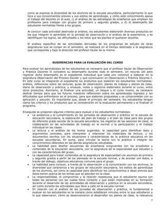 7
como se expresa la diversidad de los alumnos de la escuela secundaria, particularmente lo que
toca a sus conocimientos previos y sus estilos de aprendizaje, y cómo este conocimiento apoya
el trabajo del docente en el aula, c) el análisis de las estrategias de enseñanza que emplean los
profesores para trabajar con grupos de primero y segundo grados, y d) el desempeño del
estudiante normalista frente a los grupos.
Al concluir cada actividad destinada al análisis, los estudiantes elaborarán diversos productos en
los que integren lo aprendido en la jornada de observación y el análisis de la experiencia, y se
identifiquen los logros, las dificultades y los retos que les plantea el quehacer docente.
El análisis específico de las actividades derivadas de los programas de estudio de otras
asignaturas que se cursan en el semestre, se realizará en el tiempo destinado a la asignatura
que corresponda y bajo la dirección del profesor titular de la misma.
SUGERENCIAS PARA LA EVALUACIÓN DEL CURSO
Para evaluar los aprendizajes de los estudiantes es necesario que el profesor titular de Observación
y Práctica Docente II considere su desempeño durante todo el semestre. Un recurso útil para
registrar dicho desempeño es el expediente individual que cada uno comenzó a elaborar en la
asignatura Observación del Proceso Escolar y que continuaron en Observación y Práctica Docente I.
En este curso se integrarán al expediente los productos que elaboren los estudiantes normalistas:
análisis, reflexiones sobre las lecturas, guías de observación, planes de trabajo y planes de clase,
diario de observación y práctica, y ensayos, notas o registros elaborados durante el curso, entre
otros productos. Asimismo, al finalizar una actividad, un bloque y el curso mismo, es necesario
dedicar tiempo para que los futuros maestros reflexionen sobre los aprendizajes logrados y las
dificultades que enfrentaron en el proceso, para que elaboren propuestas y se comprometan con su
aplicación y solución. Es importante que, desde el principio del semestre, los estudiantes tengan
claros los criterios y los productos que se considerarán en la evaluación permanente y al finalizar el
programa.
Enseguida se proponen algunos criterios para evaluar a los estudiantes normalistas:
• La asistencia y el cumplimiento en las jornadas de observación y práctica en la escuela de
educación secundaria, la elaboración del plan de trabajo y el plan de clase para dos grupos
de diferente grado escolar de la escuela secundaria, los registros de las sesiones de clase; la
colaboración en las actividades de trabajo en la normal y la participación y el trabajo
individual en las clases.
• La lectura y el análisis de los textos sugeridos: la capacidad para identificar tesis y
argumentos centrales, para interpretar y relacionar los materiales de lectura, y los
documentos escritos con las situaciones y características de la práctica educativa en las
escuelas secundarias. En suma, para vincular la teoría con la práctica e integrar los
conocimientos obtenidos en las demás asignaturas estudiadas.
• La habilidad para diseñar secuencias de enseñanza congruentes con los propósitos y
contenidos de la educación secundaria, con la asignatura de la especialidad que estudian y
con las características del grupo.
• La capacidad para tratar contenidos de la asignatura de especialidad con alumnos de primero
y segundo grados a partir de los planeado en la escuela normal, y de acordar con éstos, a
través del diálogo, objetivos educativos comunes para el grupo.
• La habilidad para conocer, a través de la observación y la comunicación con los alumnos, la
diversidad que caracteriza a los grupos de educación secundaria, los estilos de aprendizaje
de los alumnos, así como la capacidad para identificar los conocimientos e ideas previos que
éstos tienen acerca de los temas que se abordan en la clase.
• La responsabilidad, el compromiso y la relación respetuosa que el estudiante asuma con
todas las personas con las cuales tiene contacto y que están implicadas en su formación
durante el desarrollo de las actividades de observación y práctica en la escuela secundaria,
así como durante las actividades que lleve a cabo en la escuela normal.
• En relación con el análisis de las jornadas de observación y práctica, lo fundamental a
evaluar en los estudiantes es la manera como establecen vínculos entre lo que estudiaron y
lo que observaron, cómo se desenvolvieron al desarrollar los planes de clase, la relevancia
 