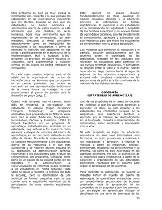 70
Otro problema es que es muy escasa la
información con respecto a lo que piensan los
estudiantes de las innovaciones específicas
que los afectan. Cuando se dice que los
estudiantes no tienen opiniones y
sentimientos acerca de estos asuntos, se está
afirmando que son objetos, no seres
humanos. Sería muy conveniente que los
responsables de las innovaciones (ya sean
maestros, directores u otros) consideren
explícitamente cómo se introducirán las
innovaciones a los estudiantes y cómo se
obtendrá la reacción del estudiante en ese
punto y periódicamente en el transcurso de la
implementación. Hull y Rudduck (1980)
dirigieron un proyecto en cuatro escuelas en
Inglaterra, para experimentar y elaborar
formas en las cuales se podría introducir la
innovación:
En cada caso, nuestro objetivo será el de
asistir en la organización de cursos de
iniciación para los alumnos que participarán
en el cambio planeado. Los cursos se
centrarán en una representación audiovisual
de la nueva forma de trabajar, lo cual
proporcionará el punto de partida para la
discusión en grupo (pág. 6).
Cuanto más complejo sea el cambio, tanto
más se requerirá la participación del
estudiante. El estudio Project Excellence
(Proyecto Excelencia), un programa
alternativo para preparatoria en Notario, viene
muy bien al caso (Anderson, Stiegelbauer,
Gerin-LaJoie, Partlow y Cummins, 1990). El
Project Excellence es un programa de
aprendizaje individualizado, centrado en el
estudiante, que incluye a los maestros como
asesores y apoyos de recursos del centro de
aprendizaje, en vez de cómo instructores del
salón de clases. Durante la implementación,
se consultó frecuentemente a los estudiantes
acerca de su respuesta a lo que esta
sucediendo y se hicieron ajustes basados en
su aportación. La administración continúa
recurriendo a los estudiantes para evaluar los
refinamientos del programa, viéndolos como
parte de un equipo de la escuela junto con los
maestros y la administración. La
reestructuración de reformas puede interesar
a los estudiantes en forma reducida (cada
salón de clases o maestro) o grandes (de toda
la escuela), pero la acumulación de una
multitud de formas pequeñas será lo que
cuente para el estudiante individual, no la
participación de unos cuantos estudiantes
líderes.
Este capítulo se puede resumir
fundamentalmente en otras palabras: El
cambio educativo eficiente y la educación
eficiente se sobreponen en formas
significativas. El involucrar a los estudiantes
en la consideración del significado y propósito
de los cambios específicos y en nuevas formas
de aprendizaje cotidiano, aborda directamente
el conocimiento, aptitudes y conductas que
son necesarias para que todos los estudiantes
se comprometan con su propia educación.
Los maestros que combinan la educación y el
cambio, discuten periódicamente con los
alumnos sobre el significado de las
actividades, trabajan en las aptitudes que
necesitan los estudiantes para participar en
las nuevas reformas educativas, y consideran
la relación entre lo viejo y lo nuevo, habrán
recorrido un largo camino hacia el logro de
algunos de los objetivos cognoscitivos y
sociales más complejos contenidos en las
exposiciones de políticas y los currículos de la
mayoría de los distritos escolares.
GEOGRAFÍA
ESTRATEGIAS DE APRENDIZAJE
Uno de los propósitos de la tarea del docente
es contribuir a que los alumnos aprendan a
aprender, es decir, no sólo enseñar a los
estudiantes los contenidos propios de la
asignatura, sino enseñarles también a
aprender por sí mismos, ser autosuficientes
en la búsqueda, consulta e interpretación de
información, saber emplearla y relacionarla
con la vida.
Si este propósito se logra, la educación
secundaria no sólo será informativa sino
formativa, es decir, promoverá y motivará a
los estudiantes a aprender, a explicar la
realidad a partir de preguntar, analizar,
comprender, relacionar los conocimientos y su
entorno, tal como ha sido expresado en los
capítulos anteriores. Por ello, la planeación de
la enseñanza cobra importancia a partir de la
selección y organización de las actividades
pertinentes realizadas por el docente para
lograr el aprendizaje de los alumnos.
Para concretar la planeación, se sugiere al
maestro tomar en cuenta el diseño de
estrategias de aprendizaje, entendidas como
un procedimiento secuenciado de acciones
orientadas hacia la apropiación de los
contenidos de la asignatura por los alumnos.
Las estrategias de aprendizaje incluyen el
despliegue de una serie de destrezas de los
 