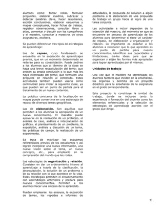 71
alumnos como: tomar notas, formular
preguntas, elaborar cuadros, subrayar y
detectar palabras clave, hacer resúmenes,
escribir conclusiones, elaborar esquemas y
mapas conceptuales, hacer fichas de trabajo,
registrar observaciones, consultar libros y
atlas, comentar y discutir con los compañeros
y el maestro, consultar a maestros de otras
asignaturas, etcétera.
Se pueden diferenciar tres tipos de estrategias
de aprendizaje:
Las de repaso, cuyo fundamento se
encuentra en la asociación de aprendizajes
previos, que en un momento determinado se
reiteran para su consolidación. Puede pedirse
a los alumnos que al término de la clase se
haga una breve recapitulación del tema; que
anoten su propia conclusión o lo que más les
haya interesado del tema; que formulen una
pregunta en relación al contenido. Estas
actividades también pueden usarse como
continuidad para iniciar la siguiente clase, ya
que pueden ser un punto de partida para el
tratamiento de un nuevo contenido.
La práctica constante de la localización en
mapas puede convertirse en una estrategia de
repaso de diversos temas geográficos.
Las de elaboración. Son aquéllas que
permiten a los alumnos la apropiación de un
nuevo conocimiento. El maestro puede
apoyarse en la realización de un prototipo, el
análisis de caso, análisis e interpretación de
gráficas, el planteamiento de un problema, la
exposición, análisis y discusión de un tema,
las prácticas de campo, la realización de un
experimento.
Se trata de movilizar los esquemas
referenciales previos de los estudiantes y así
logren incorporar una nueva información, una
nueva visión sobre el tema, un nuevo
concepto, etc., para emplearlo en la
comprensión del mundo que les rodea.
Las estrategias de organización y relación.
Consisten en dar un ordenamiento interno al
aprendizaje a través de la clasificación, la
jerarquización, la solución de un problema y
de su relación con lo que acontece en la vida.
Estas estrategias permiten el encadenamiento
con aprendizajes anteriores y prepara para
nuevos conocimientos. Permiten a los
alumnos hacer una síntesis de lo aprendido.
Pueden emplearse los ensayos, la exposición
de temas, los reportes e informes de
actividades, la propuesta de solución a algún
problema o la elaboración de una propuesta
de trabajo en grupo hacia el logro de una
tarea conjunta.
Las actividades a incluir dependen de la
intención del maestro, del momento en que se
encuentre en proceso de aprendizaje de los
alumnos para determinar si tiene un carácter
de repaso, de elaboración u organización y
relación. Lo importante es enseñar a los
alumnos a reconocer que lo que aprenden es
un punto de partida para nuevos
conocimientos, identificar sus capacidades y
limitaciones, darles ideas para que se
organicen y elijan las formas más apropiadas
para lograr aprendizajes por sí mismos.
Unidades de trabajo
Una vez que el maestro ha identificado los
diversos factores que inciden en la enseñanza,
los organiza y delimita en un proyecto
didáctico para la enseñanza de la asignatura
en el grado correspondiente.
Este proyecto lo constituye la unidad de
trabajo, donde se incluyen tanto la
experiencia y formación del docente como los
elementos referenciales y la selección de
estrategias de aprendizaje acordes con el
grupo que dirige.
 