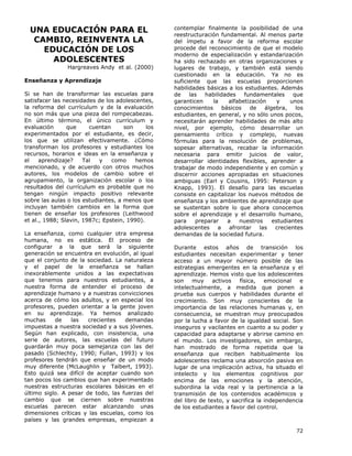 72
UNA EDUCACIÓN PARA EL
CAMBIO, REINVENTA LA
EDUCACIÓN DE LOS
ADOLESCENTES
Hargreaves Andy et al. (2000)
Enseñanza y Aprendizaje
Si se han de transformar las escuelas para
satisfacer las necesidades de los adolescentes,
la reforma del currículum y de la evaluación
no son más que una pieza del rompecabezas.
En último término, el único currículum y
evaluación que cuentan son los
experimentados por el estudiante, es decir,
los que se utilizan efectivamente. ¿Cómo
transforman los profesores y estudiantes los
recursos, horarios e ideas en la enseñanza y
el aprendizaje? Tal y como hemos
mencionado, y de acuerdo con otros muchos
autores, los modelos de cambio sobre el
agrupamiento, la organización escolar o los
resultados del currículum es probable que no
tengan ningún impacto positivo relevante
sobre las aulas o los estudiantes, a menos que
incluyan también cambios en la forma que
tienen de enseñar los profesores (Leithwood
et al., 1988; Slavin, 1987c; Epstein, 1990).
La enseñanza, como cualquier otra empresa
humana, no es estática. El proceso de
configurar a la que será la siguiente
generación se encuentra en evolución, al igual
que el conjunto de la sociedad. La naturaleza
y el papel de la enseñanza se hallan
inexorablemente unidos a las expectativas
que tenemos para nuestros estudiantes, a
nuestra forma de entender el proceso de
aprendizaje humano y a nuestras convicciones
acerca de cómo los adultos, y en especial los
profesores, pueden orientar a la gente joven
en su aprendizaje. Ya hemos analizado
muchas de las crecientes demandas
impuestas a nuestra sociedad y a sus jóvenes.
Según han explicado, con insistencia, una
serie de autores, las escuelas del futuro
guardarán muy poca semejanza con las del
pasado (Schlechty, 1990; Fullan, 1993) y los
profesores tendrán que enseñar de un modo
muy diferente (McLaughlin y Talbert, 1993).
Esto quizá sea difícil de aceptar cuando son
tan pocos los cambios que han experimentado
nuestras estructuras escolares básicas en el
último siglo. A pesar de todo, las fuerzas del
cambio que se ciernen sobre nuestras
escuelas parecen estar alcanzando unas
dimensiones críticas y las escuelas, como los
países y las grandes empresas, empiezan a
contemplar finalmente la posibilidad de una
reestructuración fundamental. Al menos parte
del ímpetu a favor de la reforma escolar
procede del reconocimiento de que el modelo
moderno de especialización y estandarización
ha sido rechazado en otras organizaciones y
lugares de trabajo, y también está siendo
cuestionado en la educación. Ya no es
suficiente que las escuelas proporcionen
habilidades básicas a los estudiantes. Además
de las habilidades fundamentales que
garanticen la alfabetización y unos
conocimientos básicos de álgebra, los
estudiantes, en general, y no sólo unos pocos,
necesitarán aprender habilidades de más alto
nivel, por ejemplo, cómo desarrollar un
pensamiento crítico y complejo, nuevas
fórmulas para la resolución de problemas,
sopesar alternativas, recabar la información
necesaria para emitir juicios de valor,
desarrollar identidades flexibles, aprender a
trabajar de modo independiente y en común y
discernir acciones apropiadas en situaciones
ambiguas (Earl y Cousins, 1995: Peterson y
Knapp, 1993). El desafío para las escuelas
consiste en capitalizar los nuevos métodos de
enseñanza y los ambientes de aprendizaje que
se sustentan sobre lo que ahora conocemos
sobre el aprendizaje y el desarrollo humano,
para preparar a nuestros estudiantes
adolescentes a afrontar las crecientes
demandas de la sociedad futura.
Durante estos años de transición los
estudiantes necesitan experimentar y tener
acceso a un mayor número posible de las
estrategias emergentes en la enseñanza y el
aprendizaje. Hemos visto que los adolescentes
son muy activos física, emocional e
intelectualmente, a medida que ponen a
prueba sus cuerpos y habilidades durante el
crecimiento. Son muy conscientes de la
importancia de las relaciones humanas y, en
consecuencia, se muestran muy preocupados
por la lucha a favor de la igualdad social. Son
inseguros y vacilantes en cuanto a su poder y
capacidad para adaptarse y abrirse camino en
el mundo. Los investigadores, sin embargo,
han mostrado de forma repetida que la
enseñanza que reciben habitualmente los
adolescentes reclama una absorción pasiva en
lugar de una implicación activa, ha situado el
intelecto y los elementos cognitivos por
encima de las emociones y la atención,
subordina la vida real y la pertinencia a la
transmisión de los contenidos académicos y
del libro de texto, y sacrifica la independencia
de los estudiantes a favor del control.
 