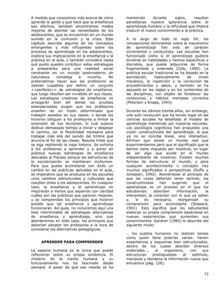 73
A medida que conocemos más acerca de cómo
aprende la gente y qué hace que la enseñanza
sea efectiva, también encontramos modos
mejores de abordar las necesidades de los
adolescentes, que se encuentran en un mundo
sumido en la confusión y la crisis. Este
capítulo describe algunos de los conceptos
emergentes y más influyentes sobre los
procesos de aprendizaje en los adolescentes,
explora sus implicaciones en la enseñanza y la
práctica en el aula, y también considera hasta
qué punto pueden contribuir estas estrategias
a prepararlos para una realidad social
cambiante en un mundo postmoderno de
naturaleza compleja e incierta. No
pretendemos hacer que los profesores se
sientan culpables por definir un conjunto
<<perfecto>> de estrategias de enseñanza,
que luego resultan ser inviables en sus clases.
Las estrategias creativas de enseñanza no
arraigarán bien allí donde las pruebas
estandarizadas exigen que los profesores
enseñen de un modo determinado que
trabajen aislados en sus clases, o donde los
horarios obliguen a los profesores a limitar la
extensión de sus lecciones, lo cual supone
dedicar demasiado tiempo a iniciar y despejar
el camino, sin la flexibilidad necesaria para
trabajar más allá del sonido del timbre que
anuncia el fin de las clases. Resulta triste que
se siga repitiendo la vieja historia. Se exhorta
a los profesores a aprender y a poner en
práctica nuevas estrategias de enseñanza
abocadas al fracaso porque las estructuras de
la escolarización se mantienen incólumes.
Para que pueda acometerse con éxito un
cambio en las prácticas aplicadas en el aula,
es imperativo que se produzca en las escuelas
unos cambios estructurales y culturales que
resulten útiles a los adolescentes. En cualquier
caso, la enseñanza y el aprendizaje no
mejorarán a menos que sepamos con claridad
cuáles son las prácticas que parecen mejores,
y se comprendan los principios que hicieron
posible que tal enseñanza y aprendizaje
funcionaran. Así pues, no incluiremos aquí una
lista interminable de estrategias alternativas
de enseñanza y aprendizaje, sino que
abordaremos en todo caso, los principios que
deberían adoptar los profesores a la hora de
considerar las alternativas pedagógicas.
APRENDER PARA COMPRENDER
La especie humana es la única que puede
reflexionar sobre su propia existencia. El
misterio de la mente humana y su
funcionamiento nos ha fascinado desde
siempre. A pesar de que ese interés se ha
mantenido durante siglos, resultan
paradójicas nuestra ignorancia sobre el
aprendizaje humano y la dificultad que implica
traducir el nuevo conocimiento a la práctica.
A lo largo de todo el siglo XX, las
concepciones dominantes sobre el mecanismo
de aprendizaje han sido de carácter
incremental y conductista. Las escuelas han
funcionado como si el aprendizaje pudiera
dividirse en habilidades y hechos específicos y
discretos, que puede adquirirse de forma
fragmentada y ordenada (Cole, 1990). La
práctica escolar tradicional se ha basado en la
asimilación, habitualmente de modo
mecánico, la repetición y la corrección de
procedimientos y datos, y también se ha
apoyado en las reglas y en los contenidos de
las disciplinas, con objeto de fortalecer las
conexiones y hábitos mentales correctos
(Peterson y Knapp, 1993).
Durante los últimos treinta años, sin embargo,
una sutil revolución que ha tenido lugar en las
ciencias sociales ha desafiado el modelo de
aprendizaje mantenido por nuestras escuelas.
Los psicólogos cognitivos han propuesto una
visión constructivista del aprendizaje, al que
ya no se concibe lineal, sino interactivo.
Afirman que existe un mundo real que
experimentamos pero que el significado que le
damos viene impuesto por nosotros, en lugar
de ser algo que existe en el mundo
independiente de nosotros. Existen muchas
formas de estructurar el mundo, y para
cualquier acontecimiento o concepto hay
muchos significados o perspectivas (Duffy y
Jonassen, 1992). Ateniéndose al principio de
que las cosas deberían tener sentido, los
constructivistas han sugerido que el
aprendizaje es un proceso en el que los
estudiantes absorben información, la
interpretan, la conectan con lo que ya saben
y, si es necesario, reorganizan su
comprensión para acomodarla (Shepard,
1991). Esto significa que los estudiantes
elaboran su propia comprensión basándose en
nuevas experiencias que aumentan sus
conocimientos. Gardner (1985) lo describe del
siguiente modo:
… los sujetos humanos no realizan tareas
como quien llena pizarras vacías: tienen
expectativas y esquemas bien estructurados,
dentro de los cuales abordan diversos
materiales…, el organismo, con sus
estructuras predispuestas al estímulo,
manipula y reordena la información nueva que
encuentra (pág. 126).
 