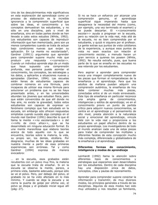 74
Uno de los descubrimientos más significativos
en esta exploración del aprendizaje como un
proceso de elaboración es la increíble
ignorancia y la comprensión superficial que
sobre las ideas, el conocimiento y los
conceptos demuestran los estudiantes, y no
sólo en una disciplina, país o nivel de
enseñanza, sino en todas partes donde se han
llevado a cabo estos estudios (White, 1992).
Los estudiantes son capaces de reproducir
información que han memorizado, pero son ya
menos competentes cuando se trata de actuar
bajo condiciones nuevas que exijan su
aplicación. En La mente no escolarizada*,
Gardner (19911) argumenta que aprender
para comprender supone mucho más que
producir una respuesta <<correcta>>.
Cuando un individuo aprende algo de un modo
que haya supuesto una comprensión
profunda, esa persona puede asimilar el
conocimiento, los conceptos, las estrategias y
los datos, y aplicarlos a situaciones nuevas y
apropiadas (Gardner, 1994). Las escuelas
están llenas de estudiantes capaces de
combinar números en una fórmula, pero
incapaces de utilizar esa misma fórmula para
solucionar un problema que no se les haya
presentado antes, y en las universidades
abundan los jóvenes que estudian física, pero
que están convencidos de que allí donde no
hay aire, no existe la gravedad; todos estos
estudiantes son capaces de expresar un
fenómeno complejo que han estudiado en la
escuela, sin embargo sólo ofrecen respuestas
simplistas cuando sucede algo complejo en el
mundo real Gardner (1991) describe lo que él
llama la mente <<no escolarizada>> o del
<<niño de cinco años>>, que se ha
desarrollado sin ninguna educación formal. Es
una mente maravillosa que elabora teorías
acerca de todo aquello con lo que se
encuentra, teorías sobre la materia, la vida,
su propio ser, los demás, etcétera. Por
desgracia, muchas de las ideas grabadas en
nuestra mente a partir de esas primeras
experiencias son erróneas. Tal y como
Gardner (1994) expresa de manera
evocadora:
… en la escuela, esos grabados están
recubiertos con un polvo muy fino, la materia
que la escuela trata de enseñar. Si en la
escuela se observa la mente, parece, a
primera vista, bastante adecuado, porque sólo
se ve el polvo. Pero, por debajo del polvo, el
grabado no se ha visto afectado en lo más
mínimo. Y cuando se deja la escuela y se
cierra la puerta de golpe por última vez, el
polvo se disipa y el grabado inicial sigue allí
(pág- 27).
Si no se hace un esfuerzo por alcanzar una
comprensión genuina, el aprendizaje
superficial sigue imperando hasta que
desaparece la necesidad del mismo (como,
por ejemplo, una vez terminado el examen) y
se puede descartar. El <<conocimiento
escolar>> ayuda a progresar en la escuela,
pero su relación con la vida real, más allá de
la escuela, no es bien comprendida por el
estudiante, y quizá ni siquiera por el profesor.
La gente extrae sus puntos de vista cotidianos
de la experiencia, y aunque esos puntos de
vista no sean exactos con relación al
conocimiento escolar, a menudo hacen un
gran servicio a quienes los poseen (White,
1992). No resulta extraño, pues, que buena
parte de lo que se enseña en las escuelas no
sea retenido por los estudiantes.
Pero aspirar a aprender para comprender
evoca una imagen completamente nueva de
las piezas que forman el rompecabezas de la
enseñanza y el aprendizaje. Para que los
adultos de mañana puedan adquirir una
comprensión auténtica, la enseñanza de hoy
debe contener muchas más piezas,
conectadas entre sí de un modo enrevesado.
Este tipo de enseñanza en particular reconoce
una amplia gama de conocimientos,
inteligencias y estilos de aprendizaje; ve en el
conocimiento previo un punto de partida
crítico para adquirir nuevos conocimientos, se
centra en el aprendizaje y el pensamiento de
alto nivel, presta atención a la naturaleza
social y emocional del aprendizaje, vincula
éste con la vida real y proporciona a los
estudiantes un papel efectivo dentro de su
propio aprendizaje. Los investigadores de todo
el mundo analizan cada una de estas piezas
para tratar de comprender las múltiples y
diferentes facetas de esta concepción mucho
más compleja, diferenciada y globalizadora de
la enseñanza y el aprendizaje.
Diferentes formas de conocimiento,
inteligencia y modos de aprendizaje
Leinhardt (1992) llama la atención sobre
diferentes tipos de conocimientos y
estrategias que esperamos sean desarrollados
por los estudiantes. Dentro de cada disciplina
hay una disposición única de datos,
conceptos, citas y pautas de razonamiento.
Aprender para comprender supone conectar la
información y transmitir, de muy diversos
modos, los principios generales a través de las
disciplinas. Algunos de esos modos han sido
muy utilizados y nos resultan ya familiares,
 
