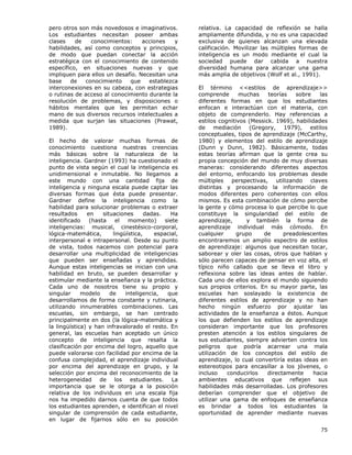 75
pero otros son más novedosos e imaginativos.
Los estudiantes necesitan poseer ambas
clases de conocimientos: acciones y
habilidades, así como conceptos y principios,
de modo que puedan conectar la acción
estratégica con el conocimiento de contenido
específico, en situaciones nuevas y que
impliquen para ellos un desafío. Necesitan una
base de conocimiento que establezca
interconexiones en su cabeza, con estrategias
o rutinas de acceso al conocimiento durante la
resolución de problemas, y disposiciones o
hábitos mentales que les permitan echar
mano de sus diversos recursos intelectuales a
medida que surjan las situaciones (Prawat,
1989).
El hecho de valorar muchas formas de
conocimiento cuestiona nuestras creencias
más básicas sobre la naturaleza de la
inteligencia. Gardner (1993) ha cuestionado el
punto de vista según el cual la inteligencia es
unidimensional e inmutable. No llegamos a
este mundo con una cantidad fija de
inteligencia y ninguna escala puede captar las
diversas formas que ésta puede presentar.
Gardner define la inteligencia como la
habilidad para solucionar problemas o extraer
resultados en situaciones dadas. Ha
identificado (hasta el momento) siete
inteligencias: musical, cinestésico-corporal,
lógica-matemática, lingüística, espacial,
interpersonal e intrapersonal. Desde su punto
de vista, todos nacemos con potencial para
desarrollar una multiplicidad de inteligencias
que pueden ser enseñadas y aprendidas.
Aunque estas inteligencias se inician con una
habilidad en bruto, se pueden desarrollar y
estimular mediante la enseñanza y la práctica.
Cada uno de nosotros tiene su propio y
singular modelo de inteligencia, que
desarrollamos de forma constante y rutinaria,
utilizando innumerables combinaciones. Las
escuelas, sin embargo, se han centrado
principalmente en dos (la lógica-matemática y
la lingüística) y han infravalorado el resto. En
general, las escuelas han aceptado un único
concepto de inteligencia que resalta la
clasificación por encima del logro, aquello que
puede valorarse con facilidad por encima de la
confusa complejidad, el aprendizaje individual
por encima del aprendizaje en grupo, y la
selección por encima del reconocimiento de la
heterogeneidad de los estudiantes. La
importancia que se le otorga a la posición
relativa de los individuos en una escala fija
nos ha impedido darnos cuenta de que todos
los estudiantes aprenden, e identifican el nivel
singular de comprensión de cada estudiante,
en lugar de fijarnos sólo en su posición
relativa. La capacidad de reflexión se halla
ampliamente difundida, y no es una capacidad
exclusiva de quienes alcanzan una elevada
calificación. Movilizar las múltiples formas de
inteligencia es un modo mediante el cual la
sociedad puede dar cabida a nuestra
diversidad humana para alcanzar una gama
más amplia de objetivos (Wolf et al., 1991).
El término <<estilos de aprendizaje>>
comprende muchas teorías sobre las
diferentes formas en que los estudiantes
enfocan e interactúan con el materia, con
objeto de comprenderlo. Hay referencias a
estilos cognitivos (Messick. 1969), habilidades
de mediación (Gregory, 1979), estilos
conceptuales, tipos de aprendizaje (McCarthy,
1980) y elementos del estilo de aprendizaje
(Dunn y Dunn, 1982). Básicamente, todas
estas teorías afirman que la gente crea su
propia concepción del mundo de muy diversas
maneras: considerando diferentes aspectos
del entorno, enfocando los problemas desde
múltiples perspectivas, utilizando claves
distintas y procesando la información de
modos diferentes pero coherentes con ellos
mismos. Es esta combinación de cómo percibe
la gente y cómo procesa lo que percibe lo que
constituye la singularidad del estilo de
aprendizaje, y también la forma de
aprendizaje individual más cómodo. En
cualquier grupo de preadolescentes
encontraremos un amplio espectro de estilos
de aprendizaje: algunos que necesitan tocar,
saborear y oler las cosas, otros que hablan y
sólo parecen capaces de pensar en voz alta, el
típico niño callado que se lleva el libro y
reflexiona sobre las ideas antes de hablar.
Cada uno de ellos explora el mundo siguiendo
sus propios criterios. En su mayor parte, las
escuelas han soslayado la existencia de
diferentes estilos de aprendizaje y no han
hecho ningún esfuerzo por ajustar las
actividades de la enseñanza a éstos. Aunque
los que defienden los estilos de aprendizaje
consideran importante que los profesores
presten atención a los estilos singulares de
sus estudiantes, siempre advierten contra los
peligros que podría acarrear una mala
utilización de los conceptos del estilo de
aprendizaje, lo cual convertiría estas ideas en
estereotipos para encasillar a los jóvenes, o
incluso conducirlos directamente hacia
ambientes educativos que reflejen sus
habilidades más desarrolladas. Los profesores
deberían comprender que el objetivo de
utilizar una gama de enfoques de enseñanza
es brindar a todos los estudiantes la
oportunidad de aprender mediante nuevas
 