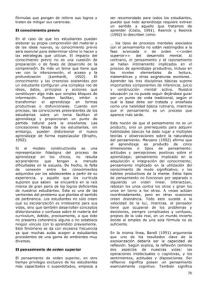 76
fórmulas que pongan de relieve sus logros y
traten de mitigar sus carencias.
El conocimiento previo
En el caso de que los estudiantes puedan
elaborar su propia comprensión del material y
de las ideas nuevas, su conocimiento previo
será esencial para determinar cómo lo hacen y
las estrategias que utilizan. El impacto del
conocimiento previo no es una cuestión de
preparación o de fases de desarrollo de la
comprensión. Es más un tema que tiene que
ver con la interconexión, el acceso y la
profundización (Leinhardt, 1992). El
conocimiento y las creencias sostenidas por
un estudiante configuran una compleja red de
ideas, datos, principios y acciones que
constituyen algo más que simples bloques de
información. Pueden facilitar, inhibir o
transformar el aprendizaje en formas
productivas o disfuncionales. Cuando son
precisas, las convicciones preexistentes de los
estudiantes sobre un tema facilitan el
aprendizaje y proporcionan un punto de
partida natural para la enseñanza. Las
concepciones falsas de los estudiantes, sin
embargo, pueden distorsionar el nuevo
aprendizaje de forma espectacular (Brophy,
1992).
Si el modelo constructivista es una
representación fidedigna del proceso de
aprendizaje en los chicos, no resulta
sorprendente que tengan a menudo
dificultades en la escuela. De hecho, la falta
de conexión entre los conocimientos
adquiridos por los adolescentes a partir de su
experiencia, y aquello que los currícula
suponen que saben se encuentra en la raíz
misma de gran parte de los logros deficientes
de nuestros estudiantes. Ésta es una de las
vertientes del problema que plantea el sentido
de pertinencia. Los estudiantes no sólo creen
que su escolarización es irrelevante para sus
vidas, sino que también desarrollan conceptos
distorsionados y confusos sobre el materia del
currículum, debido, precisamente, a que éste
no presenta coherencia alguna o no establece
ningún vínculo con lo aprendido previamente.
Este fenómeno se da con excesiva frecuencia
ya que muchas aulas acogen a estudiantes
procedentes de una gama de ambientes muy
diversos.
El pensamiento de orden superior
El pensamiento de orden superior, en otro
tiempo privilegio exclusivo de los estudiantes
más capacitados o superdotados, empieza a
ser recomendado para todos los estudiantes,
puesto que todo aprendizaje requiere extraer
un sentido a aquello que tratamos de
aprender (Costa, 1991). Resnick y Resnick
(1992) lo describen como:
… los tipos de procesos mentales asociados
con el pensamiento no están restringidos a la
fase avanzada o de orden <<orden
superior>> del desarrollo mental. Al
contrario, el pensamiento y el razonamiento
se hallan íntimamente implicados en el
proceso de aprendizaje productivo, incluso en
los niveles elementales de lectura,
matemáticas y otras asignaturas escolares…
Aprender las tres disciplinas básicas supone
importantes componentes de inferencia, juicio
y construcción mental activa. Nuestra
educación ya no puede seguir dejándose guiar
por un punto de vista tradicional, según el
cual la base debe ser tratada y enseñada
como una habilidad básica rutinaria, mientras
que el pensamiento es un proceso que
aparece más tarde.
Esta noción de que el pensamiento no es un
producto, sino un prerrequisito para adquirir
habilidades básicas ha dado lugar a múltiples
teorías y observaciones sobre la naturaleza
del pensamiento. Marzano (1992) afirma que
el aprendizaje es producto de cinco
dimensiones o tipos de pensamiento:
actitudes y percepciones positivas sobre el
aprendizaje; pensamiento implicado en la
adquisición e integración del conocimiento;
pensamiento implicado en la utilización del
conocimiento de modo significativo, y los
hábitos productivos de la mente. Estos tipos
de pensamiento no funcionan por separado o
siguiendo un orden lineal. Interactúan,
rebotan los unos contra los otros y giran los
unos en torno a los otros. A veces actúan
coordinadamente, pero en otras ocasiones
crean disonancia. Todo esto sucede a la
velocidad de la luz, mientras, el pensador
tiene que ocuparse de los problemas y
decisiones, siempre complicados y confusos,
propios de la vida real, en un mundo incierto
donde el empleo de una sola fórmula no es
suficiente.
En la misma línea, Barell (1991) argumenta
que uno de los resultados clave de la
escolarización debería ser la capacidad de
reflexión. Según explica, la reflexión combina
dos aspectos de nuestras vidas: las
operaciones intelectuales o cognitivas, y los
sentimientos, actitudes y disposiciones. Ser
reflexivo significa poseer un pensamiento
esencialmente cognitivo. También significa
 