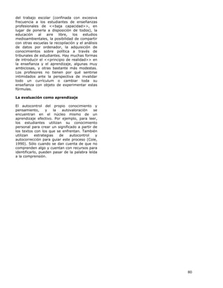 80
del trabajo escolar (confinada con excesiva
frecuencia a los estudiantes de enseñanzas
profesionales de <<baja capacidad>>, en
lugar de ponerla a disposición de todos), la
educación al aire libre, los estudios
medioambientales, la posibilidad de compartir
con otras escuelas la recopilación y el análisis
de datos por ordenador, la adquisición de
conocimientos sobre política a través de
tribunales de estudiantes. Hay muchas formas
de introducir el <<principio de realidad>> en
la enseñanza y el aprendizaje, algunas muy
ambiciosas, y otras bastante más modestas.
Los profesores no tienen por qué sentirse
intimidados ante la perspectiva de invalidar
todo un currículum o cambiar toda su
enseñanza con objeto de experimentar estas
fórmulas.
La evaluación como aprendizaje
El autocontrol del propio conocimiento y
pensamiento, y la autovaloración se
encuentran en el núcleo mismo de un
aprendizaje efectivo. Por ejemplo, para leer,
los estudiantes utilizan su conocimiento
personal para crear un significado a partir de
los textos con los que se enfrentan. También
utilizan estrategias de autocontrol y
autocorrección para guiar este proceso (Cole,
1990). Sólo cuando se dan cuenta de que no
comprenden algo y cuentan con recursos para
identificarlo, pueden pasar de la palabra leída
a la comprensión.
 