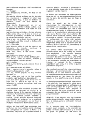 82
(varios alumnos empiezan a decir nombres de
lugares)
Ao: Uruapan
Ao2: Zinapecuaro, maestra, mis tíos son de
por allí
(la maestra retoma un lugar que los alumnos
han mencionado y pregunta si saben que
comida típica hay, a que se dedican las
personas, cuáles son sus medios de
subsistencia)
Mtra: ¡ah!!// Zinapecuaro// ahí hay un
balneario muy bonito verdad// ¿sabes a qué
se dedican las personas que viven allí, qué
hacen?
(varios alumnos contestan a la vez, algunos
hablan entre ellos, uno le dice a otro de un
balneario que conoce, casi todos los alumnos
se encuentran hablando entre sí)
Mtra: a ver, con orden// sino los mandé de
excursión// a ver tú// a ¿qué se dedican allí,
en Zinapecuaro?
Ao1: a las frutas…
(otro alumno habla de que su papá es de
Pátzcuaro, la maestra comienza a
interrogarlos sobre este lugar)
Mtra: muy bien// a ver ¿quién conoce
Pátzcuaro?
(varios alumnos levanta la mano)
Mtra: a ver// ¿qué nos cuentas de Pátzcuaro?
Ao2: hacen cosas de madera, muebles y
venden madera, también pescan…
Aa3: trabajan
Mtra: si, muy bien// y ¿qué pescan o dónde lo
hacen?
Ao1: pues pescan allí, en el lago
Mtra: y pescan mucho o poquito ¿sabes si
sacan muchos pescados o no?
Ao2: no, pescan poquito, no hay muchos
pescados ya
Mtra: sabes ¿por qué ya no hay muchos
pescados o por qué se han ido acabando?
Ao2: pues sacan poco, antes más// dice mi
papá que es porque el lago se ha ido
secando// ya no tiene tanta agua y está muy
sucio… (est32)
Esta estrategia, con frecuencia es puesta en
marcha para mantener el control y la
disciplina dentro de los salones, tratando de
establecer, “un ambiente tranquilo y ordenado
donde los alumnos puedan aprender y
trabajar” como afirman algunos maestros
entrevistados, sin embargo, no se analizará
este tipo de interrogatorio que da lugar a
múltiples interacciones dentro de las clases.
¿Cómo se interroga? Las preguntas que
conforman los interrogatorios como estrategia
son semejantes en cuanto a forma y a
contenido, a aquellas que se presentaron en el
apartado anterior, en donde el interrogatorio
es una actividad integrante de la estrategia
exposición oral del maestro.
La forma que adquieren los interrogatorios
tiene que ver con las actividades integrantes y
con la zona de sentido que se llega a
establecer.
Como ya señalé, en las clases de
matemáticas, los interrogatorios no son
dominantes, sin embargo, en la mayoría de
los casos, se conforman por una o dos
actividades integrantes: la exposición oral del
maestro y la resolución de ejercicios, dando
esto, cierta forma a los interrogatorios. En
cambio, en las clases de ciencias, donde esta
estrategia se presenta con mayor reiteración,
su configuración es mucho más variada,
debido a la presencia de diversas actividades
integrantes, entre ellas la exposición oral del
maestro, la lectura en voz alta, el dictado y la
resolución de cuestionarios.
Las formas están relacionadas con los
proyectos-meta hacia los cuales se orienta
esta estrategia. Por ejemplo, aquellos
interrogatorios encaminados hacia la
asignación de calificaciones tienen una forma
diferente a aquellos utilizados para introducir
a los alumnos en un tema que se empezará a
trabajar. La cualidad de las respuestas
depende en gran parte, de la forma en que se
plantean las preguntas.
¿Para qué se interroga? Con esta estrategia se
establece predominantemente la zona
evaluativo. En las tres materias observadas,
se agrega con frecuencia la zona informativa y
ocasionalmente en las clases de ciencias
sociales se llegó a definir una zona de debate.
Se interroga predominantemente para evaluar
a los alumnos. Esta evaluación puede estar
encaminada a la asignación de calificaciones o
hacia el diagnóstico. En el primer caso, los
interrogatorios pueden estar dirigidos a
ciertos alumnos o al grupo en general, para la
asignación de una calificación o de un punto
por participación:
Mtra Inés: yo les pregunto a los que no tienen
puntos de participación, o que les falta alguna
tarea o trabajo, para su calificación mensual
(est33-e)
En el segundo caso, los interrogatorios,
pueden estar enfocados a la obtención de
pistas o indicios sobre el estado y el avance
del grupo en general, ya sea sobre los
 