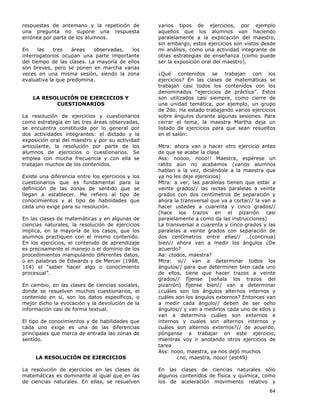 84
respuestas de antemano y la repetición de
una pregunta no supone una respuesta
errónea por parte de los alumnos.
En las tres áreas observadas, los
interrogatorios ocupan una parte importante
del tiempo de las clases. La mayoría de ellos
son breves, pero se ponen en marcha varias
veces en una misma sesión, siendo la zona
evaluativa la que predomina.
LA RESOLUCIÓN DE EJERCICIOS Y
CUESTIONARIOS
La resolución de ejercicios y cuestionarios
como estrategia en las tres áreas observadas,
se encuentra constituida por lo general por
dos actividades integrantes: el dictado y la
exposición oral del maestro y por su actividad
articulante, la resolución por parte de los
alumnos de ejercicios o cuestionarios. Se
emplea con mucha frecuencia y con ella se
trabajan muchos de los contenidos.
Existe una diferencia entre los ejercicios y los
cuestionarios que es fundamental para la
definición de las zonas de sentido que se
llegan a establecer. Me refiero al tipo de
conocimientos y al tipo de habilidades que
cada uno exige para su resolución.
En las clases de matemáticas y en algunas de
ciencias naturales, la resolución de ejercicios
implica, en la mayoría de los casos, que los
alumnos practiquen con el mismo contenido.
En los ejercicios, el contenido de aprendizaje
es precisamente el manejo o el dominio de los
procedimientos manipulando diferentes datos,
o en palabras de Edwards y de Mercer (1988,
114) el “saber hacer algo o conocimiento
procesual”.
En cambio, en las clases de ciencias sociales,
donde se resuelven muchos cuestionarios, el
contenido en sí, son los datos específicos, o
mejor dicho la evocación y la devolución de la
información casi de forma textual.
El tipo de conocimientos y de habilidades que
cada uno exige es una de las diferencias
principales que marca de entrada las zonas de
sentido.
LA RESOLUCIÓN DE EJERCICIOS
La resolución de ejercicios en las clases de
matemáticas es dominante al igual que en las
de ciencias naturales. En ellas, se resuelven
varios tipos de ejercicios, por ejemplo
aquellos que los alumnos van haciendo
paralelamente a la explicación del maestro,
sin embargo, estos ejercicios son vistos desde
mi análisis, como una actividad integrante de
otras estrategias de enseñanza (como puede
ser la exposición oral del maestro).
¿Qué contenidos se trabajan con los
ejercicios? En las clases de matemáticas se
trabajan casi todos los contenidos con los
denominados “ejercicios de práctica”. Estos
son utilizados casi siempre, como cierre de
una unidad temática, por ejemplo, un grupo
de 2do. Ha estado trabajando varios ejercicios
sobre ángulos durante algunas sesiones. Para
cerrar el tema, la maestra Martha deja un
listado de ejercicios para que sean resueltos
en el salón:
Mtra: ahora van a hacer otro ejercicio antes
de que se acabe la clase
Ass: noooo, nooo!! Maestra, espérese un
ratito aún no acabamos (varios alumnos
hablan a la vez, diciéndole a la maestra que
ya no les deje ejercicios)
Mtra: a ver, las paralelas tienen que estar a
veinte grados// las rectas paralelas a veinte
grados con dos centímetros de separación y
ahora la transversal que va a cortar// la van a
hacer ustedes a cuarenta y cinco grados//
(hace los trazos en el pizarrón casi
paralelamente a como da las instrucciones)
La transversal a cuarenta y cinco grados y las
paralelas a veinte grados con separación de
dos centímetros entre ellas// …(continua)
bien// ahora van a medir los ángulos ¿De
acuerdo?
Aa: ¿todos, maestra?
Mtra: si// van a determinar todos los
ángulos// para que determinen bien cada uno
de ellos, tiene que hacer trazos a veinte
grados// fíjense (señala los trazos del
pizarrón) fíjense bien// van a determinar
¿cuáles son los ángulos alternos internos y
cuáles son los ángulos externos? Entonces van
a medir cada ángulo// deben de ser ocho
ángulos// y van a medirlos cada uno de ellos y
van a determina cuáles son externos e
internos y cuales son alternos internos y
cuáles son alternos externos?// de acuerdo,
pónganse a trabajar en este ejercicio,
mientras voy ir anotando otros ejercicios de
tarea
Ass: nooo, maestra, ya nos dejó muchos
¿no, maestra, nooo! (est49)
En las clases de ciencias naturales sólo
algunos contenidos de física y química, como
los de aceleración movimiento relativo y
 