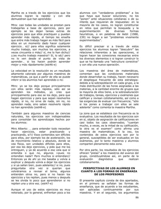 86
Martha es a través de los ejercicios que los
alumnos logran la rapidez y con ella
demuestran que han aprendido:
Mtra: casi todas las unidades se prestan para
trabajarlas a base de ejercicios, pero por
ejemplo se les dejan tareas extras de
ejercicios para que ellos practiquen y puedan
aprender más rápido, el tiempo les enseña
que entre más trabajo hagan es más fácil para
ellos en un momento dado hacer cualquier
ejercicio… sí// para ellos significa solamente
mucho trabajo, son muchos los ejercicios, a
veces cincuenta o más// sí, me lo han dicho//
¿¿es mucho trabajo maestra!! Sí, lo sé// pero
no lo ven desde el punto de vista de
aprender… si los hacen podrán aprender
mejor y más rápidamente (est46-e)
La velocidad en la resolución es un resultado
altamente valorado por algunos maestros de
matemáticas, ya que a partir de ella se puede
inferir si los alumnos han aprendido o no:
Mtro: yo se los dejo porque principalmente
con ellos serán más rápidos, sólo así se
aprenden los métodos, yo creo que
principalmente para eso se los dejo, para que
hagan ejercicios y para que sepan resolverlos
rápido, si no, no sirve de nada, sin no, no
aprenden nada, sino saben resolverlo rápido
no han aprendido (est48-e)
También para algunos maestros de ciencias
naturales, los ejercicios son indispensables
para consolidar los aprendizajes hechos por
los alumnos:
Mtro Alberto: … para entender todo necesitan
hacer ejercicios, estar practicando y
practicando, si?// Esos contenidos son difíciles
para ellos, por ejemplo los de aceleración, los
de movimiento relativo y absoluto, donde se
vea física, son unidades difíciles para ellos,
por eso les dejo ejercicios, y pido que me los
entreguen, y ya de acuerdo a eso veía que sí
entendía o que no, algunos ¡¡pues no
entendían nada!! Pero muchos si entendían//
Entonces ya de ahí yo me basaba y volvía a
explicar y después volvía a dejar los ejercicios
y si ya salían bien, pues adelante// si no, pues
preguntaba otra vez si querían que
volviéramos a revisar el tema, algunos
entienden otros no, pero si no hacen los
ejercicios y los repiten, pues menos y después
se les olvida lo poco que aprendieron si no
repiten una y otra vez. (est47-e)
Aunque el uso de estos ejercicios es muy
reiterado, por lo general, enfrentan poco a los
alumnos con “verdaderos problemas” a los
que haya que buscar soluciones; no los
“ponen” ante situaciones cotidianas o de su
interés que requieran de respuestas: en la
mayoría de los casos, no logran constituirse
en retos que permitan la búsqueda y la
experimentación de diversas formas
heurísticas, o en palabras de Aebli (1988,
239) no llegan a ser “problemas vivamente
experimentados”.
Es difícil precisar si a través de estos
ejercicios los alumnos logran “descubrir” las
relaciones inherentes a las operaciones, si
logran hacer las conexiones necesarias entre
los diversos elementos o si logran construir lo
que se ha llamado una “estructura conectiva”
y con ella una nueva operación.
Los maestros del área de matemáticas,
comentan que las condiciones materiales
donde desarrollan su trabajo, hacen necesario
el despliegue frecuente de esta estrategia:
debido a la sobrepoblación en cada grupo, a la
mala distribución de las horas asignadas a las
materias, a la cantidad enorme de grupos que
la mayoría de ellos tiene, a la sobresaturación
de trabajos, tareas, ejercicios y exámenes que
califican y revisan cotidianamente, así como a
las exigencias de evaluar con frecuencia; “sólo
si los pones a trabajar con ellos se sale
adelante” como comenta la maestra Martha.
La zona que se establece con frecuencia es la
evaluativa. Los resultados de los ejercicios son
en sí, objeto de asignación de calificaciones en
casi todos los caos observados; “cuentan
mucho, a veces, es la mitad de su calificación,
la otra es el examen” como afirma una
maestra de matemáticas. A la vez, los
contenidos de estos ejercicios son por lo
general, susceptibles de ser evaluados en los
exámenes, por lo tanto maestros y alumnos
comparten plenamente esta zona.
Por otra parte, los resultados de los ejercicios
ofrecen “pistas” a los maestros del avance del
grupo, constituyéndose así, en parte de la
evaluación diagnóstica que realizan
cotidianamente.
PERSPECTIVAS DE LOS ALUMNOS EN
CUANTO A LOS FORMAS DE ENSEÑANZA
DE LOS PROFESORES
El presente capítulo consta de dos apartados,
en el primero se señalan las formas de
enseñanza, que de acuerdo a los estudiantes,
son aplicadas continuamente por sus
maestros. Y en el segundo, los argumentos
 