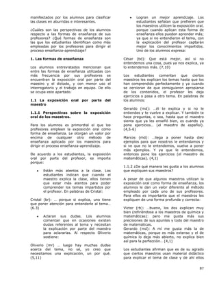 87
manifestados por los alumnos para clasificar
las clases en aburridas e interesantes.
¿Cuáles son las perspectivas de los alumnos
respecto a las formas de enseñanza de sus
profesores? ¿Qué formas de enseñanza son
las que los estudiantes identifican como más
empleadas por los profesores para dirigir el
proceso enseñanza-aprendizaje?
1. Las formas de enseñanza
Los alumnos entrevistados mencionan que
entre las formas de enseñanza utilizadas con
más frecuencia por sus profesores se
encuentran la exposición oral por parte del
maestro y el dictado, y con menor uso el
interrogatorio y el trabajo en equipo. De ello
se ocupa este apartado.
1.1 La exposición oral por parte del
maestro
1.1.1 Perspectivas sobre la exposición
oral de los maestros.
Para los alumnos es primordial el que los
profesores empleen la exposición oral como
forma de enseñanza. Le otorgan un valor por
encima de cualquier otro método de
enseñanza aplicado por los maestros para
dirigir el proceso enseñanza-aprendizaje.
De acuerdo a los estudiantes, la exposición
oral por parte del profesor, es importe
porque:
• Están más atentos a la clase. Los
estudiantes indican que cuando el
maestro explica la clase, ellos tienen
que estar más atentos para poder
comprender los temas impartidos por
el profesor. En palabras de Cristal:
Cristal (br): … porque si explica, uno tiene
que poner atención para entenderle al tema…
(6.3)
• Aclaran sus dudas. Los alumnos
comentan que en ocasiones existen
dudas referentes al tema y necesitan
la explicación por parte del maestro
para aclararlas. Al respecto Oliverio
sostiene:
Oliverio (mr) … luego hay muchas dudas
acerca del tema, no sé, yo creo que
necesitamos una explicación, un por qué.
(5,11)
• Logran un mejor aprendizaje. Los
estudiantes señalan que prefieren que
los maestros utilicen la exposición oral,
porque cuando aplican esta forma de
enseñanza ellos pueden aprender más;
ya que si no entendieron el tema, con
la explicación del profesor captarán
mejor los conocimientos impartidos.
Uno de los alumnos expresa:
César (bd): Que está mejor, así si no
entendemos una cosa, pues ya nos explica, ya
lo entendemos más. (7,10)
Los estudiantes comentan que ciertos
maestros les explican los temas hasta que los
han comprendido perfectamente y ya cuando
se cercioran de que consiguieron apropiarse
de los contenidos, el profesor les deja
ejercicios o pasa a otro tema. En palabras de
los alumnos:
Gerardo (md): …él te explica y si no le
entiendes y te vuelve a explicar. Y también te
hace preguntas, o sea, hasta que el maestro
sienta que ya les enseñó bien, es cuando ya
pone ejercicios… (el maestro de español).
(4,5-6)
Marcos (md): …llega a poner hasta diez
ejemplos para que nosotros le entendamos y
si ve que no le entendemos, vuelve a poner
más ejemplos. Y ya que le entendemos,
entonces pone los ejercicios (el maestro de
matemáticas). (4,1)
1.1.2 ¿De qué manera les gusta a los alumnos
que expliquen sus maestros?
A pesar de que algunos maestros utilizan la
exposición oral como forma de enseñanza, los
alumnos le dan un valor diferente al método
empleado por cada uno de sus profesores.
Para ellos es importante que el maestros les
expliquen de una forma profunda y correcta:
Victor (rb): …bueno, los dos explican muy
bien (refiriéndose a los maestros de química y
matemáticas): pero me gusta más sus
precisiones de sus apuntes y todo del maestro
de matemáticas.
Gerardo (md): A mí me gusta más la de
matemáticas, porque es más extenso y el de
química lo deja más abierto, no explica bien
así para la perfección… (4,1)
Los estudiantes afirman que es de su agrado
que ciertos maestros usan material didáctico
para explicar el tema de clase y de ahí ellos
 