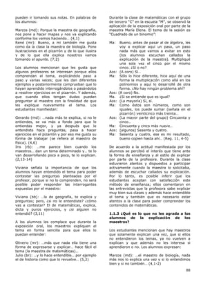88
pueden ir tomando sus notas. En palabras de
los alumnos:
Marcos (md): Porque la maestra de geografía,
nos pone a hacer mapas y nos va explicando
conforme los vamos haciendo… (4,1)
René (mr): Bueno, a mi también me gusta
como da la clase la maestra de biología. Pone
ilustraciones en el pizarrón y de lo que ilustra
y de lo que ella explica nosotros vamos
tomando el apunte. (7,2)
Los alumnos mencionan que les gusta que
algunos profesores se interesan porque ellos
comprendan el tema, explicándolo paso a
paso y varias veces; que les dan diferentes
ejemplos y posteriormente comprueban que lo
hayan aprendido interrogándolos o pasándolos
a resolver ejercicios en el pizarrón. Y además,
que cuando ellos tengan dudas puedan
preguntar al maestro con la finalidad de que
les explique nuevamente el tema. Los
estudiantes manifiestan:
Gerardo (md): …nada más te explica, si no le
entiendes, se va más a fondo para que le
entiendas mejor, y ya después que le
entendiste hace preguntas, pasa a hacer
ejercicios en el pizarrón y por eso me gusta su
forma de trabajar (se refiera al maestro de
física). (4,6)
Iris (rb): …me parece bien cuando los
maestros… dan un tema determinado y… te lo
van desarrollando poco a poco, te lo explican.
(2,13-14)
Viviana señala la importancia de que los
alumnos hayan entendido el tema para poder
contestar las preguntas planteadas por el
profesor, porque si no lo comprenden, no será
posible poder responder las interrogantes
expuestas por el maestro:
Viviana (bb): …la de geografía, te explica y
preguntas; pero, ¿si no le entendiste? ¿cómo
vas a contestar? El de matemáticas, explica,
dicta y puros ejercicios, y ¿si alguien no
entendió? (3,11)
A los alumnos les complace que durante la
exposición oral, los maestros expliquen el
tema en forma sencilla para que ellos lo
puedan entender:
Oliverio (mr): …más que nada ella tiene una
forma de expresarse y explicar… hace fácil el
tema (la maestra de matemáticas)…
Julio (br): …y lo hace entendible… por ejemplo
el de historia como que lo revuelve… (5,2)
Durante la clase de matemáticas con el grupo
de tercero “C” en la escuela “M”, se observó la
aplicación de la exposición oral por parte de la
maestra María Elena. El tema de la sesión es
“Cuadrado de un binomio”:
Ma: Bueno, antes de pasar al de álgebra, les
voy a explicar aquí un paso, un paso
nada más que vamos a evitar en esto
(los alumnos escuchan callados la
explicación de la maestra). Multipliqué
una sola vez el cinco por el mismo
cinco. ¿Sí o no?
Aos: (A coro) Sí…
Ma: Sólo lo hice diferente, hice aquí de una
forma la multiplicación como allá en los
polinomios y aquí lo desarrollé de otra
forma. ¿No hay ningún problema ahí?
Aos: (A coro) No.
Ma. ¿Si se entiende que es igual?
Aos: (La mayoría) Sí, sí.
Ma: Como éstos son números, como son
iguales, los puede sumar (señala en el
pizarrón) veinticinco más treinta…
Aos: (La mayor parte del grupo) Cincuenta y
cinco…
Ma: Cincuenta y cinco más nueve…
Aos: (algunos) Sesenta y cuatro.
Ma: Sesenta y cuatro, ese es mi resultado,
bueno copien hasta ahí… (Reg. 11, 4-5)
De acuerdo a la actitud manifestada por los
alumnos se percibió el interés que tiene ante
la forma de enseñanza y al estilo de explicar
por parte de la profesora. Durante la clase
estuvieron atentos y dispuestos a participar
activamente cuando la maestra lo solicitaba,
además de escuchar callados su explicación.
Por lo tanto, es posible inferir que los
estudiantes aceptan con satisfacción este
método de enseñanza; ellos comentaron en
las entrevistas que la profesora sabe explicar
muy bien sus clases y además hace entendible
el tema y también que es necesario estar
atentos a la clase para poder comprender los
contenidos de matemáticas.
1.1.3 ¿Qué es lo que no les agrada a los
alumnos de la explicación de los
maestros?
Los estudiantes mencionan que hay maestros
que solamente explican una vez, que si ellos
no entendieron los temas, ya no vuelven a
explican y que además no les interesa si
aprendieron o no. Los alumnos expresan:
Marcos (md): …el maestro de biología, nada
más nos lo explica una vez y si lo entendimos
bien y si no también… (4,1-2)
 
