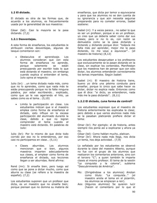 90
1.2 El dictado.
El dictado es otra de las formas que, de
acuerdo a los alumnos, es frecuentemente
usada por la generalidad de sus maestros:
César (bd): Casi la mayoría se la pasa
dictando. (7,2)
1.2.1 Desventajas.
A esta forma de enseñanza, los estudiantes le
atribuyen ciertas desventajas, algunas de
lasque comentaron son:
• Obstaculiza el aprendizaje. Los
alumnos consideran que con esta
forma de enseñanza no aprende,
porque solamente se están
preocupando por escribir todo lo que
está dictando el maestro; sin embargo
cuando explica sí entienden el tema,
Julio opina al respecto:
Julio (br): …un tema dictado nada más, como
que no lo aprendes, como que nada más te
estás preocupando porque no te falte ninguna
palabra, por estar escribiendo… explicado,
como que ya le vas agarrando el hilo, ya
sabes como es el tema… (5,10)
• Limita la participación en clase. Los
estudiantes indican que si el maestro
emplea como forma de enseñanza el
dictado, esto influye en la escasa
participación del alumnado durante la
clase, debido a que no logran
comprender el tema cuando el
maestro está dictando. En palabras de
Julio:
Julio (br): Por lo mismo de que dicta todo
corrido por eso no lo entendemos, por eso
casi no participamos en clase… (5,11)
• Clases aburridas. Los alumnos
mencionan que si bien, algunos
maestros imparten adecuadamente
sus clases, al emplear como forma de
enseñanza el dictado, sus lecciones
llegan a ser aburridas. René afirma:
René (mr): Si enseña bien, pero luego así
como que se pone a dictar mucho, como que
aburre su clase (se refiere a la maestra de
español). (7,2)
Los estudiantes suponen que un profesor que
dicta, es un maestro que no enseña bien;
porque piensan que no domina su materia de
enseñanza, que dicta por temor a equivocarse
y para que los alumnos no se den cuenta de
su ignorancia y que aún necesita seguirse
preparando para no cometer errores, Isabel
sostiene:
Isabel (rr): Y a veces parece… no saber lo que
es ser un profesor, porque si es un profesor,
yo creo que ya debería saber como dar sus
clases; pero si no lo es, con razón se
demuestra como se la pasa dictando y
dictando y dictando porque dice: “todavía me
falta más por aprender, mejor me la paso
dictando, no me vaya a equivocar”… (el
maestro de historia) (8,12)
Los estudiantes desaprueban a los profesores
que exclusivamente se la pasan dictando en la
clase, sin explicar los contenidos. Manifiestan
que los maestros han de pensar que con sólo
dictar, los alumnos entenderán correctamente
los temas impartidos. Según Isabel:
Isabel (rr): El maestro de historia tiene,
bueno yo diría una pésima conducta para
enseñar, porque lo único que sabe hacer es
dictar, dictar no explica nada. Entonces como
que él dice: “si dicto, ya entendieron, nada
más me la paso dictando”… (8,11)
1.2.2 El dictado, ¿una forma de control?
Los estudiantes expresan que el maestro de
historia anteriormente les explicaba la clase;
pero debido a que varios alumnos nada más
se la pasaban platicando prefiere dictar el
tema:
Omar (br): Por ejemplo: el de historia, antes
siempre nos ponía así a explicarse y ahora ya
no.
César (bd): Como hablan mucho, platican.
Omar (br): Ahora nada más llega, nos dicta
un tema, nos deja actividad… (7,9)
Lo señalado por los estudiantes se observó
durante la clase del maestro Alberto, aunque
no fue con el grupo de los alumnos que
realizaron los comentarios anteriores, sino con
el tercero “C”; a quien también le imparte
clases el mismo profesor. El tema de la sesión
“La conquista y la colonia”, subtema
“Descubrimiento de América”.
Mo: (Dirigiéndose a los alumnos) Anotan
como titulo: “La conquista…” (el
maestro anota el tema en el pizarrón,
los alumnos se empiezan a reir).
Aos: (Algunos alumnos) Se quieren lucir
(hacen el comentario por lo que el
 