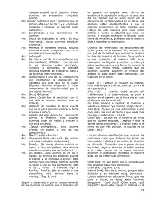 91
maestro escribió en el pizarrón. Varios
alumnos se encuentran chupando
paleta).
Ao: ¿Desde cuándo se luce? (alumnos que se
sientan atrás, en la fila 1 y 2, continúan
hablando y riéndose, la mayoría están
distraídos).
Aa: (dirigiéndose a sus compañeros) ¡Ya
cállense!
Mo: (Trata de explicarles el tema). Es muy
importante… (pocos alumnos empiezan
a callarse).
Mo: Mientras el maestros explica, algunos
alumnos le hacen preguntas como si no
escucharan lo que explica).
Ao: ¿Año qué?...
Ao: (Le dice a uno de sus compañeros que
está hablando) ¡Cállate!... (la mayoría
de los alumnos están platicando,
riéndose o comiendo, El maestro
continúa tratando de explicar la clase y
los alumnos interrumpiendo).
Ao: (Dirigiéndose a uno de sus compañeros
que interrumpe la explicación del
maestro) ¡Ya deja que dé la clase!
(Algunos alumnos empiezan a hacer
comentarios de inconformidad por lo
que dijo el alumno).
Ao: (Otro) ¡Díctenos!
Ao: (otro) ¿Quién fue el estúpido! (por lo
que dijo el alumno anterior que se
dictara).
Ao: ¡Díctele! (el maestro al darse cuenta
que no le van a permitir explicar el tema
empieza a dictar).
Mo: A partir del siglo dieciocho… (solamente
cuando el maestro dicta algunos
alumnos dejan de hablar y anotan lo
que está dictando)…
Mo: …Época prehispánica… (una alumna
avienta un objeto a uno de sus
compañeros).
Ao: Maestro calle a Ramírez.
Ao: ¡Sáquenlo! Nada más está… (le indican
que nada más están molestando).
Mo: Basado… (la misma alumna avienta un
objeto a otro compañero, otra alumna
avienta un papel a sus compañeros)…
Mo: Las dietas… (una alumna se ve en el
espejo, se enchina las pestañas guarda
el espejo y se empieza a peinar. Otra
alumna hace una tarea. Ramírez avienta
un papel a uno de sus compañeros, éste
lo lee y voltea, le comenta algo a
Ramírez. Ramírez jala el cabello a una
compañera; otro alumno hace lo
mismo)… (Reg. 8,1-4)
Según lo observado y por el comportamiento
de los alumnos se deduce que el maestro por
lo general no emplea como forma de
enseñanza la exposición oral; por lo tanto ese
día fue notorio que lo quiso hacer por la
presencia de la observadora en la clase. Los
alumnos están acostumbrados a que el
profesor únicamente les dicta, solicitan que
trabaje de esta manera para ellos poder
platicar o realizar la actividad que mejor les
parece. Y aunque rechazan el dictado como
forma de enseñanza, prefieren que el maestro
dicte a escuchar su explicación.
Durante las entrevistas los estudiantes del
tercer grado de la escuela “M”, indicaron el
por qué de la actitud que asumieron durante
la clase del maestro de historia. De acuerdo a
lo que comentan, el maestro sólo dicta,
raramente ha llegado a explicar, y ellos ya
están predispuestos a esa forma de impartir la
clase. Del mismo modo, sostiene que los
alumnos quienes sugieren el empleo del
dictado es para poder estar platicando, (sin
trabajar) en el salón:
David (rd): También el maestro de historia,
nada más empieza a dictar, a dictar… y rara la
vez que explica.
Julio (br): … cuando usted estuvo ahí
(refiriéndose a la observadora), se puso a
explicar en el pizarrón, es la única vez en todo
el año que nos ha explicado…
Ea: Pero empezó a explicar el maestro y
ustedes le dijeron: “ya maestro, mejor dicte”…
Julio (br): Porque ya nos acostumbró a que
nada más nos esté dictando a que nada más
nos deje cuestionarios… (5,10)
Gisela (bb): Es que es la mayoría de niños
que no quieren trabajar, …explica y toda la
demás gente platicando… y cuando dicta es la
forma en que más platican, es cuando no se
callan… (6,3)
Los estudiantes manifiestan que aunque los
profesores creen que dictando los temas los
mantendrán callados y en orden, la situación
es diferente. Comentan que a pesar de que
les dicten, algunos alumnos no están atentos
a la clase, mejor se la pasan haciendo
desorden o platicando; mientras el maestro
dicta. En las entrevistas afirmaron:
Omar (br): Es que dicen que si explican que
nos pasamos nada más platicando.
César (bd): Jugando. (7,2)
Marisol (md): Pero es lo mismo, porque están
dictando y yo siempre estoy platicando…
cuando estamos en educación física, que nos
pone a dictar, yo estoy atrás haciendo
despapaye: “¿qué dictó? Quien sabe, ¿qué
preguntó? Quén sabe. Igual en historia es la
 