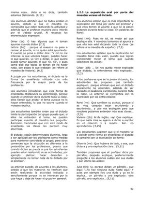 92
misma cosa… dicte o no dicte, también
estamos platicando. (8,11)
Los alumnos admiten que no todos anotan el
apunte, debido a que el maestro no
comprueba que estén realizando la actividad y
además que el profesor muestra poco interés
por el trabajo grupal. Al respecto los
entrevistados expresan:
Omar (br): O hay algunos que ni toman
apuntes cuando dictan (7,2)
Leticia (bb): …porque el maestro no pasa a
revisar el apunte, ni ve quién está apuntando.
Y cuando se pone a dictar dice: “a mí no me
interesa lo que ustedes hagan, pueden hacer
lo que quieran, yo voy a dictar, el que quiera
puede tomar apuntes el que no, no”, y pues
como dice eso todos se toman de no hacer
nada, son pocos lo que trabajan (se refiere al
maestro de historia). (6,3)
A juzgar por los estudiantes, el dictado es la
forma de enseñanza utilizada con más
frecuencia por la mayor parte de los
profesores.
Los alumnos consideran que esta forma de
enseñanza obstaculiza su aprendizaje, porque
cuando el profesor dicta durante toda la clase,
ellos tienen que anotar el tema aunque no lo
hayan entendido, lo que no ocurre cuando el
maestro explica.
Los estudiantes también creen que el dictado
limita la participación del grupo puesto que, si
ellos no entienden el tema, no pueden
participar cuando el maestro les pregunta.
Asimismo mencionan que con este modo de
enseñanza las clases les parecen muy
aburridas.
El dictado, según determinados alumnos, llega
a ser aplicado por los profesores como medida
para mantener controlado al grupo; pero otros
comentan que la situación es diferente a lo
pretendido por los profesores, puesto que
cuando dictan se presta a que los estudiantes
puedan estar realizando otras actividades, por
ejemplo: platicar, hacer desorden o
simplemente no tomar nota de lo dictado por
el profesor.
Lo anterior sucede, de acuerdo a los alumnos,
debido a que los maestros no verifican que
estén realizando la actividad indicada o
sencillamente porque no se interesan por lo
que haga o deje de hacer el grupo en general.
1.2.3 La exposición oral por parte del
maestro versus el dictado.
Los alumnos indican que es más importante la
explicación del tema por parte del profesor y
que ellos tomen el apunte a que se la pasen
dictando durante toda la clase. En palabras de
René:
René (mr): Pues no sé, es mejor así que
explique ella. Y nosotros tomamos el apunte a
que ella nos esté dictando toda la clase (se
refiere a la maestra de español). (7,2)
Los estudiantes señalan que la explicación del
maestro tiene más valor, puesto que logran
comprender mejor el tema que cuando
solamente les dictan:
César (bd): … Se nos queda mejor explicado
que dictado, lo entendemos más explicado…
(7,2)
A los profesores que se la pasan dictando, los
estudiantes les proponen que también
expliquen; porque afirman que con el dictado
únicamente no aprenden, además de ser
cansado el pasársela escribiendo durante toda
la clase. Lo anterior se ejemplifica con lo
expresado por los entrevistados:
René (mr): Que cambien su actitud, porque sí
es muy cansado estar escribiendo y
escribiendo… y que nos expliquen para que
nosotros podamos entender más esas clases…
(7,9)
Viviana (bb): Al de inglés, ¡ay! Que explique.
Es que nada más se agarra a dictar a escribir
en el pizarrón y a repetir… Así… no
aprendemos. (3,25)
Los estudiantes sugieren que si el maestro va
a aplicar como forma de enseñanza el dictado
lo combine con la explicación del tema:
Oliverio (mr): Que hubiera de todo, o sea, que
dictara y una explicación clara… (5,11)
También proponen que el profesor dicte por
párrafos, después explique, posteriormente
pregunte a los alumnos cuáles son sus dudas
y por último las aclare:
Julio (br): Si, porque dictan un párrafo… que
diga: “¿no hay ninguna duda hasta aquí? Y
pues por ejemplo hay una duda y ya se lo
explica… un párrafo y una explicada: otro
párrafo, una explicada… (5,11)
 