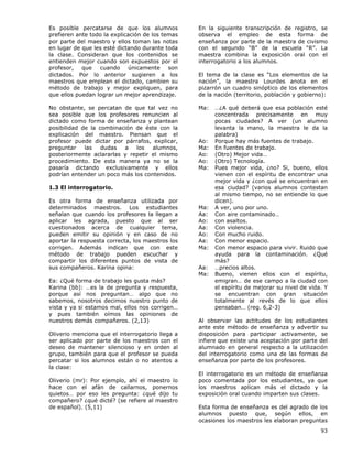 93
Es posible percatarse de que los alumnos
prefieren ante todo la explicación de los temas
por parte del maestro y ellos toman las notas
en lugar de que les esté dictando durante toda
la clase. Consideran que los contenidos se
entienden mejor cuando son expuestos por el
profesor, que cuando únicamente son
dictados. Por lo anterior sugieren a los
maestros que emplean el dictado, cambien su
método de trabajo y mejor expliquen, para
que ellos puedan lograr un mejor aprendizaje.
No obstante, se percatan de que tal vez no
sea posible que los profesores renuncien al
dictado como forma de enseñanza y plantean
posibilidad de la combinación de éste con la
explicación del maestro. Piensan que el
profesor puede dictar por párrafos, explicar,
preguntar las dudas a los alumnos,
posteriormente aclararlas y repetir el mismo
procedimiento. De esta manera ya no se la
pasaría dictando exclusivamente y ellos
podrían entender un poco más los contenidos.
1.3 El interrogatorio.
Es otra forma de enseñanza utilizada por
determinados maestros. Los estudiantes
señalan que cuando los profesores la llegan a
aplicar les agrada, puesto que al ser
cuestionados acerca de cualquier tema,
pueden emitir su opinión y en caso de no
aportar la respuesta correcta, los maestros los
corrigen. Además indican que con este
método de trabajo pueden escuchar y
compartir los diferentes puntos de vista de
sus compañeros. Karina opina:
Ea: ¿Qué forma de trabajo les gusta más?
Karina (bb): …es la de pregunta y respuesta,
porque así nos preguntan… algo que no
sabemos, nosotros decimos nuestro punto de
vista y ya si estamos mal, ellos nos corrigen…
y pues también oímos las opiniones de
nuestros demás compañeros. (2,13)
Oliverio menciona que el interrogatorio llega a
ser aplicado por parte de los maestros con el
deseo de mantener silencioso y en orden al
grupo, también para que el profesor se pueda
percatar si los alumnos están o no atentos a
la clase:
Oliverio (mr): Por ejemplo, ahí el maestro lo
hace con el afán de callarnos, ponernos
quietos… por eso les pregunta: ¿qué dijo tu
compañero? ¿qué dicté? (se refiere al maestro
de español). (5,11)
En la siguiente transcripción de registro, se
observa el empleo de esta forma de
enseñanza por parte de la maestra de civismo
con el segundo “B” de la escuela “R”. La
maestra combina la exposición oral con el
interrogatorio a los alumnos.
El tema de la clase es “Los elementos de la
nación”, la maestra Lourdes anota en el
pizarrón un cuadro sinóptico de los elementos
de la nación (territorio, población y gobierno):
Ma: …¿A qué deberá que esa población esté
concentrada precisamente en muy
pocas ciudades? A ver (un alumno
levanta la mano, la maestra le da la
palabra)
Ao: Porque hay más fuentes de trabajo.
Ma: En fuentes de trabajo.
Ao: (Otro) Mejor vida…
Ao: (Otro) Tecnología.
Ma: Pues mejor vida, ¿no? Si, bueno, ellos
vienen con el espíritu de encontrar una
mejor vida y ¿con qué se encuentran en
esa ciudad? (varios alumnos contestan
al mismo tiempo, no se entiende lo que
dicen).
Ma: A ver, uno por uno.
Aa: Con aire contaminado…
Ao: con asaltos.
Aa: Con violencia.
Ao: Con mucho ruido.
Aa: Con menor espacio.
Ma: Con menor espacio para vivir. Ruido que
ayuda para la contaminación. ¿Qué
más?
Aa: …precios altos.
Ma: Bueno, vienen ellos con el espíritu,
emigran… de ese campo a la ciudad con
el espíritu de mejorar su nivel de vida. Y
se encuentran con gran situación
totalmente al revés de lo que ellos
pensaban… (reg. 6,2-3)
Al observar las actitudes de los estudiantes
ante este método de enseñanza y advertir su
disposición para participar activamente, se
infiere que existe una aceptación por parte del
alumnado en general respecto a la utilización
del interrogatorio como una de las formas de
enseñanza por parte de los profesores.
El interrogatorio es un método de enseñanza
poco comentada por los estudiantes, ya que
los maestros aplican más el dictado y la
exposición oral cuando imparten sus clases.
Esta forma de enseñanza es del agrado de los
alumnos puesto que, según ellos, en
ocasiones los maestros les elaboran preguntas
 